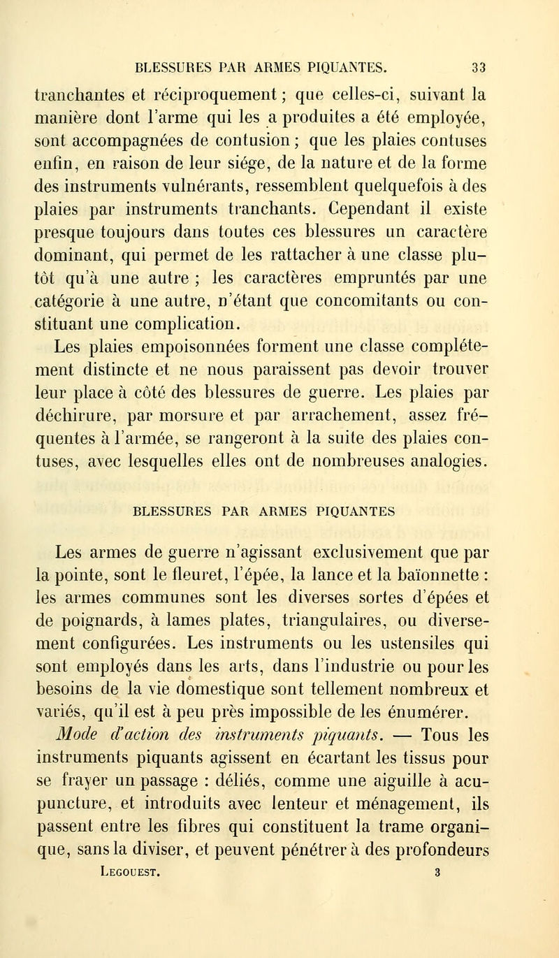 tranchantes et réciproquement; que celles-ci, suivant la manière dont l'arme qui les a produites a été employée, sont accompagnées de contusion ; que les plaies contuses enfin, en raison de leur siège, de la nature et de la forme des instruments vulnérants, ressemblent quelquefois à des plaies par instruments tranchants. Cependant il existe presque toujours dans toutes ces blessures un caractère dominant, qui permet de les rattacher à une classe plu- tôt qu'à une autre ; les caractères empruntés par une catégorie à une autre, n'étant que concomitants ou con- stituant une complication. Les plaies empoisonnées forment une classe complète- ment distincte et ne nous paraissent pas devoir trouver leur place à côté des blessures de guerre. Les plaies par déchirure, par morsure et par arrachement, assez fré- quentes à l'armée, se rangeront à la suite des plaies con- tuses, avec lesquelles elles ont de nombreuses analogies. BLESSURES PAR ARMES PIQUANTES Les armes de guerre n'agissant exclusivement que par la pointe, sont le fleuret, l'épée, la lance et la baïonnette : les armes communes sont les diverses sortes d'épées et de poignards, à lames plates, triangulaires, ou diverse- ment configurées. Les instruments ou les ustensiles qui sont employés dans les arts, dans l'industrie ou pour les besoins de la vie domestique sont tellement nombreux et variés, qu'il est à peu près impossible de les énumérer. Mode d'action des instruments piquants. — Tous les instruments piquants agissent en écartant les tissus pour se frayer un passage : déliés, comme une aiguille à acu- puncture, et introduits avec lenteur et ménagement, ils passent entre les fibres qui constituent la trame organi- que, sans la diviser, et peuvent pénétrer à des profondeurs Legouest. 3