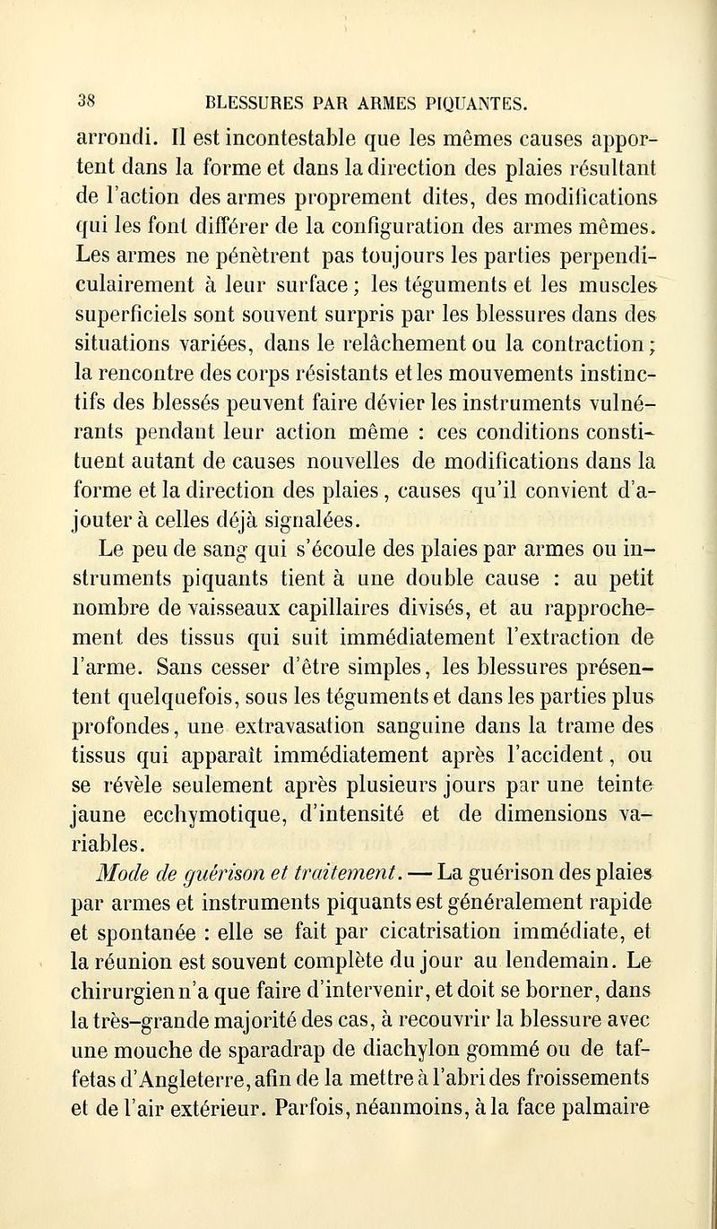 arrondi. Il est incontestable que les mêmes causes appor- tent dans la forme et dans la direction des plaies résultant de l'action des armes proprement dites, des modifications qui les font différer de la configuration des armes mêmes. Les armes ne pénètrent pas toujours les parties perpendi- culairement à leur surface ; les téguments et les muscles superficiels sont souvent surpris par les blessures dans des situations variées, dans le relâchement ou la contraction; la rencontre des corps résistants et les mouvements instinc- tifs des blessés peuvent faire dévier les instruments vulné- rants pendant leur action même : ces conditions consti- tuent autant de causes nouvelles de modifications dans la forme et la direction des plaies, causes qu'il convient d'a- jouter à celles déjà signalées. Le peu de sang qui s'écoule des plaies par armes ou in- struments piquants tient à une double cause : au petit nombre de vaisseaux capillaires divisés, et au rapproche- ment des tissus qui suit immédiatement l'extraction de l'arme. Sans cesser d'être simples, les blessures présen- tent quelquefois, sous les téguments et dans les parties plus profondes, une extravasation sanguine dans la trame des tissus qui apparaît immédiatement après l'accident, ou se révèle seulement après plusieurs jours par une teinte jaune ecchymotique, d'intensité et de dimensions va- riables. Mode de guêrison et traitement. — La guérison des plaies par armes et instruments piquants est généralement rapide et spontanée : elle se fait par cicatrisation immédiate, et la réunion est souvent complète du jour au lendemain. Le chirurgien n'a que faire d'intervenir, et doit se borner, dans la très-grande majorité des cas, à recouvrir la blessure avec une mouche de sparadrap de diachylon gommé ou de taf- fetas d'Angleterre, afin de la mettre à l'abri des froissements et de l'air extérieur. Parfois, néanmoins, à la face palmaire