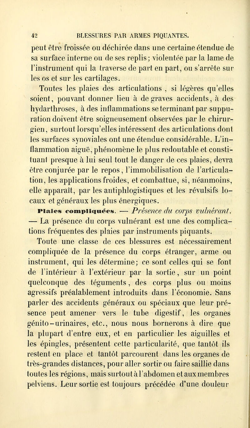 peut être froissée ou déchirée clans une certaine étendue de sa surface interne ou de ses replis ; violentée par la lame de l'instrument qui la traverse de part en part, ou s'arrête sur les os et sur les cartilages. Toutes les plaies des articulations , si légères qu'elles soient, pouvant donner lieu à de graves accidents, à des hydarthroses, à des inflammations se terminant par suppu- ration doivent être soigneusement observées par le chirur- gien, surtout lorsqu'elles intéressent des articulations dont les surfaces synoviales ont une étendue considérable. L'in- flammation aiguë, phénomène le plus redoutable et consti- tuant presque à lui seul tout le danger de ces plaies, devra être conjurée par le repos, l'immobilisation de l'articula- tion, les applications froides, et combattue, si, néanmoins, elle apparaît, par les antiphlogistiques et les révulsifs lo- caux et généraux les plus énergiques. piaûcs compliquées. — Présence du corps vulnérant. — La présence du corps vulnérant est une des complica- tions fréquentes des plaies par instruments piquants. Toute une classe de ces blessures est nécessairement compliquée de la présence du corps étranger, arme ou instrument, qui les détermine; ce sont celles qui se font de l'intérieur à l'extérieur par la sortie, sur un point quelconque des téguments, des corps plus ou moins agressifs préalablement introduits dans l'économie. Sans parler des accidents généraux ou spéciaux que leur pré- sence peut amener vers le tube digestif, les organes génito-urinaires, etc., nous nous bornerons à dire que la plupart d'entre eux, et en particulier les aiguilles et les épingles, présentent cette particularité, que tantôt ils restent en place et tantôt parcourent dans les organes de très-grandes distances, pour aller sortir ou faire saillie dans toutes les régions, mais surtout à l'abdomen etauxmembres pelviens. Leur sortie est toujours précédée d'une douleur