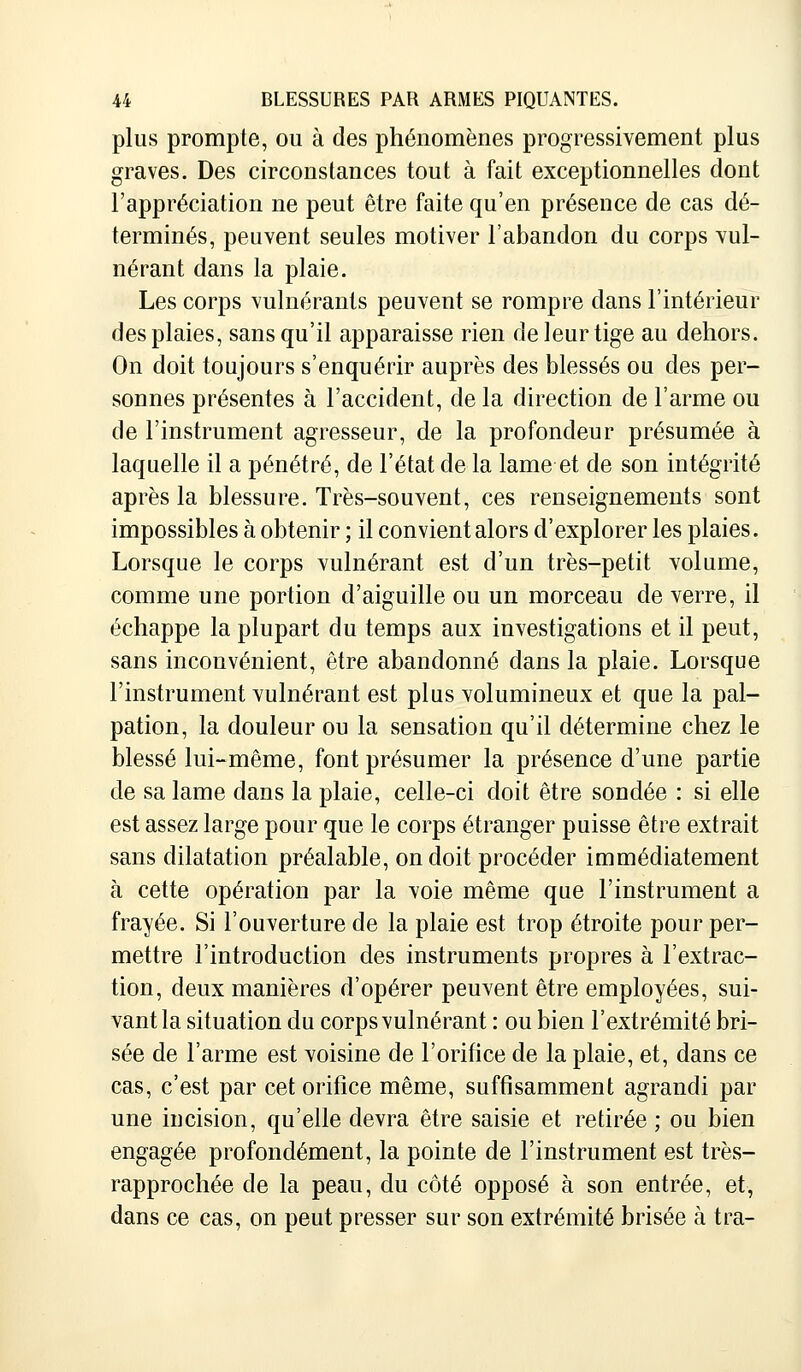 plus prompte, ou à des phénomènes progressivement plus graves. Des circonstances tout à fait exceptionnelles dont l'appréciation ne peut être faite qu'en présence de cas dé- terminés, peuvent seules motiver l'abandon du corps vul- nérant dans la plaie. Les corps vulnérants peuvent se rompre dans l'intérieur des plaies, sans qu'il apparaisse rien de leur tige au dehors. On doit toujours s'enquérir auprès des blessés ou des per- sonnes présentes à l'accident, de la direction de l'arme ou de l'instrument agresseur, de la profondeur présumée à laquelle il a pénétré, de l'état de la lame et de son intégrité après la blessure. Très-souvent, ces renseignements sont impossibles à obtenir ; il convient alors d'explorer les plaies. Lorsque le corps vulnérant est d'un très-petit volume, comme une portion d'aiguille ou un morceau de verre, il échappe la plupart du temps aux investigations et il peut, sans inconvénient, être abandonné dans la plaie. Lorsque l'instrument vulnérant est plus volumineux et que la pal- pation, la douleur ou la sensation qu'il détermine chez le blessé lui-même, font présumer la présence d'une partie de sa lame dans la plaie, celle-ci doit être sondée : si elle est assez large pour que le corps étranger puisse être extrait sans dilatation préalable, on doit procéder immédiatement à cette opération par la voie même que l'instrument a frayée. Si l'ouverture de la plaie est trop étroite pour per- mettre l'introduction des instruments propres à l'extrac- tion, deux manières d'opérer peuvent être employées, sui- vant la situation du corps vulnérant : ou bien l'extrémité bri- sée de l'arme est voisine de l'orifice de la plaie, et, dans ce cas, c'est par cet orifice même, suffisamment agrandi par une iucision, qu'elle devra être saisie et retirée ; ou bien engagée profondément, la pointe de l'instrument est très- rapprochée de la peau, du côté opposé à son entrée, et, dans ce cas, on peut presser sur son extrémité brisée à tra-