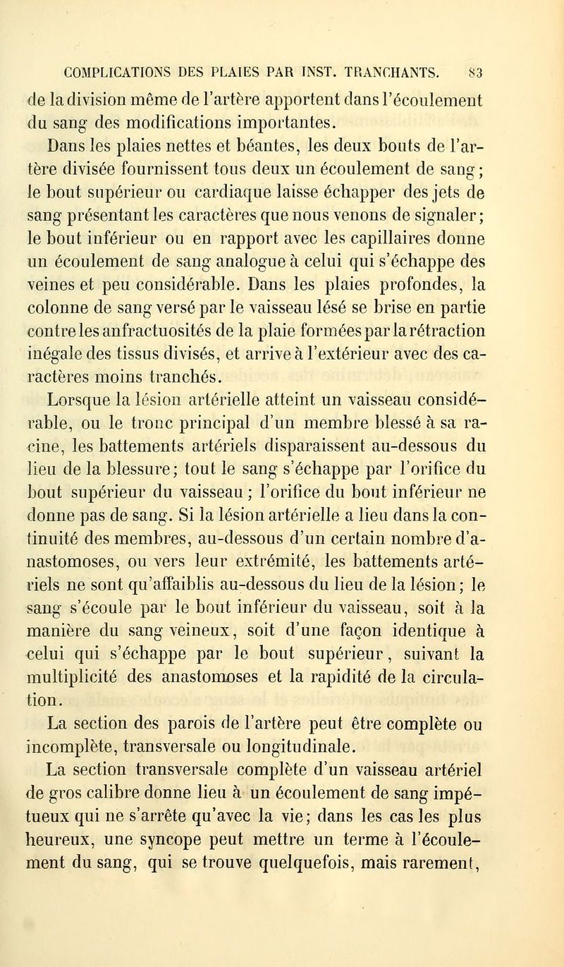 de la division même de l'artère apportent dans l'écoulement du sang- des modifications importantes. Dans les plaies nettes et béantes, les deux bouts de l'ar- tère divisée fournissent tous deux un écoulement de sang ; le bout supérieur ou cardiaque laisse échapper des jets de sang présentant les caractères que nous venons de signaler; le bout inférieur ou en rapport avec les capillaires donne un écoulement de sang analogue à celui qui s'échappe des veines et peu considérable. Dans les plaies profondes, la colonne de sang versé par le vaisseau lésé se brise en partie contre les anfractuosités de la plaie formées par la rétraction inégale des tissus divisés, et arrive à l'extérieur avec des ca- ractères moins tranchés. Lorsque la lésion artérielle atteint un vaisseau considé- rable, ou le tronc principal d'un membre blessé à sa ra- cine, les battements artériels disparaissent au-dessous du lieu de la blessure; tout le sang s'échappe par l'orifice du bout supérieur du vaisseau ; l'orifice du bout inférieur ne donne pas de sang. Si la lésion artérielle a lieu dans la con- tinuité des membres, au-dessous d'un certain nombre d'a- nastomoses, ou vers leur extrémité, les battements arté- riels ne sont qu'affaiblis au-dessous du lieu de la lésion ; le sang s'écoule par le bout inférieur du vaisseau, soit à la manière du sang veineux, soit d'une façon identique à celui qui s'échappe par le bout supérieur, suivant la multiplicité des anastomoses et la rapidité de la circula- tion. La section des parois de l'artère peut être complète ou incomplète, transversale ou longitudinale. La section transversale complète d'un vaisseau artériel de gros calibre donne lieu à un écoulement de sang impé- tueux qui ne s'arrête qu'avec la vie; dans les cas les plus heureux, une syncope peut mettre un terme à l'écoule- ment du sang, qui se trouve quelquefois, mais rarement,