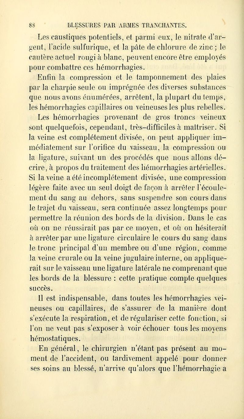Les caustiques potentiels, et parmi eux, le nitrate d'ar- gent, l'acide sulfurique, et la pâte de chlorure de zinc ; le cautère actuel rougi à blanc, peuvent encore être employés pour combattre ces hémorrhagies. Enfin la compression et le tamponnement des plaies par la charpie seule ou imprégnée des diverses substances que nous avons énumérées, arrêtent, la plupart du temps, les hémorrhagies capillaires ou veineuses les plus rebelles. Les hémorrhagies provenant de gros troncs veineux sont quelquefois, cependant, très-difficiles à maîtriser. Si la veine est complètement divisée, on peut appliquer im- médiatement sur l'orifice du vaisseau, la compression ou la ligature, suivant un des procédés que nous allons dé- crire, à propos du traitement des hémorrhagies artérielles. Si la veine a été incomplètement divisée, une compression légère faite avec un seul doigt de façon à arrêter l'écoule- ment du sang au dehors, sans suspendre son cours dans le trajet du vaisseau, sera continuée assez longtemps pour permettre la réunion des bords de la division. Dans le cas où on ne réussirait pas par ce moyen, et où on hésiterait à arrêter par une ligature circulaire le cours du sang dans le tronc principal d'un membre ou d'une région, comme la veine crurale ou la veine jugulaire interne, on applique- rait sur le vaisseau une ligature latérale ne comprenant que les bords de la blessure : cette pratique compte quelques succès. Il est indispensable, clans toutes les hémorrhagies vei- neuses ou capillaires, de s'assurer de la manière dont s'exécute la respiration, et de régulariser cette fonction, si l'on ne veut pas s'exposer à voir échouer tous les moyens hémostatiques. En général, le chirurgien n'étant pas présent au mo- ment de l'accident, ou tardivement appelé pour donner ses soins au blessé, n'arrive qu'alors que l'hémorrhagie a