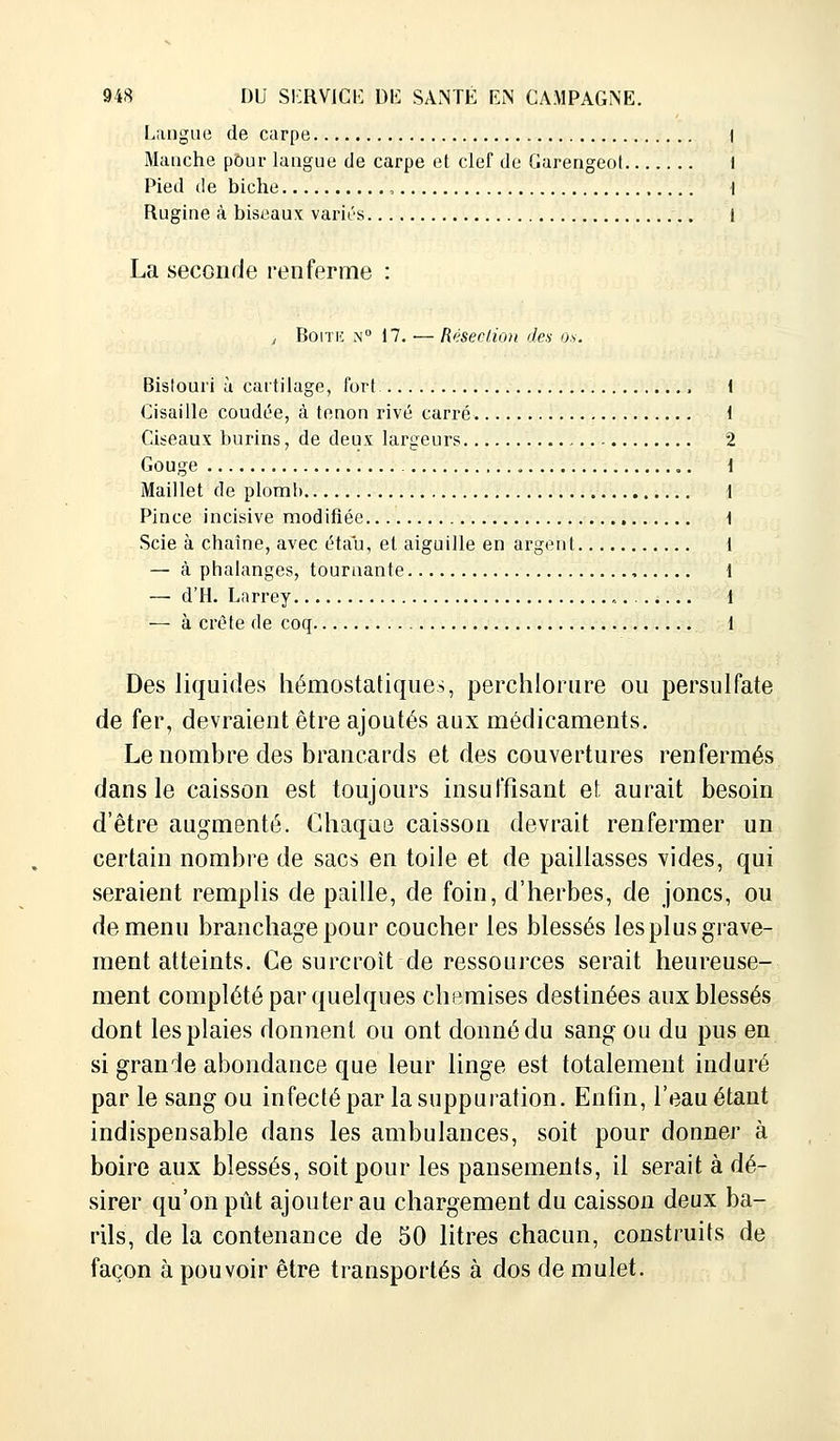 Langue de carpe I Manche pour langue de carpe et clef de Garengeot I Pied de biche , 1 Rugine à biseaux variés 1 La seconde renferme : , Boite n° 17. ■— Résection des os. Bislouri à cartilage, fort , Cisaille coudée, à tenon rivé carré Ciseaux burins, de deux largeurs Gouge Maillet de plomb Pince incisive modifiée Scie à chaîne, avec étau, et aiguille en argent — à phalanges, tournante , — d'H. Larrey ,. — à crête de coq Des liquides hémostatiques, perchlorure ou persulfate de fer, devraient être ajoutés aux médicaments. Le nombre des brancards et des couvertures renfermés dans le caisson est toujours insuffisant et aurait besoin d'être augmenté. Chaque caisson devrait renfermer un certain nombre de sacs en toile et de paillasses vides, qui seraient remplis de paille, de foin, d'herbes, de joncs, ou de menu branchage pour coucher les blessés les plus grave- ment atteints. Ce surcroît-de ressources serait heureuse- ment complété par quelques chemises destinées aux blessés dont les plaies donnent ou ont donné du sang ou du pus en si grande abondance que leur linge est totalement induré par le sang ou infecté par la suppuration. Enfin, l'eau étant indispensable dans les ambulances, soit pour donner à boire aux blessés, soit pour les pansements, il serait à dé- sirer qu'on pût ajouter au chargement du caisson deux ba- rils, de la contenance de 50 litres chacun, construits de façon à pouvoir être transportés à dos de mulet.