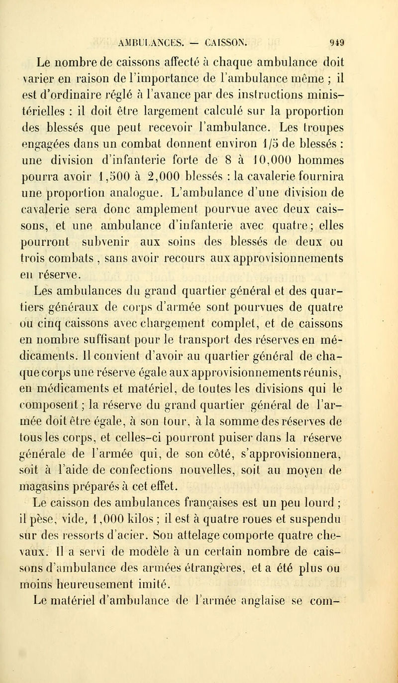 Le nombre de caissons affecté à chaque ambulance doit varier en raison de l'importance de l'ambulance même ; il est d'ordinaire réglé à l'avance par des instructions minis- térielles : il doit être largement calculé sur la proportion des blessés que peut recevoir l'ambulance. Les troupes engagées dans un combat donnent environ 1/5 de blessés : une division d'infanterie forte de 8 à 10,000 hommes pourra avoir 1,500 à 2,000 blessés : la cavalerie fournira une proportion analogue. L'ambulance d'une division de cavalerie sera donc amplement pourvue avec deux cais- sons, et une ambulance d'infanterie avec quatre; elles pourront subvenir aux soins des blessés de deux ou trois combats, sans avoir recours aux approvisionnements en réserve. Les ambulances du grand quartier général et des quar- tiers généraux de corps d'armée sont pourvues de quatre ou cinq caissons avec chargement complet, et de caissons en nombre suffisant pour le transport des réserves en mé- dicaments. 11 convient d'avoir au quartier général de cha- que corps une réserve égale aux approvisionnements réunis, en médicaments et matériel, de toutes les divisions qui le composent ; la réserve du grand quartier général de l'ar- mée doit être égale, à son tour, à la somme des réserves de tous les corps, et celles-ci pourront puiser dans la réserve générale de l'armée qui, de son côté, s'approvisionnera, soit à l'aide de confections nouvelles, soit au moyen de magasins préparés à cet effet. Le caisson des ambulances françaises est un peu lourd ; il pèse, vide, 1,000 kilos ; il est à quatre roues et suspendu sur des ressorts d'acier. Son attelage comporte quatre che- vaux. Il a servi de modèle à un certain nombre de cais- sons d'ambulance des armées étrangères, et a été plus ou moins heureusement imité. Le matériel d'ambulance de l'armée anglaise se com-