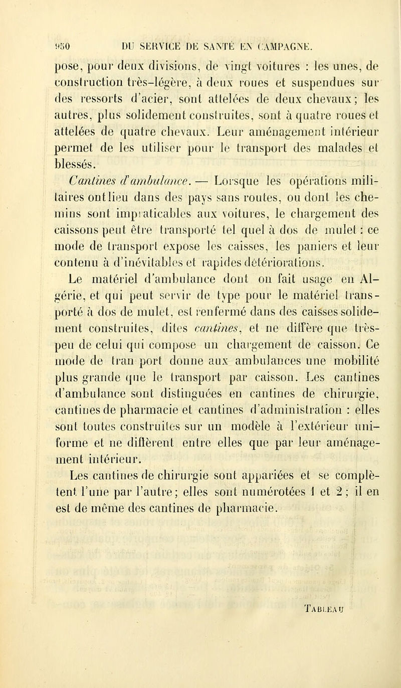 pose, pour deux divisions, de vingt voitures : les unes, de construction très-légère, à deux roues et suspendues sui- des ressorts d'acier, sont attelées de deux chevaux; les autres, plus solidement construites, sont à quatre roues et attelées de quatre chevaux. Leur aménagement intérieur permet de les utiliser pour le transport des malades et blessés. Cantines d'ambulance. — Lorsque les opérations mili- taires ont lieu dans des pays sans routes, ou dont les che- mins sont impiaticables aux voitures, le chargement des caissons peut être transporté tel quel à dos de mulet : ce mode de transport expose les caisses, les paniers et leur contenu à d'inévitables et rapides détériorations. Le matériel d'ambulance dont on fait usage en Al- gérie, et qui peut servir de type pour le matériel trans- porté à dos de mulet, est renfermé dans des caisses solide- ment construites, dites cantines, et ne diffère que très- peu de celui qui compose un chargement de caisson. Ce mode de tran port donne aux ambulances une mobilité plus grande que le transport par caisson. Les cantines d'ambulance sont distinguées en cantines de chirurgie, cantines de pharmacie et cantines d'administration: elles sont toutes construites sur un modèle à l'extérieur uni- forme et ne diffèrent entre elles que par leur aménage- ment intérieur. Les cantines de chirurgie sont appariées et se complè- tent l'une par l'autre; elles sont numérotées 1 et 2 ; il en est de même des cantines de pharmacie. Tableau