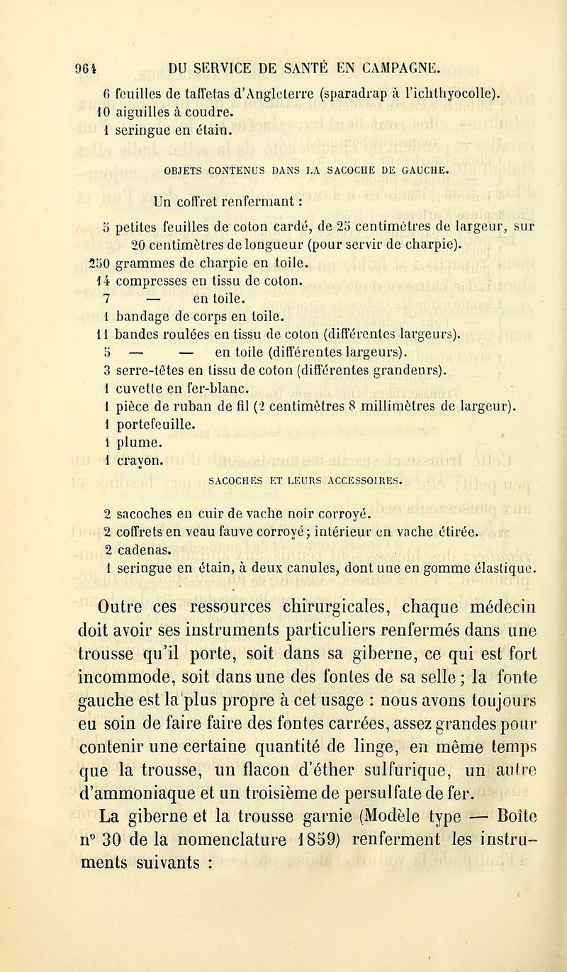 6 feuilles de taffetas d'Angleterre (sparadrap à l'ichthyocolle). 10 aiguilles à coudre. 1 seringue en étain. OBJETS CONTENUS DANS LA SACOCHE DE GAUCHE. Un coffret renfermant : 5 petites feuilles de coton cardé, de 25 centimètres de largeur, sur 20 centimètres de longueur (pour servir de charpie). 250 grammes de charpie en toile. 14 compresses en tissu de coton. 7 — en toile. 1 bandage de corps en toile. 11 bandes roulées en tissu de coton (différentes largeurs). b — — en toile (différentes largeurs). 3 serre-têtes en tissu de coton (différentes grandeurs). 1 cuvette en fer-blanc. 1 pièce de ruban de fil (2 centimètres 8 millimètres de largeur). 1 portefeuille. 1 plume. 1 crayon. SACOCHES ET LEURS ACCESSOIRES. 2 sacoches en cuir de vache noir corroyé. 2 coffrets en veau fauve corroyé; intérieur en vache étirée. 2 cadenas. 1 seringue en étain, à deux canules, dont une en gomme élastique. Outre ces ressources chirurgicales, chaque médecin doit avoir ses instruments particuliers renfermés dans une trousse qu'il porte, soit dans sa giberne, ce qui est fort incommode, soit dans une des fontes de sa selle ; la fonte gauche est la plus propre à cet usage : nous avons toujours eu soin de faire faire des fontes carrées, assez grandes pour contenir une certaine quantité de linge, en même temps que la trousse, un flacon d'éther sulfurique, un autre d'ammoniaque et un troisième de persulfate de fer. La giberne et la trousse garnie (Modèle type — Boîte n° 30 delà nomenclature 1859) renferment les instru- ments suivants :