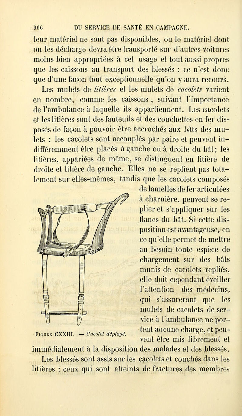 leur matériel ne sont pas disponibles, ou le matériel dont on les décharge devra être transporté sur d'autres voitures moins bien appropriées à cet usage et tout aussi propres que les caissons au transport des blessés : ce n'est donc que d'une façon tout exceptionnelle qu'on y aura recours. Les mulets de litières et les mulets de cacolets varient en nombre, comme les caissons , suivant l'importance de l'ambulance à laquelle ils appartiennent. Les cacolets et les litières sont des fauteuils et des couchettes en fer dis- posés de façon à pouvoir être accrochés aux bâts des mu- lets : les cacolets sont accouplés par paire et peuvent in- différemment être placés à gauche ou à droite du bât ; les litières, appariées de même, se distinguent en litière de droite et litière de gauche. Elles ne se replient pas tota- lement sur elles-mêmes, tandis que les cacolets composés de lamelles de fer articulées à charnière, peuvent se re- plier et s'appliquer sur les flancs du bât. Si cette dis- position est avantageuse, en ce qu'elle permet de mettre au besoin toute espèce de chargement sur des bâts munis de cacolets repliés, elle doit cependant éveiller l'attention des médecins, qui s'assureront que les mulets de cacolets de ser- vice à l'ambulance ne por- tent aucune charge, et peu- vent être mis librement et immédiatement à la disposition des malades et des blessés. Les blessés sont assis sur les cacolets et couchés dans les litières : ceux qui sont atteints de fractures des membres Figure CXXIII. — Cacolet déployé.