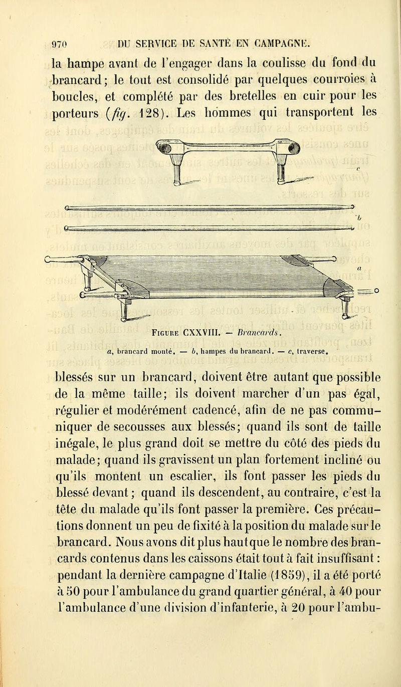 la hampe avant de l'engager dans la coulisse du fond du brancard; le tout est consolidé par quelques courroies à boucles, et complété par des bretelles en cuir pour les porteurs (fig. 128). Les hommes qui transportent les Q-=^-^~. Figure CXXVIII. - Brancards, a, brancard monté. — b, hampes du brancard. — e, traverse, blessés sur un brancard, doivent être autant que possible de la même taille; ils doivent marcher d'un pas égal, régulier et modérément cadencé, afin de ne pas commu- niquer de secousses aux blessés; quand ils sont de taille inégale, le plus grand doit se mettre du côté des pieds du malade ; quand ils gravissent un plan fortement incliné ou qu'ils montent un escalier, ils font passer les pieds du blessé devant; quand ils descendent, au contraire, c'est la tête du malade qu'ils font passer la première. Ces précau- tions donnent un peu de fixité à la position du malade sur le brancard. Nous avons dit plus haut que le nombre des bran- cards contenus dans les caissons était tout à fait insuffisant : pendant la dernière campagne d'Italie (1859), il a été porté à 50 pour l'ambulance du grand quartier général, à 40 pour l'ambulance d'une division d'infanterie, à 20 pour l'ambu-
