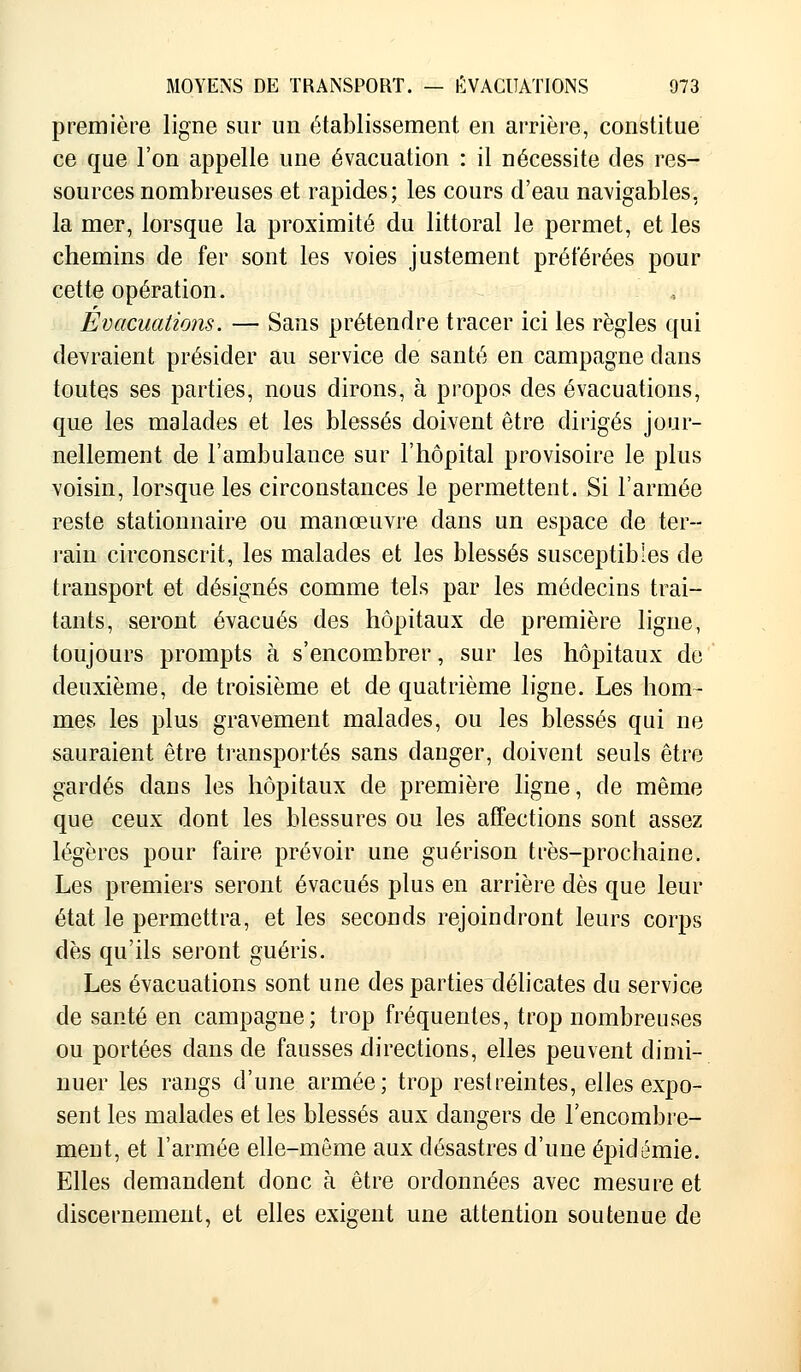 première ligne sur un établissement en arrière, constitue ce que l'on appelle une évacuation : il nécessite des res- sources nombreuses et rapides; les cours d'eau navigables, la mer, lorsque la proximité du littoral le permet, et les chemins de fer sont les voies justement préférées pour cette opération. Evacuations. — Sans prétendre tracer ici les règles qui devraient présider au service de santé en campagne dans toutes ses parties, nous dirons, à propos des évacuations, que les malades et les blessés doivent être dirigés jour- nellement de l'ambulance sur l'hôpital provisoire le plus voisin, lorsque les circonstances le permettent. Si l'armée reste stationnaire ou manœuvre dans un espace de ter- rain circonscrit, les malades et les blessés susceptibles de transport et désignés comme tels par les médecins trai- tants, seront évacués des hôpitaux de première ligne, toujours prompts à s'encombrer, sur les hôpitaux de deuxième, de troisième et de quatrième ligne. Les hom- mes les plus gravement malades, ou les blessés qui ne sauraient être transportés sans danger, doivent seuls être gardés dans les hôpitaux de première ligne, de même que ceux dont les blessures ou les affections sont assez légères pour faire prévoir une guérison très-prochaine. Les premiers seront évacués plus en arrière dès que leur état le permettra, et les seconds rejoindront leurs corps dès qu'ils seront guéris. Les évacuations sont une des parties délicates du service de santé en campagne; trop fréquentes, trop nombreuses ou portées dans de fausses directions, elles peuvent dimi- nuer les rangs d'une armée; trop restreintes, elles expo- sent les malades et les blessés aux dangers de l'encombre- ment, et l'armée elle-même aux désastres d'une épidémie. Elles demandent donc à être ordonnées avec mesure et discernement, et elles exigent une attention soutenue de