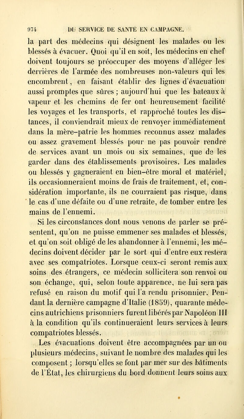 la part des médecins qui désignent les malades ou les blessés à évacuer. Quoi qu'il en soit, les médecins en chef doivent toujours se préoccuper des moyens d'alléger les derrières de l'armée des nombreuses non-valeurs qui les encombrent, en faisant établir des lignes d'évacuation aussi promptes que sûres ; aujourd'hui que les bateaux à vapeur et les chemins de fer ont heureusement facilité les voyages et les transports, et rapproché toutes les dis- tances, il conviendrait mieux de renvoyer immédiatement dans la mère-patrie les hommes reconnus assez malades ou assez gravement blessés pour ne pas pouvoir rendre de services avant un mois ou six semaines, que de les garder dans des établissements provisoires. Les malades ou blessés y gagneraient en bien-être moral et matériel, ils occasionneraient moins de frais de traitement, et, con- sidération importante, ils ne courraient pas risque, dans ' le cas d'une défaite ou d'une retraite, de tomber entre les mains de l'ennemi. Si les circonstances dont nous venons de parler se pré- sentent, qu'on ne puisse emmener ses malades et blessés, et qu'on soit obligé de les abandonner à l'ennemi, les mé- decins doivent décider par le sort qui d'entre eux restera avec ses compatriotes. Lorsque ceux-ci seront remis aux soins des étrangers, ce médecin sollicitera son renvoi ou son échange, qui, selon toute apparence, ne lui sera pas refusé en raison du motif qui l'a rendu prisonnier. Pen- dant la dernière campagne d'Italie (1859), quarante méde- cins autrichiens prisonniers furent libérés par Napoléon III à la condition qu'ils continueraient leurs services à leurs compatriotes blessés. Les évacuations doivent être accompagnées par un ou plusieurs médecins, suivant le nombre des malades qui les composent ; lorsqu'elles se font par mer sur des bâtiments de l'État, les chirurgiens du bord donnent leurs soins aux
