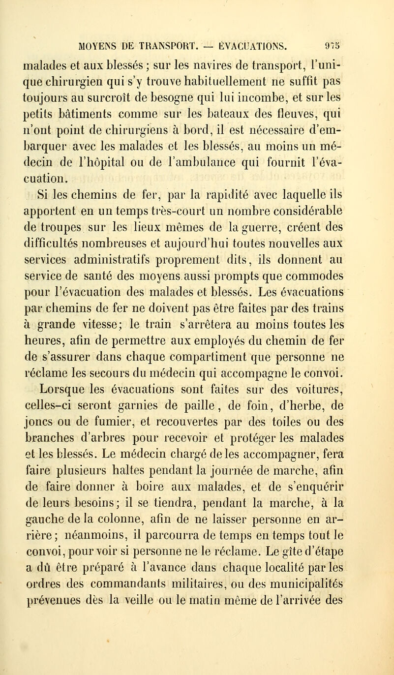 malades et aux blessés ; sur les navires de transport, l'uni- que chirurgien qui s'y trouve habituellement ne suffît pas toujours au surcroît de besogne qui lui incombe, et sur les petits bâtiments comme sur les bateaux des fleuves, qui n'ont point de chirurgiens à bord, il est nécessaire d'em- barquer avec les malades et les blessés, au moins un mé- decin de l'hôpital ou de l'ambulance qui fournit l'éva- cuation. Si les chemins de fer, par la rapidité avec laquelle ils apportent en un temps très-court un nombre considérable cle troupes sur les lieux mêmes de la guerre, créent des difficultés nombreuses et aujourd'hui toutes nouvelles aux services administratifs proprement dits, ils donnent au service de santé des moyens aussi prompts que commodes pour l'évacuation des malades et blessés. Les évacuations par chemins de fer ne doivent pas être faites par des trains à grande vitesse; le train s'arrêtera au moins toutes les heures, afin de permettre aux employés du chemin de fer de s'assurer dans chaque compartiment que personne ne réclame les secours du médecin qui accompagne le convoi. Lorsque les évacuations sont faites sur des voitures, celles-ci seront garnies de paille, de foin, d'herbe, de joncs ou de fumier, et recouvertes par des toiles ou des branches d'arbres pour recevoir et protéger les malades et les blessés. Le médecin chargé de les accompagner, fera faire plusieurs haltes pendant la journée de marche, afin de faire donner à boire aux malades, et de s'enquérir de leurs besoins; il se tiendra, pendant la marche, à la gauche de la colonne, afin de ne laisser personne en ar- rière ; néanmoins, il parcourra de temps en temps tout le convoi, pourvoir si personne ne le réclame. Le gîte d'étape a dû être préparé à l'avance dans chaque localité par les ordres des commandants militaires, ou des municipalités prévenues dès la veille ou le matin même de l'arrivée des