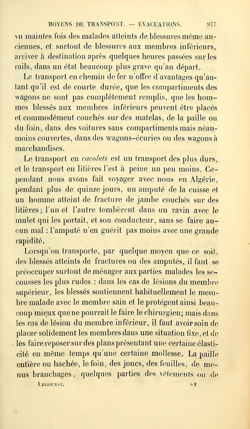 vu maintes fois des malades atteints de blessures même an- ciennes, et surtout de blessures aux membres inférieurs, arriver à destination après quelques heures passées sur les rails, dans un état beaucoup plus grave qu'au départ. Le transport en chemin de fer n'offre d'avantages qu'au- tant qu'il est de courte durée, que les compartiments des wagons ne sont pas complètement remplis, que les hom- mes blessés aux membres inférieurs peuvent être placés et commodément couchés sur des matelas, de la paille ou du foin, dans des voitures sans compartiments mais néan- moins couvertes, dans des wagons-écuries ou des wagons à marchandises. Le transport en cacolets est un transport des plus durs, et le transport en litières l'est à peine un peu moins. Ce- pendant nous avons fait voyager avec nous en Algérie, pendant plus de quinze jours, un amputé de la cuisse et un homme atteint de fracture de jambe couchés sur des litières; l'un et l'autre tombèrent dans un ravin avec le mulet qui les portait, et son conducteur, sans se faire au- cun mal : l'amputé n'en guérit pas moins avec une grande rapidité. Lorsqu'on transporte, par quelque moyen que ce soit, des blessés atteints de fractures ou des amputés, il faut se préoccuper surtout déménager aux parties malades les se- cousses les plus rudes : dans les cas de lésions du membre supérieur, les blessés soutiennent habituellement le mem- bre malade avec le membre sain et le protègent ainsi beau- coup mie,ux que ne pourrait le faire le chirurgien; mais dans les cas de lésion du membre inférieur, il faut avoir soin de placer solidement les membres dans une situation fixe, et de les faire reposer sur des plans présentant une certaine élasti- cité en même temps qu'une certaine mollesse. La paille entière ou hachée, le foin, des joncs, des feuilles, de me- nus branchages, quelques parties des vêtements ou de [.EGOOEST. h 2