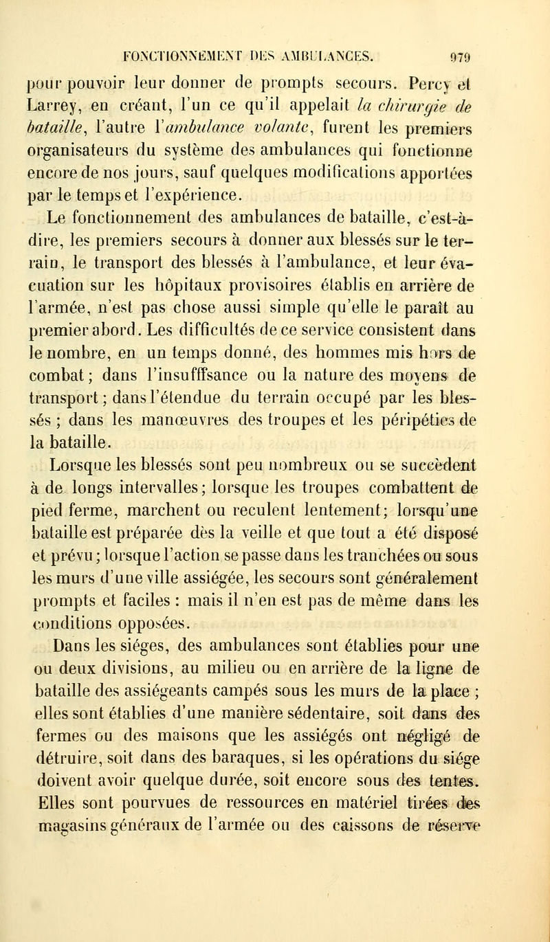 pour pouvoir leur donner de prompts secours. Percy et Larrey, en créant, l'un ce qu'il appelait la chirurgie de bataille, l'autre Y ambulance volante, furent les premiers organisateurs du système des ambulances qui fonctionne encore de nos jours, sauf quelques modifications apportées par le temps et l'expérience. Le fonctionnement des ambulances de bataille, c'est-à- dire, les premiers secours à donner aux blessés sur le ter- rain, le transport des blessés à l'ambulance, et leur éva- cuation sur les hôpitaux provisoires établis en arrière de l'armée, n'est pas chose aussi simple qu'elle le paraît au premier abord. Les difficultés de ce service consistent dans le nombre, en un temps donné, des hommes mis hors de combat; dans l'insufffsance ou la nature des moyens de transport ; dans l'étendue du terrain occupé par les bles- sés ; dans les manœuvres des troupes et les péripéties de la bataille. Lorsque les blessés sont peu nombreux ou se succèdent à de longs intervalles ; lorsque les troupes combattent de pied ferme, marchent ou reculent lentement; lorsqu'une bataille est préparée dès la veille et que tout a été disposé et prévu ; lorsque l'action se passe dans les tranchées ou sous les murs d'une ville assiégée, les secours sont généralement prompts et faciles : mais il n'en est pas de même dans les conditions opposées. Dans les sièges, des ambulances sont établies pour une ou deux divisions, au milieu ou en arrière de la ligne de bataille des assiégeants campés sous les murs de la place ; elles sont établies d'une manière sédentaire, soit dans des fermes ou des maisons que les assiégés ont négligé de détruire, soit dans des baraques, si les opérations du siège doivent avoir quelque durée, soit encore sous des tentes. Elles sont pourvues de ressources en matériel tirées des magasins généraux de l'armée ou des caissons de réserve