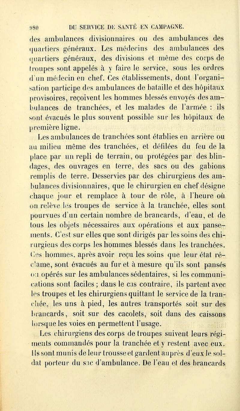 des ambulances divisionnaires ou des ambulances des quartiers généraux. Les médecins des ambulances des quartiers généraux, des divisions et même des corps de troupes sont appelés à y faire le service, sous les ordres d'un médecin en chef. Ces établissements, dont l'organi- sation participe des ambulances de bataille et des hôpitaux provisoires, reçoivent les hommes blessés envoyés des am- bulances de tranchées, et les malades de l'armée : ils sont évacués le plus souvent possible sur les hôpitaux de première ligne. Les ambulances de tranchées sont établies en arrière ou au milieu même des tranchées, et défilées du feu de la place par un repli de terrain, ou protégées par des blin- dages, des ouvrages en terre, des sacs ou des gabions remplis de terre. Desservies par des chirurgiens des am- bulances divisionnaires, que le chirurgien en chef désigne chaque jour et remplace à tour de rôle, à l'heure où on relève les troupes de service à la tranchée, elles sont pourvues d'un certain nombre de brancards, d'eau, et de tous les objets nécessaires aux opérations et aux panse- ments. C'est sur elles que sont dirigés par les soins des chi- rurgiens des corps les hommes blessés dans les tranchées. Ces hommes, après avoir reçu les soins que leur état ré- clame, sont évacués au furet à mesure qu'ils sont pansés ou opérés sur les ambulances sédentaires, si les communi- cations sont faciles ; dans le cas contraire, ils partent avec les troupes et les chirurgiens quittant le service de la tran- chée, les uns à pied, les autres transportés soit sur des brancards, soit sur des cacolets, soit dans des caissons lorsque les voies en permettent l'usage. Les chirurgiens des corps de troupes suivent leurs régi- ments commandés pour la tranchée et y restent avec eux. 11s sont munis de leur trousse et gardent auprès d'eux le sol- dat porteur du snc d'ambulance. De l'eau et des brancards