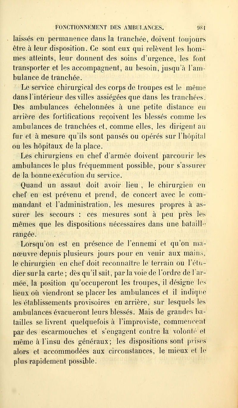 laissés en permanence dans la tranchée, doivent toujours être à leur disposition. Ce sont eux qui relèvent les hom- mes atteints, leur donnent des soins d'urgence, les font transporter et les accompagnent, au besoin, jusqu'à l'am- bulance de tranchée. Le service chirurgical des corps de troupes est le même dans l'intérieur des villes assiégées que dans les tranchées. Des ambulances échelonnées à une petite distance en arrière des fortifications reçoivent les blessés comme les ambulances de tranchées et, comme elles, les dirigent au fur et à mesure qu'ils sont pansés ou opérés sur l'hôpital ou les hôpitaux de la place. Les chirurgiens en chef d'armée doivent parcourir les ambulances le plus fréquemment possible, pour s'assurer de la bonne exécution du service. Quand un assaut doit avoir lieu , le chirurgien en chef en est prévenu et prend, de concert avec le com- mandant et l'administration, les mesures propres à as- surer les secours : ces mesures sont à peu près les mêmes que les dispositions nécessaires dans une bataill rangée. Lorsqu'on est en présence de l'ennemi et qu'on ma- nœuvre depuis plusieurs jours pour en venir aux mains, le chirurgien en chef doit reconnaître le terrain ou l'étu- dier sur la carte; dès qu'il sait, par la voie de l'ordre de l'ar- mée, la position qu'occuperont les troupes, il désigne les lieux où viendront se placer les ambulances et il indique les établissements provisoires en arrière, sur lesquels les ambulances évacueront leurs blessés. Mais de grandes ba- tailles se livrent quelquefois à l'improviste, commencent par des escarmouches et s'engagent contre la volonté et même à l'insu des généraux; les dispositions sont prises alors et accommodées aux circonstances, le mieux et le plus rapidement possible.