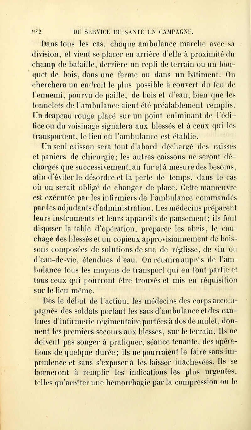 Dans tous les cas, chaque ambulance marche avec sa division, et vient se placer en arrière d'elle à proximité du champ de bataille, derrière un repli de terrain ou un bou- quet de bois, dans une ferme ou dans un bâtiment. On cherchera un endroit le plus possible à couvert du feu de l'ennemi, pourvu de paille, de bois et d'eau, bien que les tonnelets de l'ambulance aient été préalablement remplis. Uaa drapeau rouge placé sur un point culminant de l'édi- fice ou du voisinage signalera aux blessés et à ceux qui les transportent, le lieu où l'ambulance est établie. Un seul caisson sera tout d'abord déchargé des caisses et paniers de chirurgie; les autres caissons ne seront dé- chargés que successivement, au fur et à mesure des besoins, afin d'éviter le désordre et la perte de temps, dans le cas où on serait obligé de changer de place. Cette manœuvre est exécutée par les infirmiers de l'ambulance commandés par les adjudants d'administration. Les médecins préparent leurs instruments et leurs appareils de pansement; ils font disposer la table d'opération, préparer les abris, le cou- chage des blessés et un copieux approvisionnement de bois- sons composées de solutions de suc de réglisse, de \in ou d'eau-de-vie, étendues d'eau. On réunira auprès de l'am- bulance tous les moyens de transport qui en font partie et tous ceux qui pourront être trouvés et mis en réquisition sur le 'lieu même. Dès le début de l'action, les médecins des corps accom- pagnés des soldats portant les sacs d'ambulance et des can- tines d'infirmerie régimentaire portées à dos de mulet, don- nent les premiers secours aux blessés, sur le terrain. Ils ne doivent pas songer à pratiquer, séance tenante, des opéra- tions de quelque durée; ils ne pourraient le faire sans im- prudence et sans s'exposera les laisser inachevées. Ils se borneront à remplir les indications les plus urgentes, telles qu'arrêter une hémorrhagie par la compression ou le