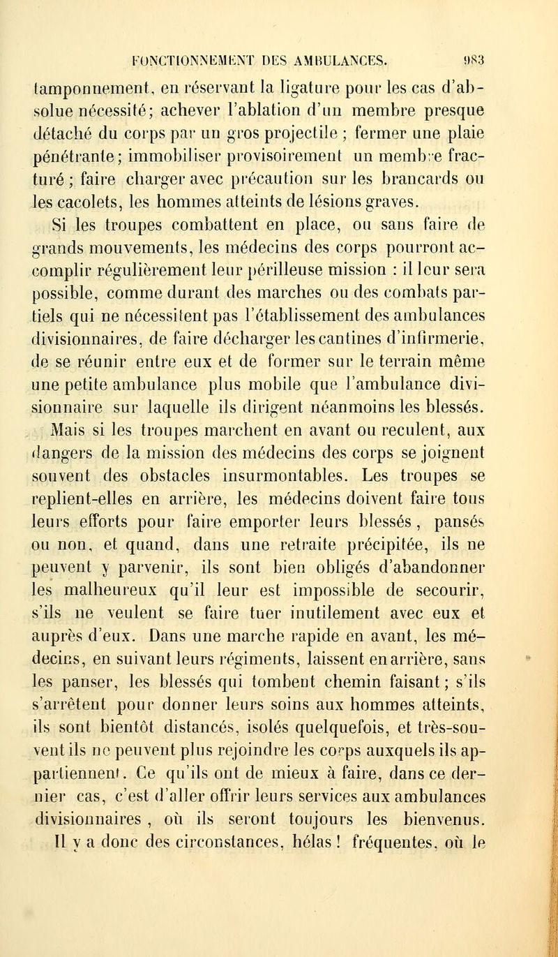 tamponnement, en réservant la ligature pour les cas d'ab- solue nécessité; achever l'ablation d'un membre presque détaché du corps par un gros projectile ; fermer une plaie pénétrante; immobiliser provisoirement un membre frac- turé ; faire charger avec précaution sur les brancards ou les cacolets, les hommes atteints de lésions graves. Si les troupes combattent en place, ou sans faire de grands mouvements, les médecins des corps pourront ac- complir régulièrement leur périlleuse mission : il leur sera possible, comme durant des marches ou des combats par- tiels qui ne nécessitent pas l'établissement des ambulances divisionnaires, de faire décharger les cantines d'infirmerie, de se réunir entre eux et de former sur le terrain même une petite ambulance plus mobile que l'ambulance divi- sionnaire sur laquelle ils dirigent néanmoins les blessés. Mais si les troupes marchent en avant ou reculent, aux dangers de la mission des médecins des corps se joignent souvent des obstacles insurmontables. Les troupes se replient-elles en arrière, les médecins doivent faire tous leurs efforts pour faire emporter leurs blessés, pansés ou non, et quand, dans une retraite précipitée, ils ne peuvent y parvenir, ils sont bien obligés d'abandonner les malheureux qu'il leur est impossible de secourir, s'ils ne veulent se faire tuer inutilement avec eux et auprès d'eux. Dans une marche rapide en avant, les mé- decins, en suivant leurs régiments, laissent en arrière, sans les panser, les blessés qui tombent chemin faisant ; s'ils s'arrêtent pour donner leurs soins aux hommes atteints, ils sont bientôt distancés, isolés quelquefois, et très-sou- vent ils ne peuvent plus rejoindre les corps auxquels ils ap- partiennent. Ce qu'ils ont de mieux à faire, dans ce der- nier cas, c'est d'aller offrir leurs services aux ambulances divisionnaires , où ils seront toujours les bienvenus. Il y a donc des circonstances, hélas ! fréquentes, où le