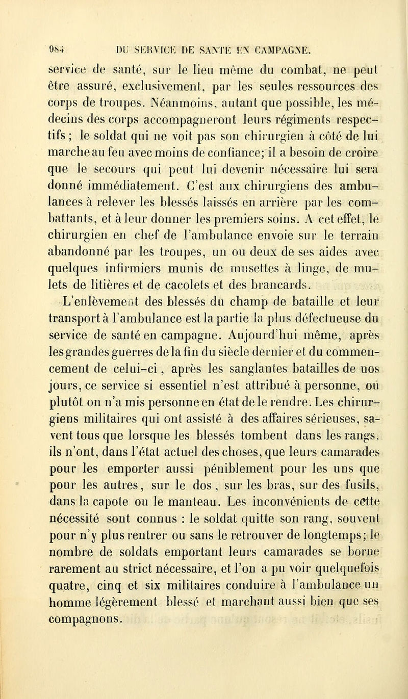 service de santé, sur le lien même du combat, ne peut être assuré, exclusivement, par les seules ressources des corps de troupes. Néanmoins, autant que possible, les mé- decins des corps accompagneront leurs régiments respec- tifs ; le soldat qui ne voit pas son chirurgien à côté de lui marche au feu avec moins de confiance; il a besoin de croire que le secours qui peut lui devenir nécessaire lui sera donné immédiatement. C'est aux chirurgiens des ambu- lances à relever les blessés laissés en arrière par les com- battants, et à leur donner les premiers soins. A cet effet, le chirurgien en chef de l'ambulance envoie sur le terrain abandonné par les troupes, un ou deux de ses aides avec quelques infirmiers munis de musettes à linge, de mu- lets de litières et de cacolets et des brancards. L'enlèvement des blessés du champ de bataille et leur transporta l'ambulance est la partie la plus défectueuse du service de santé en campagne. Aujourd'hui même, après les grandes guerres de la fin du siècle dernier et du commen- cement de celui-ci, après les sanglantes batailles de nos jours, ce service si essentiel n'est attribué à personne, ou plutôt on n'a mis personne en état de le rendre. Les chirur- giens militaires qui ont assisté à des affaires sérieuses, sa- vent tous que lorsque les blessés tombent dans les rangs, ils n'ont, dans l'état actuel des choses, que leurs camarades pour les emporter aussi péniblement pour les uns que pour les autres, sur le dos, sur les bras, sur des fusils, dans la capote ou le manteau. Les inconvénients de cette nécessité sont connus : le soldat quitte son rang, souvent pour n'y plus rentrer ou sans le retrouver de longtemps; le nombre de soldats emportant leurs camarades se borne rarement au strict nécessaire, et l'on a pu voir quelquefois quatre, cinq et six militaires conduire à l'ambulance un homme légèrement blessé et marchant aussi bien que ses compagnons.