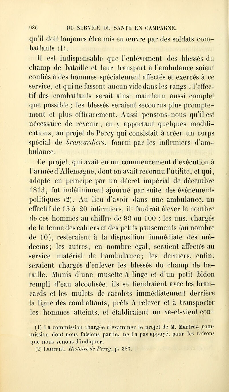 qu'il doit toujours être mis en œuvre par des soldats com- battants (1). Il est indispensable que l'enlèvement des blessés du champ de bataille et leur transport à l'ambulance soient confiés à des hommes spécialement affectés et exercés à ce service, et qui ne fassent aucun vide dans les rangs : l'effec- tif des combattants serait ainsi maintenu aussi complet que possible ; les blessés seraient secourus plus prompte- ment et plus efficacement. Aussi pensons-nous qu'il est nécessaire de revenir, en y apportant quelques modifi- cations, au projet de Percy qui consistait à créer un corps spécial de brancardiers, fourni par les infirmiers d'am- bulance. Ce projet, qui avait eu un commencement d'exécution à l'armée d'Allemagne, dont on avait reconnu l'utilité, et qui, adopté en principe par un décret impérial de décembre 1813, fut indéfiniment ajourné par suite des événements politiques (2). Au lieu d'avoir dans une ambulance, un effectif de 15 à 20 infirmiers, il faudrait élever le nombre de ces hommes au chiffre de 80 ou 100 : les uns, chargés de la tenue des cahiers et des petits pansements (au nombre de 10), resteraient à la disposition immédiate des mé- decins; les autres, en nombre égal, seraient affectés au service matériel de l'ambulance; les derniers, enfin, seraient chargés d'enlever les blessés du champ de ba- taille. Munis d'une musette à linge et d'un petit bidon rempli d'eau alcoolisée, ils se tiendraient avec les bran- cards et les mulets de cacolets immédiatement derrière la ligne des combattants, prêts à relever et à transporter les hommes atteints, et établiraient un va-et-vient con- (1) La commission chargée d'examiner le projet de M. Martrez,.com- mission dont nous faisions partie, ne l'a pas appuyé, pour les misons que nous venons d'indiquer. (2) Laurent, Histoire de Percy, p. 387.