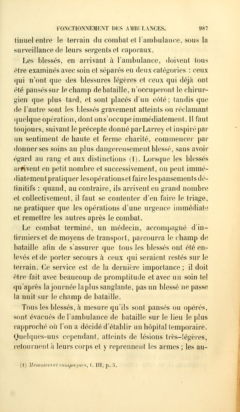 tinuel entre le terrain du combat et l'ambulance, sous la surveillance de leurs sergents et caporaux. Les blessés, en arrivant à l'ambulance, doivent tous être examinés avec soin et séparés en deux catégories : ceux qui n'ont que des blessures légères et ceux qui déjà ont été pansés sur le champ de bataille, n'occuperont le chirur- gien que plus tard, et sont placés d'un côté ; tandis que de l'autre sont les blessés gravement atteints ou réclamant quelque opération, dont ons'occupeimmédiatement. Il faut toujours, suivant le précepte donné parLarrey et inspiré par un sentiment de haute et ferme charité, commencer par donner ses soins au plus dangereusement blessé, sans avoir égard au rang et aux distinctions (1). Lorsque les blessés arrivent en petit nombre et successivement, on peut immé- diatementpratiquerlesopérationset faire lespansementsdé- tinitifs : quand, au contraire, ils arrivent en grand nombre et collectivement, il faut se contenter d'en faire le triage, ne pratiquer que les opérations d'une urgence immédiate et remettre les autres après le combat. Le combat terminé, un médecin, accompagné d'in- firmiers et de moyens de transport, parcourra le champ de bataille afin de s'assurer que tous les blessés ont été en- levés et de porter secours à ceux qui seraient restés sur le terrain. Ce service est de la dernière importance ; il doit être fait avec beaucoup de promptitude et avec un soin tel qu'après la journée laplus sanglante, pas un blessé ne passe la nuit sur le champ de bataille. Tous les blessés, à mesure qu'ils sont pansés ou opérés, sont évacués de l'ambulance de bataille sur le lieu le plus rapproché où l'on a décidé d'établir un hôpital temporaire. Quelques-uns cependant, atteints de lésions très-légères, retournent à leurs corps et y reprennent les armes ; les au- (1) Mémoires et campagnes, t. 11F, p. ».