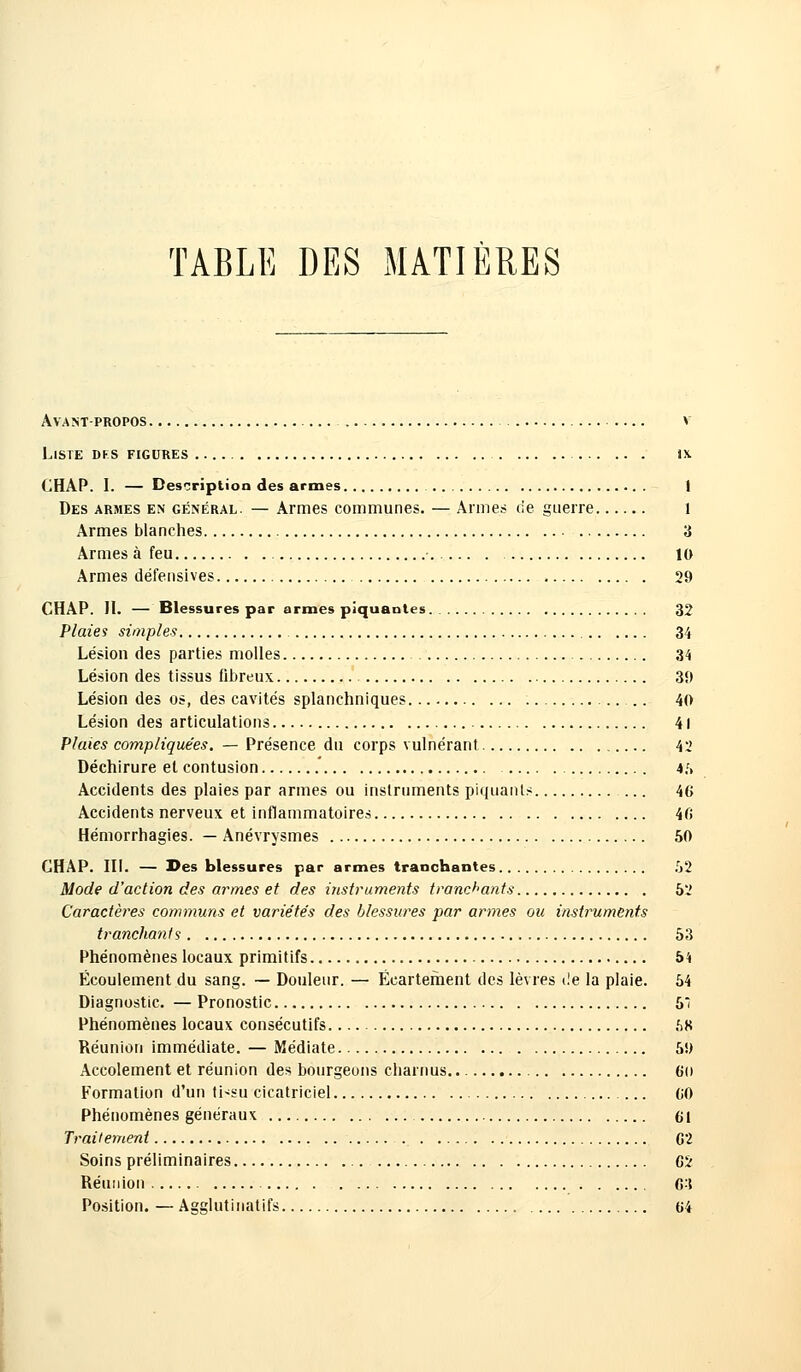 TABLE DES MATIÈRES Avant-propos Liste dks figures CHAP. I. — Description des armes 1 Des armes en général. — Armes communes. — Armes (ie guerre 1 Armes blanches 3 Armes à feu 10 Armes défensives 29 CHAP. II. — Blessures par armes piquantes 32 Plaies simples 34 Lésion des parties molles 34 Lésion des tissus fibreux 3ï> Lésion des os, des cavités splanchniques ... 40 Lésion des articulations 41 Plaies compliquées. — Présence du corps vulnérant 42 Déchirure et contusion 45 Accidents des plaies par armes ou instruments piquants ... 46 Accidents nerveux et inflammatoires 46 Hémorrhagies. — Anévrysmes 50 CHAP. III. — Des blessures par armes tranchantes 52 Mode d'action des armes et des instruments tranchants 52 Caractères communs et variétés des blessures par armes ou instruments tranchants 53 Phénomènes locaux primitifs 54 Écoulement du sang. — Douleur. — Écartefhent des lèvres de la plaie. 54 Diagnostic. — Pronostic 5 Phénomènes locaux consécutifs 58 Réunion immédiate. — Médiate 5!) Accolement et réunion des bourgeons charnus. 6(i Formation d'un tissu cicatriciel (iO Phénomènes généraux 61 Traitement G2 Soins préliminaires 62 Réunion 63 Position. — Agglutinatifs 64