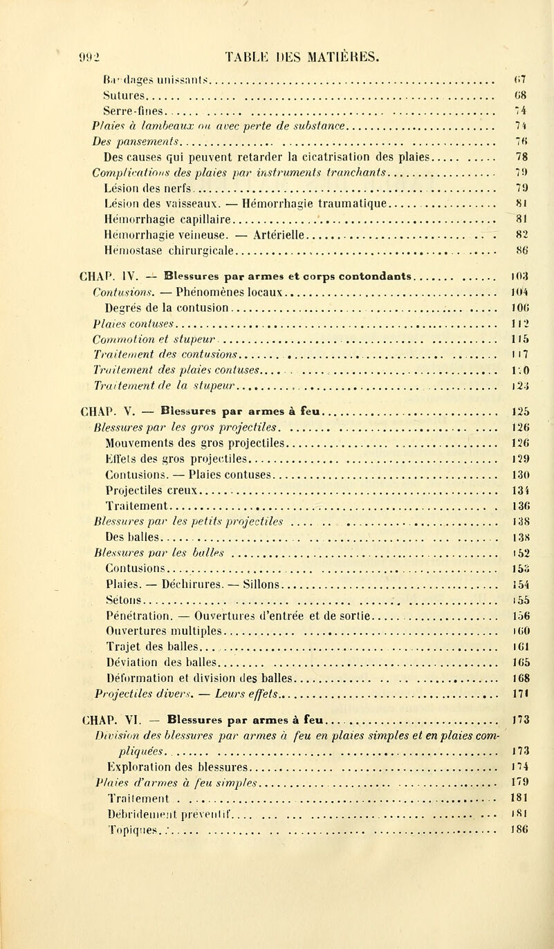 Ba'dnges unissants 07 Sutures 08 Serre-fines 74 Plaie* à lambeaux nu avec perte de substance 74 Des pansements 76 Des causes qui peuvent retarder la cicatrisation des plaies 78 Complications des plaies par instruments tranchants 79 Lésion des nerfs 79 Lésion des vaisseaux. — Hémorrhagie traumatique 81 Hémorrhagie capillaire 31 Hémorrhagie veineuse. — Artérielle 82 Hémostase chirurgicale 86 CHAP. IV. — Blessures par armes et corps contondants 103 Contusions. — Phénomènes locaux 104 Degrés de la contusion 100 Plaies contuses 112 Commotion et stupeur. - 115 Traitement des contusions 117 Traitement des plaie* contuses r. 0 Traitement de la stupeur 124 CHAP. V. — Blessures par armes à feu 125 Blessures par les gros projectiles 120 Mouvements des gros projectiles 126 Effets des gros projectiles 129 Contusions. — Plaies contuses 130 Projectiles creux 134 Traitement 130 Blessures par les petits projectiles 138 Des balles 13S Blessures par les balles 152 Contusions.. 15S Plaies. — Déchirures. — Sillons 154 Sétons 155 Pénétration. — Ouvertures d'entrée et de sortie 156 Ouvertures multiples 100 Trajet des halles.. 161 Déviation des halles 165 Déformation et division des balles 168 Projectiles divers. — Leurs effets 171 CHAP. VI. — Blessures par armes à feu... 173 Division des blessures par armes à feu en plaies simples et en plaies com- pliquées. 173 Exploration des blessures 174 Plaies d'armes à feu simples 179 Traitement 181 Débrideuieiit préventif .-• 181 Topiques.: 186