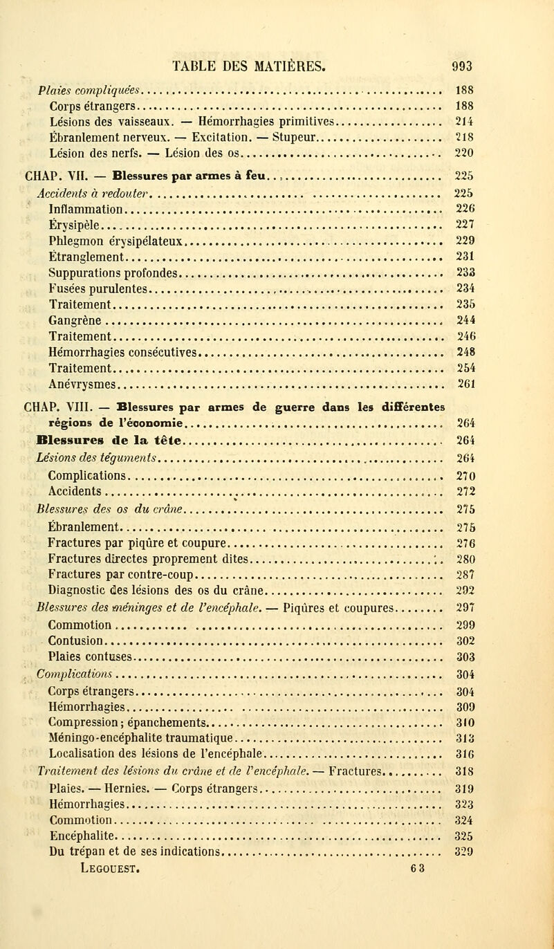 Plaies compliquées 188 Corps étrangers 188 Lésions des vaisseaux. — Hémorrhagies primitives 214 Ébranlement nerveux. — Excitation. — Stupeur 218 Lésion des nerfs. — Lésion des os 220 CHAP. VIL — Blessures par armes à feu.. - 225 Accidents à redouter « 225 Inflammation 226 Érysipèle 227 Phlegmon érysipélateux 229 Étranglement 231 Suppurations profondes 233 Fusées purulentes 234 Traitement 235 Gangrène 244 Traitement 246 Hémorrhagies consécutives 248 Traitement 254 Anévrysmes 261 CHAP. VIII. — Blessures par armes de guerre dans les différentes régions de l'économie 264 Blessures de la tête 264 Lésions des téguments , 264 Complications 270 Accidents 272 Blessures des os du crâne 275 Ébranlement 275 Fractures par piqûre et coupure 276 Fractures directes proprement dites ;. 280 Fractures par contre-coup 28? Diagnostic clés lésions des os du crâne 292 Blessures des méninges et de l'encéphale. — Piqûres et coupures 297 Commotion 299 Contusion 302 Plaies confuses 303 Complications 304 Corps étrangers 304 Hémorrhagies 309 Compression; épanchements 310 Méningo-encéphalite traumatique 313 Localisation des lésions de l'encéphale 316 Traitement des lésions du crâne et de l'encéphale. — Fractures 318 Plaies. — Hernies. — Corps étrangers 319 Hémorrhagies , 323 Commotion 324 Encéphalite 325 Du trépan et de ses indications 329 Legouest. 6 3