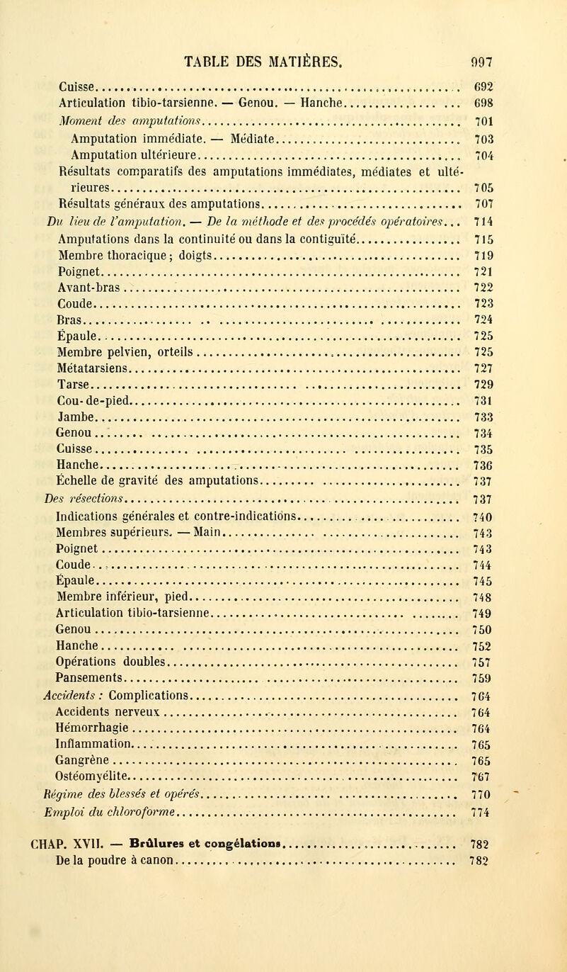 Cuisse .. 692 Articulation tibio-tarsienne. — Genou. — Hanche 698 Moment des amputations 701 Amputation immédiate. — Médiate 703 Amputation ultérieure 704 Résultats comparatifs des amputations immédiates, médiates et ulté- rieures 705 Résultats généraux des amputations 707 Du lieu de l'amputation. — De la méthode et des procédés opératoires.,. 714 Amputations dans la continuité ou dans la contiguïté 715 Membre thoracique ; doigts 719 Poignet 721 Avant-bras 722 Coude 723 Rras 724 Épaule 725 Membre pelvien, orteils 725 Métatarsiens 727 Tarse 729 Cou- de-pied 731 Jambe 733 Genou 734 Cuisse 735 Hanche 736 Échelle de gravité des amputations 737 Des résections 7 37 Indications générales et contre-indications 740 Membres supérieurs. — Main 743 Poignet 743 Coude.. ; 744 Épaule 745 Membre inférieur, pied 748 Articulation tibio-tarsienne 749 Genou 750 Hanche 752 Opérations doubles 757 Pansements 759 Accidents : Complications. 764 Accidents nerveux 764 Hémorrhagie 764 Inflammation. , 765 Gangrène 765 Ostéomyélite 767 Régime des blessés et opérés 770 Emploi du chloroforme 774 CHAP. XVII. — Brûlures et congélation 782 De la poudre à canon 782