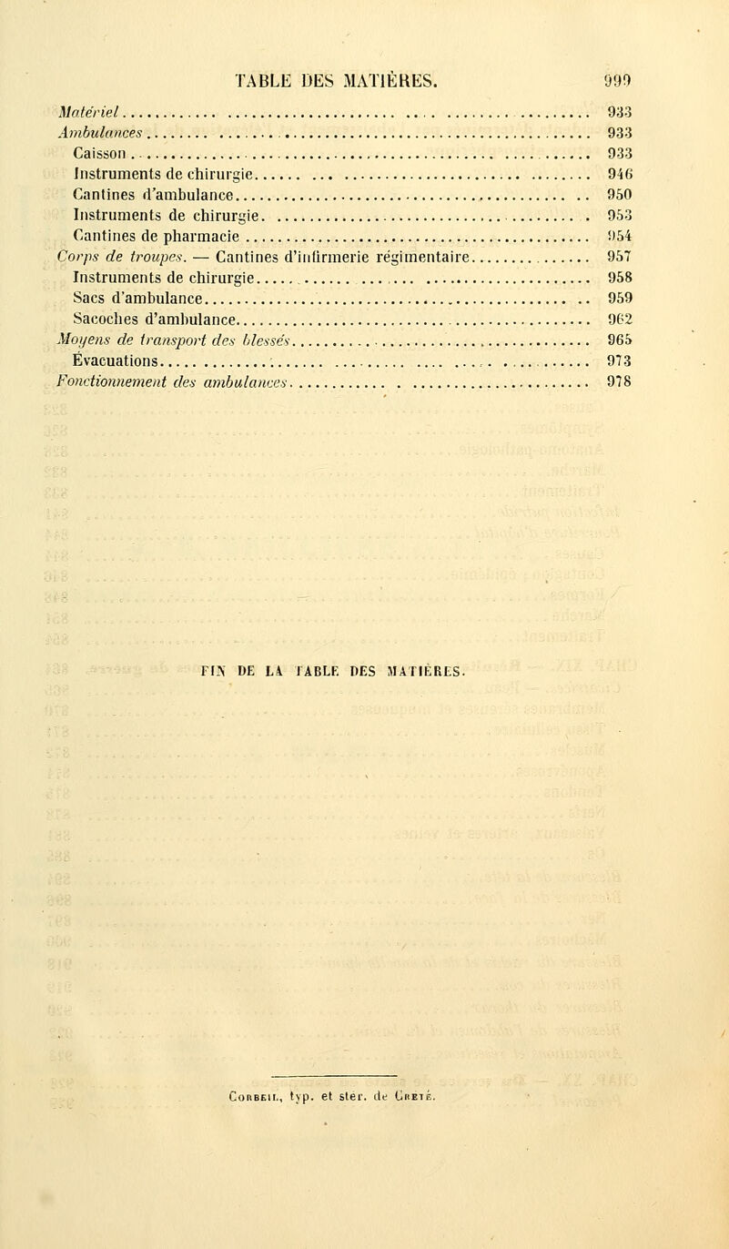 Matériel 933 Ambulances 933 Caisson 933 Instruments de chirurgie 946 Cantines d'ambulance 950 Instruments de chirurgie . 953 Cantines de pharmacie !)54 Corps de troupes. — Cantines d'infirmerie régimentaire 957 Instruments de chirurgie 958 Sacs d'ambulance 959 Sacoches d'ambulance 962 Moyens de transport des blessés 965 Évacuations , 973 Fonctionnement des ambulances 978 Vm DE LA 1ABLF. DES MATIERES. Corbeii., typ. et stér. de Creté.