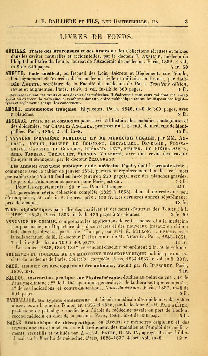 LIVRES DE FONDS. ABEILLE. Traité des hydropisies et des kystes ou des Collections séreuses et mixtes dans les cavités naturelles et accidentelles, par le docteur J, ABEILLE, médecin de l'hôpital militaire du Roule, lauréat de l'Académie de médecine. Paris, 1852. 1 vol. in-8 de 640 pages. 7 fr. 50 AIETTE. Code médical, ou Recueil des Lois, Décrets et Règlements sur l'étude, l'enseignement et l'exercice de la médecine civile et militaire en France, par AmÉ- DÉE Amette, secrétaire de la Faculté de médecine de Paris. Troisième édition, revue et augmentée. Paris, 1859. 1 vol. in-12 de 560 pages. 4 fr. Ouvrage traitant des droits et des devoirs des me'decins. Il s'adresse à tous ceux qui étudient, ensei- gnent ou exercent la médecine, et renferme dans un ordre méthodique toutes les dispositions législa- tives et réglementaires qui les concernent. AMYOT. Entomologie française. Rhyncotes. Paris, 1848, in-8 de 500 pages, avec 5 planches. 8 fr. ANGLADA. Traité de la contagion pour.servir à l'histoire des maladies contagieuses et des épidémies, par Charles Anglada, professeur à la Faculté de médeemede Mont- pellier. Paris, 1853, 2 vol. in-8. 12 fr. f ANNALES D'HYGIÈNE PUBLIQUE ET DE MÉDECINE LÉGALE, par MM. An- dral, Boudin, Brierre de Boismont, Chevallier, Devergie, Fonssa- grives, Gaultier de Claubry, Guérard, Lévy, Mêlier, de Piétra-Santa, Arob. ïardied, Trébcchet, Vernois, Villermé, avec une revue des travaux français et étrangers, par le docteur Beaugrand. Les Annales d'hygiène publique et de médecine légale, dont la seconde série a commencé avec le cahier de janvier 1854, paraissent régulièrement tous les trois mois par cahiers de 15 à 16 feuilles in-8 (environ 250 pages), avec des planches gravées. Le prix de l'abonnement par an pour Parts, est de : 18 fr. Pour les départements ; 20 fr. —Pour l'étranger : 24 fr. La première série, collection complète (1829 à 1853), dont il ne reste que peu d'exemplaires, 50 vol. in-8, figures, prix : 450 fr. Les dernières années séparément; prix de chaque. 18 fr. Tables alphabétiques par ordre des matières et des noms d'auteurs des Tomes I à L (1829 à 1853). Paris, 1855, in-8 de 136 pages à 2 colonnes. 3 fr. 50 ANNUAIRE DE CHIMIE, comprenant les applications de cette science et à la médecine à la pharmacie, ou Répertoire des découvertes et des nouveaux travaux en chimie faits dans les diverses parties de l'Europe; par MM. E. Millonj J. Reisst, avec la collaboration de M. le docteur F. Hoefer et de M. NlCKLÈS. Paris, 1845-1851, 7 vol. in-8 de chacun 700 à 800 pages. 15 fr. Les années 1845, 1846,1847, se vendent chacune séparément 2 fr. 50 le volume. ARCHIVES ET JOURNAL DE LA MÉDECINE HOMOEOPATHI0UE, publiés par une so- ciété de médecins de Paris. Collection complète. Paris, 1834-1837. 6 vol. in 8. 30 fr. BAER. Histoire du développement des animaux, traduit par G. BRESCHET. Paris, 1836, in-4. 1 fr. BALDOU. Instruction pratique sur l'hydrothérapie, étudiée au point de vue :. 1° de - l'analyse clinique; 2° de la thérapeutique générale; 3° de la thérapeutique comparée; 4° de ses indications et contre-indications. Nouvelle édition, Paris, 1857, in-8 de 691 pages. 5 fr. 3ARRALLIER. Du typhus épidémique, et histoire médicale des, épidémies de typhus observées au bagne de Toulon en 1855 et 1856, par le docteur A.-M. Barrallier, professeur de pathologie médicale à l'École de médecine navale du port de Toulon, second médecin en chef de la marine. Paris, 1861, in-8 de 350 pag. 5 fr» BAYLE. Bibliothèque de thérapeutique, ou Recueil de mémoires originaux et des travaux anciens et modernes sur le traitement des maladies et l'emploi des médica- ments, recueillis et publiés par A.-L.-J. BAYLE, D. M. P., agrégé et sous-biblio- thécaire à la Faculté de médecine. Paris, 1828-1837, 4 forts vol. in-8. 12 fr.
