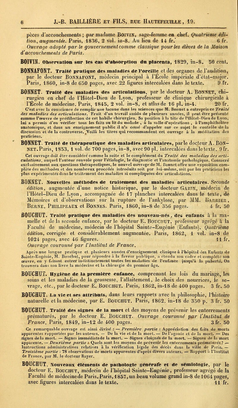 pèces d'accouchements ; par madame BoiviN, sage-femme en chef. Quatrième édi- tion, augmentée. Paris, 1836, 2 vol. in-8. Au lieu de 14 fr. 6 fr. Ouvrage adopté par le gouvernement comme classique pour les élèves de la Maison d'accouchements de Paris. BOIVIN. Observation sur les «as d'absorption du placenta, 1829, in-8. 50 cent. BONNAFONT. Traité pratique des maladies de l'oreille et des organes de l'audition, par le docteur BONNAFONT, médecin principal à l'École impériale d'état-major. Paris, 1860, in-8 de 650 pages, avec 22 figures intercalées dans le texte. 9 fr. BONNET. Traité des maladies des articulations, par le docteur A. BONNET, chi- rurgien en chef de l'Hôtel-Dieu de Lyon, professeur de clinique chirurgicale à l'École de médecine. Paris, 1845, 2 vol. in-8, et atlas de 16 pi. in-4. 20 fr. C'est avec la conscience de remplir une lacune dans les sciences que M. Bonnet a entrepris ce Traité des maladies des articulations. Fruit d'un travail assidu de plusieurs années, il peut être présenté comme l'œuvre de prédilection de cet habile chirurgien. Sa position à la tête de l'Hôtel-Dieu de Lyon, lui a permis d'en vérifier tous les faits au lit du malade , à la salle d'opérations , à l'amphithéâtre anatomique, et dans un enseignement public il n'a cessé d'appeler sur ce sujet le contrôle de la discussion et de la controverse. .Voilà les titres qui recommandent cet ouvrage à la méditation des praticiens. BONNET. Traité de thérapeutique des maladies articulaires, parle docteur A. BON- NET. Paris, 1853, lvol.de 700 pages, in-8, avec 90 pi. intercalées dans le texte. 9fr. Cet ouvrage doit être considéré comme la suite et le complément du Traité des maladies des arti- culations, auquel l'auteur renvoie pour l'étiologie, le diagnostic et l'anatomie pathologique. Consacré exclusivement aux questions thérapeutiques, le nouvel ouvrage de M. Bonnet offre une exposition com- plète des méthodes et des nombreux procédés introduits soit par lui-même, soit par les praticiens les plus expérimentés dans le traitement des maladies si compliquées des articulations. Nouvelles méthodes de traitement des maladies articulaires. Seconde édition, augmentée d'une notice historique, par le docteur GarîN, médecin de l'Hôtel-Dieu de Lyon, accompagnée de 17 planches intercalées dans le texte, de Mémoires et d'ohservations sur la rupture de l'ankylose, par MM. Bap.rier , Berne, Philipeaux et Bonnes. Paris, 1860, in-8 de 356 pages. 4 fr. 50 BOUCHUT. Traité pratique des maladies des nouveau-nés > des enfants à la ma- melle et de la seconde enfance, par le docteur E. BOOCHUT, professeur agrégé à la Faculté de médecine, médecin de l'hôpital Sainte-Eugénie (Enfants). Quatrième édition, corrigée et considérablement augmentée. Paris, 1862, 1 vol. in-8 de 1024 pages, avec 46 figures. 11 fr. Ouvrage couronné par l'Institut de France. Après une longue pratique et plusieurs années d'enseignement clinique à l'hôpital des Enfants de Sainte-Eugénie, M. Bouchut, pour répondre à la faveur publique, a étendu son cadre et complété son œuvre, en y faisant entrer indistinctement toutes les maladies de l'enfance jusqu'à la puberté. On trouvera dans son livre la médecine et la chirurgie du premier âge. BOUCHUT. Hygiène de la première enfance, comprenant les lois du mariage, les soins et les maladies de la grossesse, l'allaitement, le choix des nourrices^ le se- vrage, etc., par le docteur Ë. BOUCHOT. Paris, 1862, in-18 de 400 pages. 3 fr. 50 BOUCHUT. La vie et ses attributs, dans leurs rapports avec la philosophie, l'histoire naturelle et la médecine, par E. BOUCHUT. Paris, 1862. in-18 de 350 p. 3 fr. 50 BOUCHUT. Traité des signes de la mort et des moyens de prévenir les enterrements prématurés, par le docteur E. Bouchdt. Ouvrage couronné par l'Institut de France. Paris, 1849, in-12 de 400 pages. 3 fr. 50 Ce remarquable ouvrage est ainsi divisé : — Première partie : Appréciation des faits de morts apparentes rapportées par les auteurs. — De la vie et de la mort. — De l'agonie et de la mort. — Des signes delà mort. — Signes immédiats de la mort. — Signes éloignés de la mort. — Signes de la mort apparente. — Deuxième partie : Quels sont les moyens de prévenir les enterremenls prématurés? ^- Instructions administratives relatives à la vérification légale des décès dans la ville de Paris. — Troisième partie : 78 observations de morts apparentes d'après divers auteurs. — Rapport à l'Institut de France, par M. le docteur Rayer. BOUCHUT. Nouveaux éléments de pathologie générale et de sémiologie, par le docteur E. Bouchot, médecin de l'hôpital Sainte-Eugénie, professeur agrégé de la Faculté de médecine de Paris. Paris, 1857, un beau volume grand in-8 de 1064 pages, avec figures intercalées dans le texte. 11 fr.