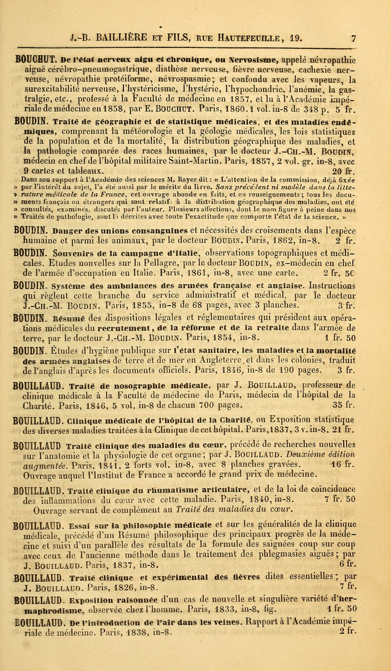 BOUCBUT. De l'état nerveux aigu et chronique, ou Nervosisme, appelé névropathie aiguë cérébro-pneumogastrique, diathèse nerveuse, fièvre nerveuse, cachexie ner- veuse, névropathie protéiforme, névrospasmie; et confondu avec les vapeurs, la surexcitabilité nerveuse, l'hystéricisme, l'hystérie, l'hypochondrie, l'anémie, la gas- tralgie, etc., professé à la Faculté de médecine en 1857, et lu à l'Académie impé- riale de médecine en 1858, par E. BOUCHUT. Paris, 1860.1 vol.in-8 de 348 p. 5 fr. BOUDIN. Traité de géographie et de statistique médicales, et des maladies endé- miques, comprenant la météorologie et la géologie médicales, les lois statistiques de la population et de la mortalité, la distribution géographique des maladies, et la pathologie comparée des races humaines, par le docteur J.-Ch.-M. Boudin, médecin en chef de l'hôpital militaire Saint-Martin. Paris, 1857, 2 vol. gr. in-8, avec 9 cartes et tableaux, 20 fr. Dans son rapport à l'Académie des sciences M. Rayer dit : « L'attention de la commission, déjà fixée » par l'intérêt du sujet, l'a été aussi par le mérite du liïre. Sans précédent ni modèle dans la litte- » rature médicale de la France, cet ouvrage abonde en faits, et en renseignements ; lous les docu- » ments français ou étrangers qui sont relatifs à la distribution géographique des maladies, ont été » consultés, examinés, discutés par l'auteur. Plusieurs affections, dont le nom figure à peine dans nos » Traités de pathologie, sontl'i décrites avec toute l'exactitude que comporte l'état de la science. » BOUDIN. Danger des unions consanguines et nécessités des croisements dans l'espèce humaine et parmi les animaux, par le docteur Boudin. Paris, 1862, in-8. 2 fr. BOUDIN. Souvenirs de la campagne d'Italie, observations topographiques et médi- cales. Etudes nouvelles sur la Pellagre, par le docteur Boudin, ex-médecin en chef de l'armée d'occupation en Italie. Paris, 1861, in-8, avec une carte. 2 fr. 5C BOUDIN. Système des ambulanceg des armées française et anglaise. Instructions qui règlent cette branche du service administratif et médical, par le docteur J.-CH.-M. BOUDIN. Paris, 1855, in-8 de 68 pages, avec 3 planches. 3~fr. BOUDIN. Résumé des dispositions légales et réglementaires qui président aux opéra- tions médicales du recrutement, de la réforme et de la retraite dans l'armée de terre, par le docteur J.-Ch.-M. BOUDIN. Paris, 1854, in-8. 1 fr. 50 BOUDIN. Études d'hygiène publique sur l'état sanitaire, les maladies et la mortalité des armées anglaises de terre et de mer en Angleterre, et dans les colonies, traduit de l'anglais d'après les documents officiels. Paris, 1846, in-8 de 190 pages. 3 fr. BOUILLAUD. Traité de nosographie médicale, par J. BouiLLAUD, professeur de clinique médicale à la Faculté de médecine de Paris, médecin de l'hôpital de la Charité. Paris, 1846, 5 vol. in-8 de chacun 700 pages. 35 fr. BOUILLAUD. Clinique médicale de l'hôpital de la Charité, ou Exposition statistique des diverses maladies traitées àla Clinique de cet hôpital. Paris,1837, 3 v. in-8. 21 fr. BOUILLAUD Traité clinique des maladies du cœur, précédé de recherches nouvelles sur l'anatomie et la physiologie de cet organe; par J. BOUILLAUD. Deuxième édition augmentée. Paris, 1841, 2 forts vol. in-8, avec 8 planches gravées. 16 fr. Ouvrage auquel l'Institut de France a accordé le grand prix de médecine. BOUILLAUD. Traité clinique du rhumatisme articulaire, et de la loi de coïncidence des inflammations du cœur avec cette maladie. Paris, 1840, in-8. 7 fr. 50 Ouvrage servant de complément au Traité des maladies du cœur. BOUILLAUD. Essai sur la philosophie médicale et sur les généralités de la clinique médicale, précédé d'un Résumé philosophique des principaux progrès de la méde- cine et suivi d'un parallèle des résultats de la formule des saignées coup sur coup avec ceux de l'ancienne méthode dans le traitement des phlegmasies aiguës ; par J. BOUILLAUD. Paris, 1837, in-8. 6 fr. BOUILLAUD. Traité clinique et expérimental des fièvres dites essentielles; par J. BOUILLAUD. Paris, 1826, in-8- 7 fr, BOUILLAUD- Exposition raisonnée d'un cas de nouvelle et singulière variété d'her- maphrodisme, observée cbez l'homme. Paris, 1833, in-8, fig. 1 fr. 50 BOUILLAUD. De l'introduction de l'air dans les veines. Rapport à l'Académie impé- riale de médecine. Paris, 1838, in-8. 2 fr.