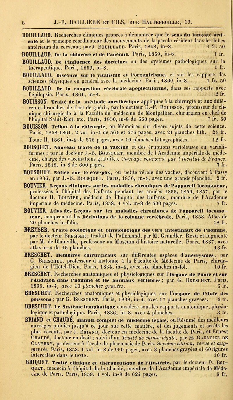 BOUILLAUD. Recherches cliniques propres à démontrer que le sens du langage arti- culé et le principe coordinateur des mouvements de la parole résident dans les lobes antérieurs du cerveau; parJ. BOUILLAUD. Paris, 1848, in-8. 1 fr. 50 BOUILLAUD. De la chlorose et de l'anémie. Paris, 1859, in-8. 1 fr. BOUILLAUD. De l'influence des doctrines ou des systèmes pathologiques sur la thérapeutique. Paris, 1859, in-8. 1 fr. BOUILLAUD. Discours sur le vitalisme et l'organicisme, et sur les rapports des sciences physiques en général avec la médecine. Paris, 1860, in-8. 1 fr. 50 BOUILLAUD. De la congestion cérébrale apoplectiforme, dans ses rapports avec l'épilepsie. Paris, 1861, in-8. 2 fr. BOUISSON. Traité de la méthode anesthésique appliquée à la chirurgie et aux diffé- rentes branches de l'art de guérir, parle docteur E.-F. BOUISSON, professeur de cli- nique chirurgicale à la Faculté de médecine de Montpellier, chirurgien en chef de l'hôpital Saint-Éloi, etc. Paris, 1850, in-8 de 560 pages. 7 fr. 50 BOUISSON. Tribut à la chirurgie, ou Mémoires sur divers sujets de cette science. Paris, 1858-1861. 2 vol. in-4 de 564 et 576 pages, avec 21 planches Util, 24 fr. Tome II, 1861, in-4 de 576 pages, avec 10 planches lithographiées. 12 fr. BOUSQUET. Nouveau traite de la vaccine et des éruptions varioleuses ou varioli- formes ; parle docteur J.-B. Bousquet, membre de l'Académie impériale de méde- cine, chargé des vaccinations gratuites. Ouvrage couronné par VInstitut de France. Paris, 1848, in-8 de 600 pages. 7 fr. BOUSQUET. Notice sur le cow-pox, ou petite vérole des vaches, découvert à Passy en 1836, par J.-B. Bousquet. Paris, 1836, in-4, avec une grande planche. 2 fr. BOUVIEB. Leçons cliniques sur les maladies chroniques de l'appareil locomoteur, professées à l'hôpital des Enfants pendant les années 1855, 1856, 1857, par le docteur H. Bouvier, médecin de l'hôpital des Enfants, membre de l'Académie impériale de médecine. Paris, 1858, 1 vol. in-8 de 500 pages. 7 fr. BOUVIEB. Atlas des Leçons sur les maladies chroniques de l'appareil locomo- teur, comprenant les Déviations de la colonne vertébrale. Paris, 1858. Atlas de 20 planches in-folio. 18 fr. BREMSER. Traité zoologique et physiologique des vers intestinaux de l'homme, par le docteur Bremser ; traduit de l'allemand, par M. Grundler. Revu et augmenté par M. de Blainville, professeur au Muséum d'histoire naturelle. Paris, 1837, avec atlas in-4 de 15 planches. . 13 fr. BRESCHET. Mémoires chirurgicaux sur différentes espèces d'anévrysmes, par G. Breschet, professeur d'anatomie à la Faculté de Médecine de Paris, chirur- gien de l'Hôtel-Dieu. Paris, 1834, in-4, avec six planches in-fol. 10 fr. BRESCHET. Recherches anatomiques et physiologiqnes sur l'Organe de l'ouïe et sur l'Audition dans l'homme et les animaux vertébrés ; par G. Breschet. Paris, 1836, in-4, avec 13 planches gravées. 5 fr. BRESCHET. Recherches anatomiques et physiologiques sur l'organe de l'Ouïe des poissons; par G. Breschet. Paris, 1838, in-4, avec 17 planches gravées. 5 fr. BRESCHET. Le Système lymphatique considéré sous les rapports anatomique, physio- logique et pathologique. Paris, 1836, in-8, avec 4 planches. 3 fr. BRIAND et CHAUDE. Manuel complet de médecine légale, ou Résumé des meilleurs ouvrages publiés jusqu'à ce jour sur cette matière, et des jugements et arrêts les plus récents, par J. BRIAND, docteur en médecine de la faculté de Paris, et Ernest CHAUDE, docteur en droit ; suivi d'un Traité de chimie légale, par H. GAULTIER DE CLAUBRY, professeur à l'école de pharmacie de Paris. Sixième édition, revue et aug- mentée. Paris, 1858, 1 vol. in-8 de 950 pages, avec 3 planches gravées et 60 figures intercalées dans le texte. 10 fr. BRIQUET. Traité clinique et thérapeutique de l'Hystérie, par le docteur P. BRI- QUET, médecin à l'hôpital de la Charité, membre de l'Académie impériale de Méde- cine de Paris. Paris, 1859. 1 vol. in-8 de 624 pages. 8 fr.