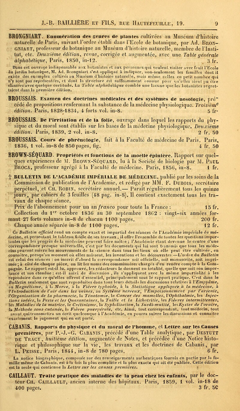 BRONGNÏÂRT. Enumération des genres de plantes cultivées au Muséum d'histoire naturelle de Paris, suivant l'ordre établi dans l'Ecole de botanique, par Ad. BnON- GNIART, professeur de botanique au Muséum d'histoire naturelle, membre de l'Insti- tut, etc. Deuxième édition, revue, corrigée et augmentée, avec une Table générale alphabétique, Paris, 1850, in-12. 3 Jr. Dans cet ouvrage indispensable aux botauistes et aut personnes qui veulent visiter avec fruit l'Ecole du jardiu botanique, M. Ad. Brongniart s'est appliqué à indiquer, non-seulement les familles dont il existe des exemples cultivés au Muséum d'histoire naturelle, mais même celles en petit nombre qui n'y sont pas représentées, et dont la structure est suffisamment connue pour qu'elles aient pu être classées avec quelque certitude. La Table alphabétique comble une lacune que les botanistes regret- taient dans la première édition. BROUSSAIS. Exanien des doctrines médicales et des systèmes de nosologie, pré cédé de propositions renfermant la substance de la médecine physiologique. Troisième édition. Paris, 1828-1834, 4 forts vol. in-8. 5 fr- BROUSSAIS. De l'irritation et de la folie, ouvrage dans lequel les rapports du phy- sique et du moral sont établis sur les bases de la médecine physiologique. Deuxième édition. Paris, 1839, 2 vol. in-8. 2 fr. 50 BROUSSAIS. Cours de phréncîogïe, fait à la Faculté de médecine de Paris. Paris, 1836, 1 vol. in-8 de 850 pages, fig. 4 fr. 50 BROWN-SEQUARD. Propriétés et fonctions de la moelle épinière. Rapport sur quel- ques expériences de M. BrOWN-Séquard, lu à la Société de biologie par M. Paul BrOGA, professeur agrégé à la Faculté de médecine. Paris, 1856, in-8. 1 fr. t BULLETIN DE L'ACADÉMIE IMPÉRIALE DE MÉDECINE, publié par les soins de la Commission de publication de l'Académie, et rédigé par MM. F. Dubois, secrétaire perpétuel, ,et Ch. Robin, secrétaire annuel.— Paraît régulièrement tous les quinze jours, par cahiers de 3 feuilles (48 pag. in~8). Il contient exactement tous les tra- vaux de chaque séance. Prix de l'abonnement pour un an franco pour toute la France : 15 fr. Collection du 1er octobre 1836 au 30 septembre 1862 : vingt-six années for- mant 27 forts volumes in-8 de chacun 1100 pages. 200 fr. Chaque année séparée in-8 de 1100 pages. 12 fr. Ce Bulletin officiel rend un compte exact et impartial des séances de l'Académie impériale de mé- decine, et présentant le tableau fidèle de ses travaux , il offre l'ensemble de toutes les questions impor- tantes que les progrès de la médecine peuvent faire naître ; l'Académie étant devenue le centre d'une correspondance presque universelle, c'est par les documents qui lui sont transmis que tous les méde- cins peuvent suivre les mouvements de la science dans tous les lieux où elle peut être cultivée, en connaître, presqu'au moment où elles naissent, les iuventions et les découvertes—L'ordre du Bulletin est celui des séances : on inscrit d'abord la correspondance soit officielle, soit manuscrite, soit impri- mée ; à côté de chaque pièce, ou lit les noms des commissaires chargés d'en rendre compte à la Com- pagnie. Le rapport est-il lu, approuvé, les rédacteurs le donnent eu totalité, quelle que soit son impor- tance et son étendue : est-il suivi de discussion , ils s'appliquent avec la même impartialité à les reproduire dans ce qu'elles offreut d'essentiel, principalement sous le rapport pratique. C'est dans le Bulletin seulement que sont reproduites dans tous leurs détails les discussions relatives à l'Empyème, au Magnétisme, à la Morve, à la Fièvre typhoïde, à la Statistique appliquée a la médecine, à l'Introduction de l'air dans les veines, au Système nerveux, l'Empoisonnement par l'arsenic, V'Organisation de la pharmacie, la Ténotomie, le Cancer des mamelles, l'Ophlhalmie, les Injec- tions iodées, la Peste et les Quarantaines, la Taille et la Lithotrilie, les Fièvres intermittentes, les Maladies de la matrice, le Crétinisme, la Syphilisalion, la Surdi-mutité, lesKysles de l'ovaire, la Méthode sous-cutanée, lu Fièvre puerpérale, etc. Ainsi, tout correspondant, tout médecin, tout avaut.quitransmettra un écrit quelconque à l'Académie, en pourra suivre les discussions et connaître exactement le jugement qui en est porté. CABANIS. Rapports du physique et du moral de l'homme, et Lettre sur les Causes premières, par P.-J.-G. Cabanis, précédé d'une Table analytique, par Destutt DE Tracy , huitième édition, augmentée de Notes, et précédée d'une Notice histo- rique et philosophique sur la vie, les travaux et les doctrines de Cabanis, par L. PEISSE, Paris, 1844, in-8 de 780 pages. 6 fr. La notice biographique, composée sur des renseignements authentiques fournis en partie par la fa- mille même de Cabanis, est à la fois la plus complète et la plus exacte qui ait été publiée. Cette édition est la seule qui contienne la Lettre sur les causes premières. % CAILLAUT. Traité pratique des maladies de la peau chez les enfants, par le doc- teur Ch. Caillault, ancien interne des hôpitaux. Paris, 1859, 1 vol. in-18 de 400 pages. 3 fr. 5C