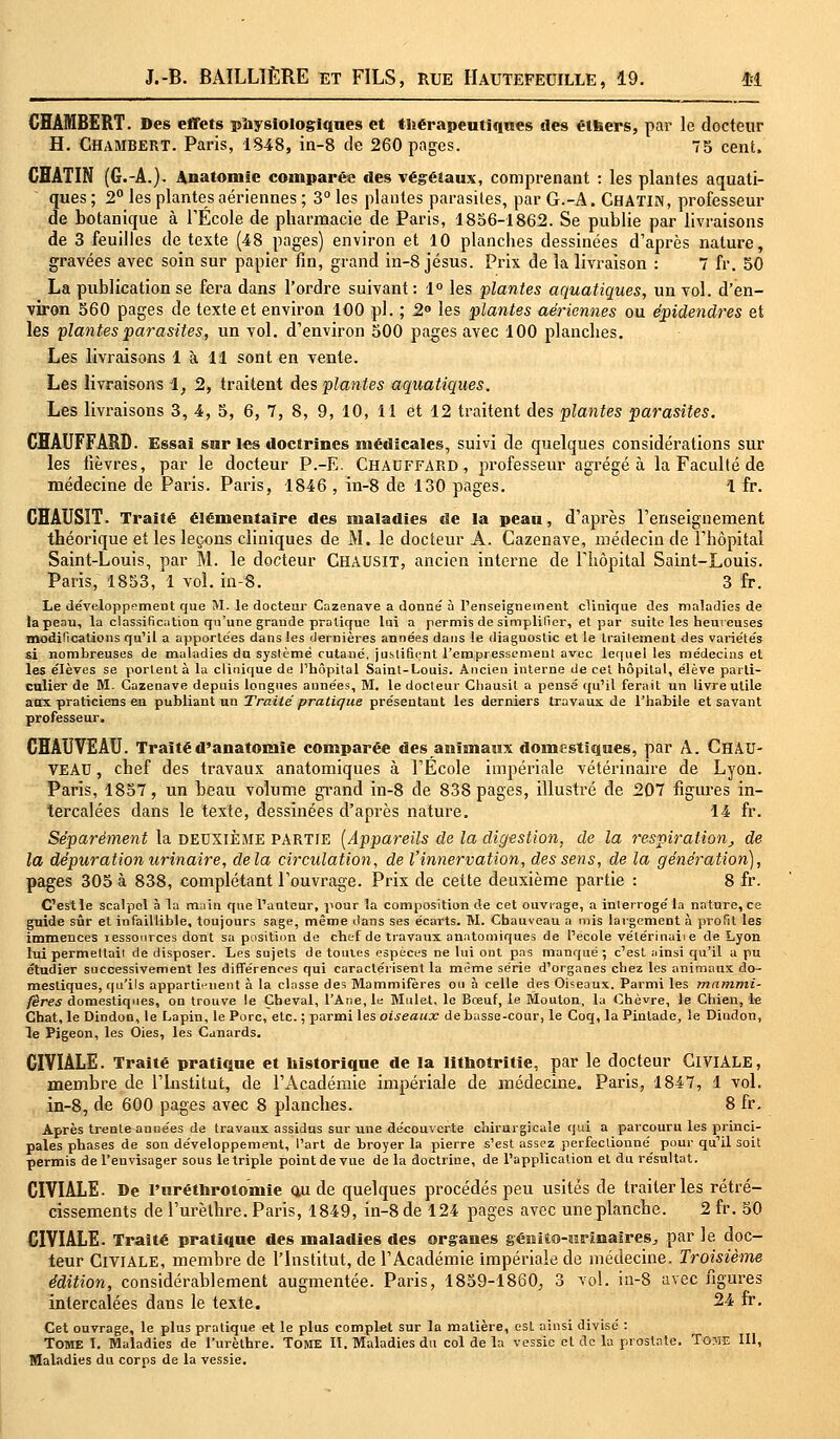 CHAMBERT. Des effets physiologiques et thérapeutiques des élfeers, par le docteur H. CHAMBERT. Paris, 1848, in-8 de 260 pages. 75 cent. CHATIN (G.-A.). Anatomie comparée des végétaux, comprenant : les plantes aquati- ques ; 2° les plantes aériennes ; 3° les plantes parasites, par G.-A. CHATIN, professeur de botanique à l'Ecole de pharmacie de Paris, 1856-1862. Se publie par livraisons de 3 feuilles de texte (48 pages) environ et 10 planches dessinées d'après nature, gravées avec soin sur papier fin, grand in-8 Jésus. Prix de la livraison : 7 fr. 50 La publication se fera dans l'ordre suivant: 1° les plantes aquatiques, un vol. d'en- viron 560 pages de texte et environ 100 pi. ; 2° les plantes aériennes ou épidendres et les plantes parasites, un vol. d'environ 500 pages avec 100 planches. Les livraisons 1 à 11 sont en vente. Les livraisons 1, 2, traitent des plantes aquatiques. Les livraisons 3, 4, 5, 6, 7, 8, 9, 10, 11 et 12 traitent des plantes parasites. CHAUFFARD. Essai sur l«s doctrines médicales, suivi de quelques considérations sur les fièvres, par le docteur P.-E. Chauffard, professeur agrégea la Faculté de médecine de Paris. Paris, 1846 , in-8 de 130 pages. 1 fr. CHAUSIT. Traité élémentaire des maladies de la peau, d'après l'enseignement théorique et les leçons cliniques de M. le docteur A. Cazenave, médecin de l'hôpital Saint-Louis, par M. le docteur CHAUSIT, ancien interne de l'hôpital Saint-Louis. Paris, 1853, 1 vol. in-8. 3 fr. Le développement que M. le docteur Cazenave a donne' à l'enseignement clinique des maladies de la peau, la classification qu'une grande pratique lui a permis de simplifier, et par suite les heureuses modifications qu'il a apportées dans les dernières années dans le diaguostic et le Irailement des variétés si nombreuses de maladies dn système cutané, justifient l'empressement avec lequel les médecins et les élèves se portent à la clinique de l'hôpital Saint-Louis. Ancien interne de cet hôpital, élève parti- culier de M. Cazenave depuis longues années, M. le docteur Chausil a pensé qu'il ferait un livre utile aux praticiens en publiant un Traité pratique présentant les derniers travaux de l'habile et savant professeur. CHAUVEAU. Traitéd'anatomîe comparée des animaux domestiques, par A. ChAU- VEAU, chef des travaux anatomiques à l'Ecole impériale vétérinaire de Lyon. Paris, 1857, un beau volume grand in-8 de 838 pages, illustré de 207 figures in- tercalées dans le texte, dessinées d'après nature. 14 fr. Séparément la deuxième partie (Appareils de la digestion, de la respiration,, de la dépuration urinaire, delà circulation, de l'innervation, des sens, de la génération), pages 305 à 838, complétant l'ouvrage. Prix de cette deuxième partie : 8 fr. C'est le scalpel à la main que l'auteur, pour la composition de cet ouvrage, a interrogé la nature, ce guide sûr et infaillible, toujours sage, même dans ses écarts. M. Chauveau a mis largement à profit les immences ressources dont sa position de chef de travaux anatomiques de l'école vélérinaiie de Lyon lui permettait de disposer. Les sujets de toutes espèces ne lui ont pas manqué ; c'est ainsi qu'il a pu étudier successivement les différences qui caractérisent la même série d'organes chez les animaux do- mestiques, qu'ils apparti'-uent à la classe des Mammifères ou à celle des Oiseaux. Parmi les mammi- fères domestiques, on trouve !e Cheval, l'Ane, le Mulet, le Bœuf, le Mouton, la Chèvre, le Chien, le Chat, le Dindon, le Lapin, le Porc, etc. ; parmi les oiseaux debasse-cour, le Coq, la Pintade, le Dindon, le Pigeon, les Oies, les Canards. CIVIALE. Traité pratique et historique de la lithotritie, par le docteur ClVIALE, membre de l'Institut, de l'Académie impériale de médecine. Paris, 1847, 1 vol. in-8, de 600 pages avec 8 planches. 8 fr. Après trenteannées de travaux assidus sur une découverte chirurgicale qui a parcouru les princi- pales phases de son développement, l'art de broyer la pierre s'est assez perfectionné pour qu'il soit permis de l'envisager sous le triple point de vue de la doctrine, de l'application et du résultat. CIVIALE. De l'uréthrolomie au de quelques procédés peu usités de traiter les rétré- cissements de l'urèthre. Paris, 1849, in-8 de 124 pages avec une planche. 2 fr. 50 CIVIALE. Traité pratique des maladies des organes géniio-urïnaires, par le doc- teur ClVIALE, membre de l'Institut, de l'Académie impériale de médecine. Troisième édition, considérablement augmentée. Paris, 1859-1860, 3 vol. in-8 avec figures intercalées dans le texte. 24 fr. Cet ouvrage, le plus pratique et le plus complet sur la matière, est ainsi divisé : Tome I. Maladies de l'urèthre. Tome II. Maladies du col de la vessie et de la prostate. Tome III, Maladies du corps de la vessie.