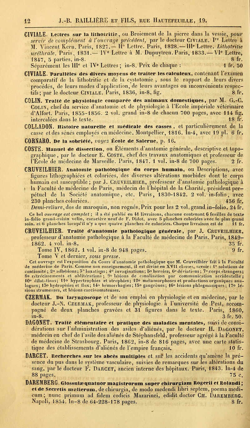 CIVIALE. Lettres sur la lithotritte, ou Broiement de la pierre dans la vessie, pour servir de complément à l'ouvrage précédent, par le docteur Civiale. Ire Lettre à M. Vincent Kern. Paris, 1827.— 11° Lettre. Paris, 1828.—HP Lettre. Lilhotritie uréthrale. Paris, 1831.— IVe Lettre à M. Dupuylren. Paris, 1833.—VIe Lettre, 1847, 5 parties, in-8. 8 fr. Séparément les IIIe et IVe Lettres ; in-8. Prix de chaque : 1 fr. 50 CIVIALE. Parallèles îles divers moyens de traiter lescalculeux, contenant l'examen comparatif de la lilhotritie et de la cystolomie , sous le rapport de leurs divers procédés, de leurs modes d'application, de leurs avantages ou inconvénients respec- tifs; par le docteur Civiale. Paris, 1836, in-8, fig. 8 fr. COLIN. Traité de physiologie comparée des animaux domestiques, par M. G.-C. Colin, chef du service d'anatomie et de physiologie à l'Ecole impériale vétérinaire d'Alfort. Paris, 1855-1856. 2 vol. grand in-8 de chacun 700 pages, avec 114 fig. intercalées dans le texte. 18 fr. COLLADON. Histoire naturelle et médicale des casses , et particulièrement de la casse et des sénés employés en médecine. Montpellier, 1816. ln-4, avec 19 pi. 6 fr. CORNARO. De la sobriété, voyez École de Salernc, p. 16. COSTE. Manuel de dissection, ou Eléments d'anatomie générale, descriptive et topo- graphique , par le docteur E. COSTE, chef des travaux anatomiques et professeur de l'École de médecine de Marseille. Paris, 1847. 1 vol. in-8 de 700 pages. 2 fr. CRUVEILHIER. Anatomie pathologique du corps humain, ou Descriptions, avec figures lithographiées et coloriées, des diverses altérations morbides dont le corps humain est susceptible; par J. Cruveilhier, professeur d'anatomie pathologique à ; la Faculté de médecine de Paris, médecin de l'hôpital de la Charité, président per- pétuel de la Société anatomique, etc. Paris, 1830-1842. 2 vol. in-folio, avec 230 planches coloriées. 456 fr. Demi-reliure, dos de maroquin, non rognés.Prix pour les 2 vol. grand in-folio. 24 fr. Ce bel ouvrage est complet ; il a été publié en -41 livraisons, chacune contenant 6 feuilles de texte in-folio grand-raisin vélin, caractère neuf de F. Didot, avec 5 planches coloriées avec le plus grand soin, et 6 planches lorsqu'il n'y a que quatre planches de coloriées. Chaque livraison est de 11 fr. CRUVEILHIER. Traité d'anatomie pathologique générale, par J. CRDVEILHIER, professeur d'anatomie pathologique à la Faculté de médecine de Paris. Paris, 1849- 1862. 4 vol. in-8. 35 fr. Tome IV, 1862. 1 vol. in-8 de 948 pages. 9 fr. Tome V et dernier, sous presse. Cet ouvrage est l'exposition du Cours d'anatomie pathologique que M. Cruveilhier fait à la Faculté de médecine de Paris. Comme son enseignement, il est divisé en XVII dusses, savoir: 1° solutions de continuité ; 2o adhésions; 5luxations; 4° invaginations; 5 hernies-, 6°déviations ; 7° corps étrangers; So rétrécissements et oblitérations ; 9 lésions de canalisation par communication accidentelle ; 10° dilatations; Ho hypertrophies et atrophies; 12o métamorphoses et productions organiques ana- logues; 13» hydropisies et flux; 14» hémorrhagies ; 15« gangrènes; 16° lésions phlegmasiques ; l7o lé- sions strumeuses, et lésions carcinomateuses. CZERMAK. Du laryngoscope et de son emploi en physiologie et en médecine, par le docteur J.-N. Czermak, professeur de physiologie à l'université de Pest, accom- pagné de deux planches gravées et 31 figures dans le texte. Paris, 1860, in-8. 3 fr. 50. DÂGONET. Traité élémentaire et pratique des maladies mentales, suivi de consi- dérations sur l'administration des asiles d'aliénés, par le docteur IL DAGONET, médecin en chef de l'asile des aliénés de Stéphansfeld, professeur agrégé à la Faculté de médecine de Strasbourg. Paris, 1862, in-8 de 816 pages, avec une carte statis- tique des établissements d'aliénés de l'empire français. 10 fr. DARCET. Recherches sur les abcès multiples et suP les accidents qu'amène la pré- sence du pus dans le système vasculaire, suivies de remarques sur les altérations du sang, par le docteur F. DARCET, ancien interne des hôpitaux. Paris, 1843. In-4 de 88 pages. 75 c. DAREMBERG. GIossuUb quatuor magistrorum super chirurgiam Rogerii et Roland! ; et de Secretis mulieram, de chirurgia, de modo medendi libri septem, poema medi-* cum ; nunc primum ad fidem codicis Mazarinei, edidit doctor Ch. DAREMBERG. Napoli, 1854. In-8 de 64-228-178 pages. 8 fr.