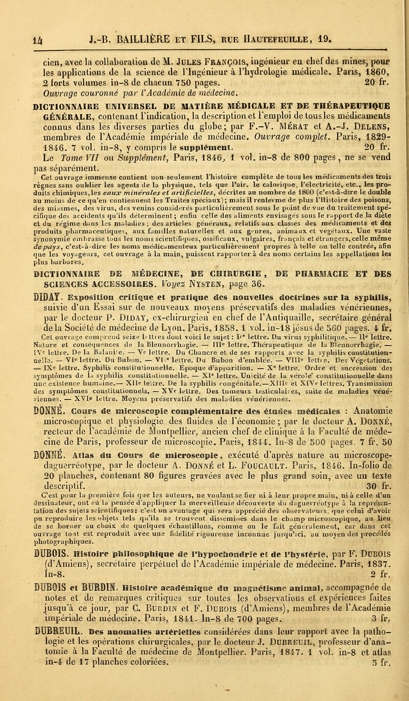 cien, avec la collaboration de M. Jules François, ingénieur en chef des mines, pour les applications de la science de l'Ingénieur à l'hydrologie médicale. Paris, 1860, 2 forts volumes in-8 de chacun 750 pages. 20 fr. Ouvrage couronné par l'Académie de médecine. DICTIONNAIRE UNIVERSEL DE MATIÈRE MÉDICALE ET DE THÉRAPEUTIQUE GÉNÉRALE, contenant l'indication, la description et l'emploi de tous les médicaments connus dans les diverses parties du globe; par F.-V. JYIÉRAT et A.-J. Delens, membres de l'Académie impériale de médecine. Ouvrage complet. Paris, 1829- 1846. 7 Vol. in-8, y compris le supplément. 20 fr. Le Tome VII ou Supplément, Paris, 1846, 1 vol. in-8 de 800 pages, ne se vend pas séparément. Cet ouvrage immense contient non-seulement l'histoire complète de tous les médicaments des trois règnes sans oublier les agents de la physique, tels que l'air, le calorique, l'électricité, etc., les pro- duits chimiques,les eaux minérales et artificielles, décrites au nombre de 1800 (c'est-à-dire le double au moins de ce qu'en contiennent les Traites spéciaux); mais il renier me de plus l'Histoire des poisons, des miasmes, des virus, des venins considérés particulièrement sous le point de vue du traitement spé- cifique des accidents qu'ils déterminent ; enfin celle des aliments envisagés sous le rapport de la diète et du régime dans les maladies; des articles généraux, relatifs aux classes des médicaments et des produits pharmaceutiques, aux familles naturelles et aux ginres, animaux et végétaux. Une vaste synonymie embrasse tuus les noms scientifiques, ossificaux, vulgaires, français et étrangers, celle même depays, c'est-à-dire les noms médicamenteux particulièrement propres à telle ou telle contrée, afin que les voyageurs, cet ouvrage à la main, puissent rapporter à des noms certains les appellations les plus barbares. DICTIONNAIRE DE MÉDECINE, DE CHIRURGIE , DE PHARMACIE ET DES SCIENCES ACCESSOIRES. Voyez NïSTEN, page 36. DIBAY. Exposition critique et pratique des nouvelles doctrines sur la syphilis, suivie d'un Essai sur de nouveaux moyens préservatifs des maladies vénériennes, par le docteur P. Diday, ex-chirurgien en chef de l'Antiquaille, secrétaire général delà Société de médecine de Lyon. Paris, 1858. 1 vol. in-18 Jésus de 560 pages. 4 fr. Cet ouvrage comprend seize lettres dont voici le sujet : I1 lettre. Du virus syphilitique.— IIe lettre. N«lure et conséquences de la Blennorrhagie. — IIIe lettre. Thérapeutique de la Blennorrhagie. — IVe lettre. De la Balaniie. —■ Ve lettre. Du Chancre et de ses rapports avec la syphilis constitution- nelle.— VIe lettre. Du Bubon. — VI ■ lettre. Du Bubon d'emblée. — VIIIe lettre. Des Végétations. — IXe lettre. Syphilis constitutionnelle. Epoque d'apparition. — X° lettre. Ordre et succession des symptômes de lu syphilis constitutionnelle. — XI0 lettre. Unicité de la vérole constitutionnelle dans une existence humaine.— XIIe lettre. De la syphilis congéuitale.—XIIIe et XIVe lettres. Transmission des symptômes constitutionnels. —XVe lettre. Des tumeurs testiculaiies, suite de maladies véné- riennes. — XVIe lettre. Moyens préservatifs des maladies vénériennes. DONNE. Cours de niicroscopie complémentaire des études médicales : Anatomie microscopique et physiologie des fluides de l'économie ; par le docteur A. DONNÉ, recteur de l'académie de Montpellier, ancien chef de clinique à la Faculté de méde- cine de Paris, professeur de microscopie. Paris, 1844. In-8 de 500 pages. 7 fr. 50 BONNE. Atlas du Cours de microscopie, exécuté d'après nature au microscope- daguerréotype, par le docteur A. Donné et L. FOUCAULT. Paris, 1846. In-folio de 20 planches, contenant 80 figures gravées avec le plus grand soin, avec un texte descriptif. 30 fr. C'est pour la première fois que les auteurs, ne voulant se fier ni à leur propre main, nia celle d'un dessinateur, ont eu la pensée d'appliquer la merveilleuse découverte du daguerréotype à la représen- tation des sujets scientifiques: c'est un avantage qui sera apprécié des observateurs, que celui d'avoir pu reproduire les objets tels qu'ils se trouvent disséminés dans le champ microscopique, au lieu de se borner au choix de quelques échantillons, comme on le fait généralement, car dans cet ouvrage tout est reproduit avec une fidélité rigoureuse inconnue jusqu'ici, au moyen des procédés photographiques. DUBOIS. Histoire philosophique de l'Biypochondrle et de l'hystérie, par F. DUBOIS (d'Amiens), secrétaire perpétuel de l'Académie impériale de médecine. Paris, 1837. In-8. 2 fr. DUBOIS et BURDIN. Histoire académique du magnétisme animal, accompagnée de notes et de remarques critiques sur toutes les observations et expériences faites jusqu'à ce jour, par G. Burdin et F. Dubois (d'Amiens), membres de l'Académie impériale de médecine. Paris, 1841. In-8 de 700 pages. 3 fr. DUBBEUIL. Des anomalies artérielles considérées dans leur rapport avec la patho- logie et les opérations chirurgicales, par le docteur J. Dubreuil, professeur d'ana- tomie à la Faculté de médecine de Montpellier. Paris, 1847. 1 vol. in-8 et atlas