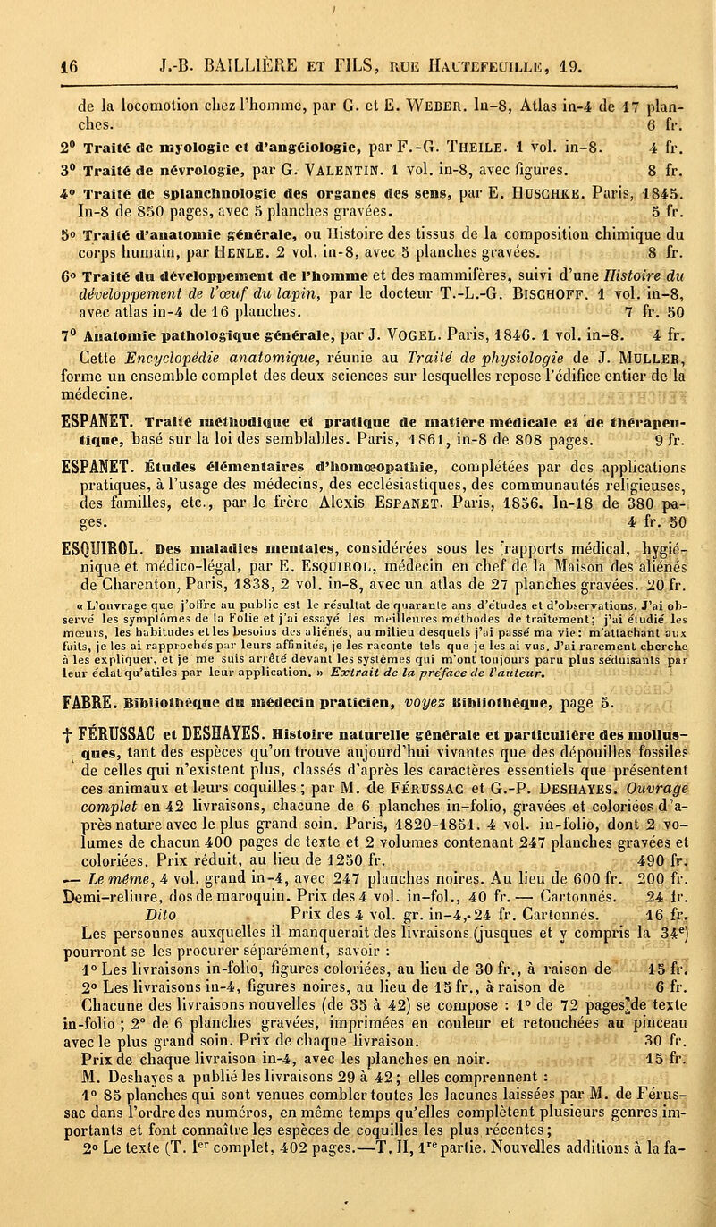 de la locomotion chez l'homme, par G. et E. Weber. ln-8, Atlas in-4 de 17 plan- ches. 6 fr. 2° Traité de mjologic et d'angéiologie, par F.-G. TllEILE. 1 vol. in-8. 4 fr. 3° Traité de névrologie, par G. VALENTIN. 1 vol. in-8, avec figures. 8 fr. 4° Traité de splanchnologic des organes des sens, par E. HUSCHKE. Paris, 1845. In-8 de 850 pages, avec 5 planches gravées. 5 fr. 5° Traité d'anatomie générale, ou Histoire des tissus de la composition chimique du corps humain, par Henle. 2 vol. in-8, avec 5 planches gravées. 8 fr. 6° Traité du développement de l'homme et des mammifères, suivi d'une Histoire du développement de l'œuf du lapin, par le docteur T.-L.-G. BiscaOFF. 1 vol. in-8, avec atlas in-4 de 16 planches. 7 fr. 50 7° Analomie pathologique générale, par J. VOGEL. Paris, 1846. 1 vol. in-8. 4 fr. Cette Encyclopédie anatomique, réunie au Traité de physiologie de J. MULLER, forme un ensemble complet des deux sciences sur lesquelles repose l'édifice entier de la médecine. ESPANET. Traité méthodique et pratique de matière médicale ei de thérapeu- tique, basé sur la loi des semblables. Paris, 1861, in-8 de 808 pages. 9 fr. ESPANET. Études élémentaires d'hoinœopatltie, complétées par des applications pratiques, à l'usage des médecins, des ecclésiastiques, des communautés religieuses, des familles, etc., par le frère Alexis EspaNET. Paris, 1856. In-18 de 380 pa- ges. 4 fr. 50 ESQUIROL. Des maladies mentales, considérées sous les 'rapports médical, hygié- nique et médico-légal, par E. ESQUIROL, médecin en chef de la Maison des aliénés de Charenton, Paris, 1838, 2 vol. in-8, avec un atlas de 27 planches gravées. 20 fr. « L'ouvrage que j'offre au public est le re'sullat de rjuaranle ans d'études et d'observations. J'ai ob- servé les symptômes de la Folie et j'ai essayé les meilleures méthodes de traitement; j'ai éludié les mœurs, les habitudes etlesbesoius des aliénés, au milieu desquels j'ai passé ma vie: m'atlachant aux faits, je les ai rapprochés par leurs affinités, je les raconte tels que je les ai vus. J'ai rarement cherche à les expliquer, et je me suis arrêté devant les systèmes qui m'ont toujours paru plus séduisants pur leur éclat qu'utiles par leur application. » Extrait de la préface de l'auteur. FABRE. Bibliothèque du médecin praticien, voyez Bibliothèque, page 5. f FÉRUSSAC et DESHAYES. Histoire naturelle générale et particulière des mollus- , ques, tant des espèces qu'on trouve aujourd'hui vivantes que des dépouilles fossiles de celles qui n'existent plus, classés d'après les caractères essentiels que présentent ces animaux et leurs coquilles ; par M. de FÉRUSSAC et G.-P. Deshayes. Ouvrage complet en 42 livraisons, chacune de 6 planches in-folio, gravées et coloriées d'a- près nature avec le plus grand soin. Paris, 1820-1851. 4 vol. in-folio, dont 2 vo- lumes de chacun 400 pages de texte et 2 volumes contenant 247 planches gravées et coloriées. Prix réduit, au lieu de 1250 fr. 490 fr. .— Le même, 4 vol. grand in-4, avec 247 planches noires. Au lieu de 600 fr. 200 fr. Demi-reliure, dos de maroquin. Prix des 4 vol. in-fol., 40 fr.— Cartonnés. 24 Ir. Dito Prix des 4 vol. gr. in-4,-24 fr. Cartonnés. 16 fr. Les personnes auxquelles il manquerait des livraisons (jusques et y compris la 34e) pourront se les procurer séparément, savoir : 1° Les livraisons in-folio, figures coloriées, au lieu de 30 fr., à raison de 15 fr. 2° Les livraisons in-4, figures noires, au lieu de 15 fr., à raison de 6 fr. Chacune des livraisons nouvelles (de 35 à 42) se compose : 1° de 72 pages'de texte in-folio ; 2° de 6 planches gravées, imprimées en couleur et retouchées au pinceau avec le plus grand soin. Prix de chaque livraison. 30 fr. Prix de chaque livraison in-4, avec les planches en noir. 15 fr. M. Deshayes a publié les livraisons 29 à 42 ; elles comprennent : 1° 85 planches qui sont venues combler toutes les lacunes laissées par M. de Férus- sac dans l'ordre des numéros, en même temps qu'elles complètent plusieurs genres im- portants et font connaître les espèces de coquilles les plus récentes ; 2° Le texte (T. 1er complet, 402 pages.—T. II, Impartie. Nouvelles additions à la fa-