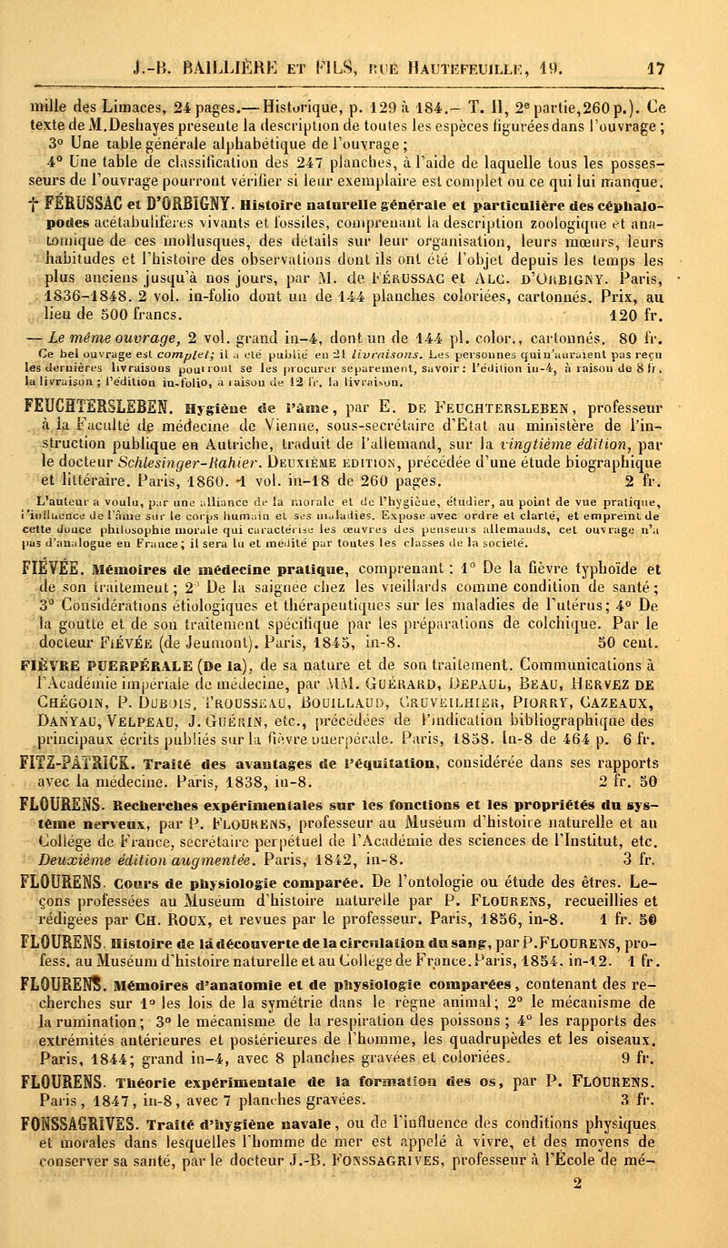 mille des Limaces, 24 pages.— Historique, p. 129 à 184.- T. 11, 2e partie,260 p.). Ce texte de M.Deshayes présente la description de toutes les espèces figurées dans l'ouvrage; 3° Une table générale alphabétique de l'ouvrage ; 4° Une table de classification des 247 planches, à l'aide de laquelle tous les posses- seurs de l'ouvrage pourront vérifier si leur exemplaire est complet ou ce qui lui manque. f FERUSSÀC el D'ORBIGNY. Histoire naturelle générale et particulière des céphalo- podes acétabulifères vivants et fossiles, comprenant la description zootogique et ana- tomique de ces mollusques, des détails sur leur organisation, leurs mœurs, leurs habitudes et l'histoire des observations dont ils ont été l'objet depuis les temps les plus anciens jusqu'à nos jours, par M. de Férussac et Alg. d'Ojîbigny. Paris, 1836-1848. 2 vol. in-folio dont un de 144 planches coloriées, cartonnés. Prix, au lieu de 500 francs. 120 fr. — Le même ouvrage, 2 vol. grand in-4, dont un de 144 pi. color., cartonnés. 80 fr. Ce bel ouvrage est complet; il u été publié eu 21 livraisons. Les personnes quiu'uuraient pas reçu les dernières livraisous pou'iout se les procurer séparément, savoir : l'édition in-4, à raisou de 8 fr. lu livraison ; l'édition in-folio, à laisou de 12 fr. la livraison. FEUC3ÏERSLEREN. Hygiène de l'ùme, par E. de Feuchtersleben , professeur à la Faculté de médecine de Vienne, sous-secrétaire d'Etat au ministère de l'in- struction publique en Autriche, traduit de l'allemand, sur la vingtième édition, par le docteur Schiesinger-Hahier. Deuxième édition, précédée d'une étude biographique et littéraire. Paris, 1860. -1 vol. in-18 de 260 pages. 2 fr. L'auteur a voulu, par une alliance de la morale et de l'hygièue, étudier, au point de vue pratique, i'iuiluence de l'âme sur le corps humain el ses maladies. Expose avec ordre et clarté, et empreint de cette douce philosophie morale qui caractérise les œuvres des penseurs allemands, cet ouvrage n'a pas d'analogue eu France; il sera lu et médité par toutes les classes de la société. FIEVÉE. Mémoires de médecine pratique, comprenant : 1° De la fièvre typhoïde et de son traitement; 2' De la saignée chez les vieillards comme condition de santé; 3° Considérations étiologiques et thérapeutiques sur les maladies de l'utérus; 4° De la goutte et de son traitement spécifique par les préparations de colchique. Par le docteur FiÉVÉe (de Jeumont). Paris, 1845, in-8. 50 cent. FIÈVRE PUERPÉRALE (De la), de sa nature et de son traitement. Communications à l'Académie impériale de médecine, par MM. Guéuard, Depaul, Beau, Hervez DE Chégoin, P. Dubois, Trousseau, Bouillaud, C.ruveilhier, Piorry, Gazeaux, Danyau, Velpeau, J. GoÉiUN, etc., précédées de l'indication bibliographique des principaux écrits publiés sur la fièvre puerpérale. Paris, 1858. ln-8 de 464 p. 6 fr. FITZ-PÀÏRICK. Traité des avantages de l'éouitalion, considérée dans ses rapports avec la médecine. Paris, 1838, in-8. 2 fr. 50 FLOURENS. Recherches expérimentales sur les fonctions et les propriétés du sys- tème nerveux, par P. Floukens, professeur au Muséum d'histoire naturelle et au Collège de France, secrétaire perpétuel de l'Académie des sciences de l'Institut, etc. Deuxième édition augmentée. Paris, 1842, in-8. 3 fr. FLOURENS. Cours de physiologie comparée. De l'ontologie ou étude des êtres. Le- çons professées au Muséum d'histoire naturelle par P. Flourens, recueillies et rédigées par Ch. Roux, et revues par le professeur. Paris, 1856, in-8. 1 fr. 5© FLOURENS. Histoire de là découverte de la circulation du sang, par P.FLOURENS, pro- fess. au Muséum d'histoire naturelle et au Collège de France. Paris, 1854. in-12. 1 fr. FLOURENS. Mémoires d'anatomie et de physiologie comparées, contenant des re- cherches sur 1° les lois de la symétrie dans le règne animal; 2° le mécanisme de la rumination ; 3° le mécanisme de la respiration des poissons ; 4° les rapports des extrémités antérieures et postérieures de l'homme, les quadrupèdes et les oiseaux. Paris, 1844; grand in-4, avec 8 planches gravées et coloriées. 9 fr. FLOURENS. Théorie expérimentale de la formation des os, par P. FLOURENS. Paris, 1847, in-8, avec 7 planches gravées. 3 fr. FONSSAGRÏVES. Traité d'hygiène navale, ou de l'influence des conditions physiques et morales dans lesquelles l'homme de mer est appelé à vivre, et des moyens de conserver sa santé, par le docteur J.-B. FokssaGRIVES, professeur à l'École de mé- 2