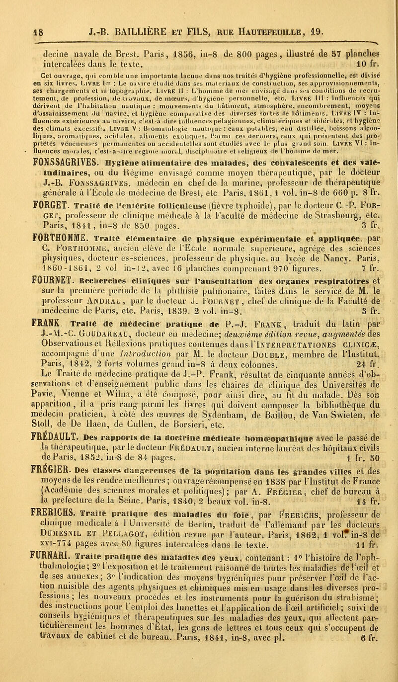 -- — v decine navale de Brest. Paris, 1856, in-8 de 800 pages, illustré de 57 planches intercalées dans le texte. 10 fr. Cet ouvrage, qui comble une importante lacuue dans nos traités d'hygiène professionnelle, est divisé en six livres. Livre l« : Le navire étudié dans ses matériaux de construction, ses approvisionnements, ses chargements et sa topographie. Livre II : L'homme de met envisagé dans ses conditions de recru- tement, de profession, de tiavaux, de mœurs, d'hygièue personnelle, etc. Livre III: Influences qui dérivent de l'habitation nautique : mouvements du bâtiment, atmosphère, encombrement, moyens d'assainissement du navire, et hygiène comparative des diverses sortes Je bâtiments. Livre IV : In- fluences extérieures au navire, c'esl-à dire influences pélagieunes, clima ériques et sidér îles, et hygiène des climats excessifs. Livre V: Bi omatol>e,ie nautique : eaux potables, eau distillée, boissons alcoo- liques, aromatiques, acidulés, aliments exotiques. Parmi ces derniers, ceux qui présentent des pro- priétés vénéneuses permanentes ou accidentelles sont étudiés avec le plus grand soin. LIVRE VI : In- fluences mmales, c'est-à-dire régime moral, disciplinaire et leligieux de l'homme de mer. FONSSAGRIVES. Hygiène alimentaire des malades, des convalescents et des valé- tudinaires, ou du Régime envisagé comme moyen thérapeutique, par le docteur J.-B. Fonssagrives, médecin en chef de la marine, professeur de thérapeutique générale à l'École de médecine de Brest, etc. Paris, 1861, 1 vol. in-8 de 660 p. 8 fr. FORGET. Traité de l'entérite foJliculeuse (fièvre typhoïde), par le docteur C.-P. For- GEr, professeur de clinique médicale à la Faculté de médecine de Strasbourg, etc. Paris, 1841, in-8 de 850 pages. 3 ft\ F0RTH0MME. Traité élémentaire de physique expérimentale et appliquée, par G. FORTUOAlME, ancien élève de l'Ecole normale supérieure, agrégé des sciences physiques, docteur ès-scieuces, professeur de physique, au lycée de Nancy. Paris, 1X60-1861, 2 vol in-12, avec 16 planches comprenant 970 figures. 7 fr. FOURNET. Recherches cliniques sur l'auscultation des organes respiratoires et sur la première période de la phthisie pulmonaire, faites dans le service de M. le professeur Ajndral, par le docteur j. Kournet, chef de clinique de la Faculté de médecine de Paris, etc. Paris, 1839. 2 vol. in-8. 3 fr. FRANK. Traité de médecine pratique de P.-J. FRANK, traduit du latin par J.-YI.-C. Gjudareau, docteur en médecine; deuxième édition revue, augmentée des Observations et Réflexions pratiques contenues dans TlNTERPRETATlONES GLINICjE, accompagné d'une Introduction par M. le docteur Double, membre de l'Institut. Paris, 1842, 2 forts volumes grand in-8 à deux colonnes. 24 fr. Le Traité de médecine pratique de J.-P. Frank, résultat de cinquante années d'ob- servations et d'enseignement public dans les chaires de clinique des Universités de Pavie, Vienne et Wilna, a été composé, pour ainsi dire, au lit du malade. Dès son apparition, il a pris rang parmi les livres qui doivent composer la bibliothèque du médecin praticien, à côté des œuvres de Sydenham, de Baillou, de Van Swieten, de Stoll, de De Haen, de Cullen, de Borsieri, etc. FREDAULT. Des rapports de la doctrine médicale homœopathîque avec le passé de la thérapeutique, par le docteur Kréûault, ancien interne lauréat des hôpitaux civils de Paris, 1852, in-8 de 84 pages. 1 fr. 50 FRÉG1ER. Des classes dangereuses de la population dans les grandes villes et des moyens de les rendre meilleures ; ouvrage récompensé en 1838 par l'Institut de France (Académie des sciences morales et politiques); par A. Frégier, chef de bureau à la préfecture de la Seine. Paris, 1840, 2 beaux vol. in-8. 14 fr. FRERICHS. Traité pratique des maladies du foie, par FrerîcHS, professeur de clinique médicale à l'Université de Berlin, traduit de l'allemand par les docteurs Domesnil ET Pellagot, édition revue par l'auteur. Paris, 1862, 1 vol?in-8de xvi-774 pages avec 80 figures intercalées dans le texte. 11 fr. FURNARI. Traité pratique des maladies des yeux, contenant : 1° l'histoire de l'oph- thalmologie; 2° l'exposition et le traitement raisonné de toutes les maladies de l'œil et de ses annexes ; 3° l'indication des moyens hygiéniques pour préserver l'œil de l'ac- tion nuisible des agents physiques et chimiques mis en usage dans les diverses pro- fessions ; les nouveaux procédés et les instruments pour la guérison du strabisme; des instructions pour l'emploi des lunettes et l'application de l'œil artificiel; suivi de conseils hygiéniques et thérapeutiques sur les maladies des yeux, qui affectent par- ticulièrement les hommes d'État, les gens de lettres et tous ceux qui s'occupent de travaux de cabinet et de bureau. Pans, 1841, in-8, avec pi. 6 fr.