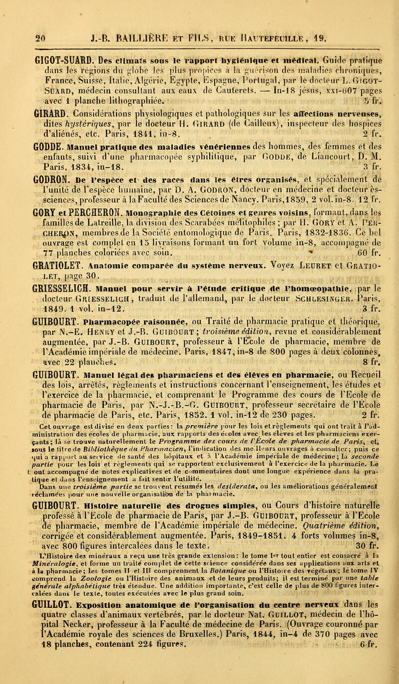 GIGOT-SUARD. Des climats sons le rapport Hygiénique et médical. Guide pratique dans les régions du globe les plus propices à l;i A'uérlsbri des maladies chroniques, France, Suisse, Italie, Algérie, Egypte, Espagne, Portugal, par le docteur L. GiGOT- Suard, médecin consultant aux eaux de Cauterets. — In-18 jésus, xxi-607 pages avec 1 planche lithographiée. 5 tV> GIRARD. Considérations physiologiques et pathologiques sur les affections nerveuses, dites hystériques, par le docteur II. (JiRARD (de Cailleux), inspecteur des hospices d'aliénés, etc. Paris, 1841, in-8. 2 fr. GODDE. Manuel pratique des maladies vénériennes des hommes, des femmes et des enfants, suivi d'une pharmacopée syphilitique, par Godde, de Liancourt, D. M. Paris, 1834, in-18. 3 fr. G0DR0N. De l'espèce et des races dans les êtres organisés, et spécialement de l'unité de l'espèce humaine, par D. A. GODRON, docteur en médecine et docteur ès- sciences, professeur à laFacultédes Sciences de Nancy. Paris,1859, 2 vol.in-8. 12 fr. GORY et PERCHERON. Monographie des Cétoines et genres voisins, formaut, dans les familles de Latreille. la division des Scarabées mélitophiles ; par H. GORY et A. Pek- CHER^N, membres de la Société entomologique de Paris. Paris, 1832-1836. Ce bel ouvrage est complet en 15 livraisons formant un fort volume in-8, accompagné de 77 planches coloriées avec soin. * 60 fr. GRATIOLET. Anaîomie comparée du système nerveux. Voyez Leuret et Gp.ATIO- let, page 30. GRIESSELICH. Manuel pour servir à l'étude critique de l'homœopathie, par le docteur GriesselicH, traduit de l'allemand, par le docteur SchlesijXGER. Paris, 1849. 1 vol. in-12. 3 fr. GUIBOURT. Pharmacopée raisonnée, ou Traité de pharmacie pratique et théorique, par N.-E. Henry et J.-B. GUIBOURT; troisième édition, revue et considérablement augmentée, par J.-B. GuiBOURT, professeur à l'Ecole de pharmacie, membre de l'Académie impériale de médecine. Paris, 1847, in-8 de 800 pages à deux colonnes, avec 22 planches. 8 fr. GUIBOURT. Manuel légal des pharmaciens et des élèves en pharmacie, ou Recueil des lois, arrêtés, règlements et instructions concernant l'enseignement, les études et l'exercice de la pharmacie, et comprenant le Programme des cours de l'Ecole de pharmacie de Paris, par N.-J.-B.-G. GuiBODRT, professeur secrétaire de l'École de pharmacie de Paris, etc. Paris, 1852. 1 vol. in-12 de 230 pages. 2 fr. Cet ouvrage est divise' en deux parties : la première pour les lois et règlements qui ont trait à l'ad- ministration des écoles de pharmacie, aux rapports des écoles avec, les élèves et les pharmaciens exer- çants; là se trouve naturellement le Programme des cours de l'École de pharmacie de Paris, et, sous le titre de Bibliothèque du Pharmacien, l'indication des meilleurs ouvrages à consulter; puis ce qui a rapport au service de santé des hôpitaux et à l'Académie impériale de médecine; la seconde partie pour les lois et règlements qui se rapportent exclusivement à l'exercice de la pharmacie. Le t. out accompagne de notes explicatives et de commentaires dont une longue expérience dans la pra- tique et dans l'enseignement a fait sentir l'utilité. Dans une troisième partie se trouvent résumés les desiderata, ou les améliorations généralement réclamées |iour une nouvelle organisation de la pharmacie. GUIBOURT. Histoire naturelle des drogues simples, ou Cours d'histoire naturelle Srofessé à l'Ecole de pharmacie de Paris, par J.-B. GuiBODRT, professeur à l'Ecole e pharmacie, membre de l'Académie impériale de médecine. Quatrième édition, corrigée et considérablement augmentée. Paris, 1849-1851. 4 forts volumes in-8, avec 800 figures intercalées dans le texte. 30 fr. L'Histoire des minéraux a reçu une très grande extension: le tome 1er tout entier est consacré à la Minéralogie, et forme un traité complet de cette science considérée dans ses applications aux arts et à la pharmacie; les tomes II et III comprennent la Botanique ou l'Histoire des végétaux; le tome IV comprend la Zoologie ou l'Histoire des animaux et de leurs produits; il est terminé par une table générale alphabétique très étendue. Une addition importante, c'est celle de plus de 800 figures inter» calées dans le texte, toutes exécutées avec le plus grand soin. GUILL0T. Exposition anatomique de l'organisation du centre nerveux dans les quatre classes d'animaux vertébrés, par le docteur Nat. Gcillot, médecin de l'hô- Fital Necker, professeur à la Faculté de médecine de Paris. (Ouvrage couronné par Académie royale des sciences de Bruxelles.) Paris, 1844, in-4 de 370 pages avec 18 planches, contenant 224 figures. 6 fr.