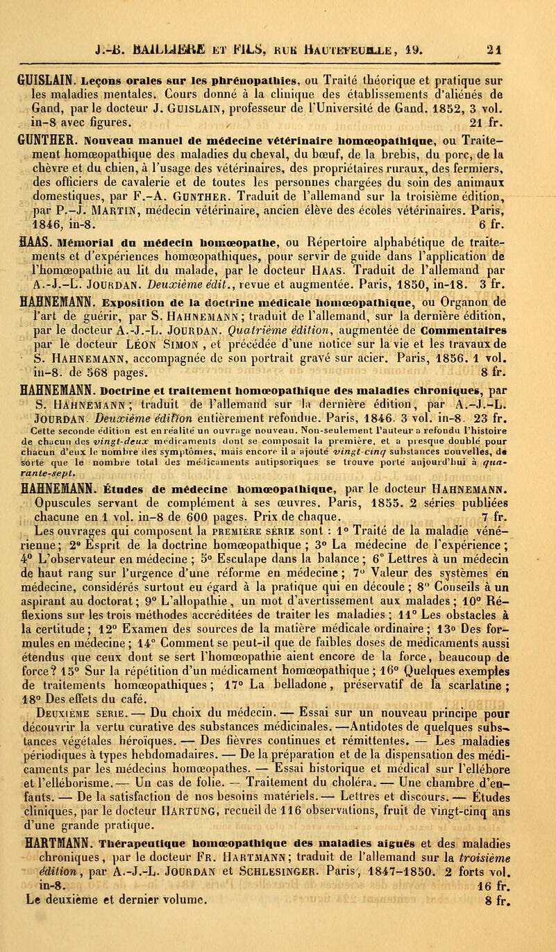 GUISLAIN. Leçons orales sur les phrénopatbies, ou Traité théorique et pratique sur les maladies mentales. Cours donné à la clinique des établissements d'aliénés de Gand, parle docteur J. GUISLAIN, professeur de l'Université de Gand. 1852, 3 vol. in-8 avec figures. , 21 fr. GIJNTHER. Nouveau manuel de médecine vétérinaire homœopathique, ou Traite- ment homœopathique des maladies du cheval, du bœuf, de la brebis, du porc, de la chèvre et du chien, à l'usage des vétérinaires, des propriétaires ruraux, des fermiers, des officiers de cavalerie et de toutes les personnes chargées du soin des animaux domestiques, par F.-A. Gunther. Traduit de l'allemand sur la troisième édition, par P.-J. MARTIN, médecin vétérinaire, ancien élève des écoles vétérinaires. Paris, 1846, in-8. 6 fr. HAAS. Mémorial du médecin boinœopathe, ou Répertoire alphabétique de traite- ments et d'expériences homœopathiques, pour servir de guide dans l'application de l'homœopatbie au lit du malade, par le docteur HAAS. Traduit de l'allemand par A.-J.-L. JOURDAN. Deuxième édit., revue et augmentée. Paris, 1850, in-18. 3 fr. HAHNEMANN. Exposition de la doctrine médicale homœopathique, ou Organou de l'art de guérir, par S. Hahnemajnn; traduit de l'allemand, sur la dernière édition, par le docteur A.-J.-L. JOURDAN. Quatrième édition, augmentée de Commentaires par le docteur LÉON Simon , et précédée d'une notice sur la vie et les travaux de S. HAHNEMANN, accompagnée de son portrait gravé sur acier. Paris, 1856. 1 vol. in-8. de 568 pages. 8 fr. HAHNEMANN. Doctrine et traitement homœopathique des maladies chroniques, par S. Hahnemann; traduit de l'allemand sur la dernière édition, par A.-J.-L. JOURDAN. Deuxième édition entièrement refondue. Paris, 1846. 3 vol. in-8. 23 fr. Cette seconde édition est en réalité un ouvrage nouveau. Non-seulement l'auteur a refondu l'histoire de chacun des vingt-deux médirameuts dont se composait la première, et a presque doublé pour chacun d'eux le nombre des symptômes, mais encore il a ajouté vingt-cinq substances nouvelles, d« sorte que le nombre total des médicaments autipsoriques se trouve porté aujourd'hui à qua- rante-sept. HAHNEMANN. Études de médecine homœopathique, par le docteur HAHNEMANN. Opuscules servant de complément à ses œuvres. Paris, 1855. 2 séries publiées chacune en 1 vol. in-8 de 600 pages. Prix de chaque. 7 fr. Les ouvrages qui composent la première série sont : 1° Traité de la maladie véné- rienne; 29 Esprit de la doctrine homœopathique; 3° La médecine de l'expérience; 4° L'observateur en médecine ; 5° Esculape dans la balance ; 6° Lettres à un médecin de haut rang sur l'urgence d'une réforme en médecine ; 7° Valeur des systèmes en médecine, considérés surtout eu égard à la pratique qui en découle ; 8° Conseils à un aspirant au doctorat; 9° L'allopathie, un mot d'avertissement aux malades; 10° Ré- flexions sur les trois méthodes accréditées de traiter les maladies ; 11° Les obstacles à la certitude ; 12° Examen des sources de la matière médicale ordinaire ; 13° Des for- mules en médecine ; 14° Comment se peut-il que de faibles doses de médicaments aussi étendus que ceux dont se sert l'homœopathie aient encore de la force, beaucoup de force? 15° Sur la répétition d'un médicament homœopathique ; 16° Quelques exemples de traitements homœopathiques ; 17° La belladone, préservatif de la scarlatine ; 18° Des effets du café. Deuxième série.— Du choix du médecin. — Essai sur un nouveau principe pour découvrir la vertu curative des substances médicinales. —Antidotes de quelques subs-» tances végétales héroïques. — Des fièvres continues et rémittentes. — Les maladies périodiques à types hebdomadaires. — De la préparation et de la dispensation des médi- caments par les médecins homœopathes. — Essai historique et médical sur l'ellébore et l'elléborisme.— Un cas de folie. — Traitement du choléra. — Une chambre d'en- fants. — De la satisfaction de nos besoins matériels.— Lettres et discours.— Études cliniques, par le docteur HARTUNG, recueil de 116 observations, fruit de vingt-cinq ans d'une grande pratique. HARTMANN. Thérapeutique homœopathique des maladies aiguës et des maladies chroniques, par le docteur Fr. Hartmann; traduit de l'allemand sur la troisième édition, par A.-J.-L. JOURDAN et SCHLESINGER. Paris, 1847-1850. 2 forts vol. in-8. 16 fr. Le deuxième et dernier volume. 8 fr.