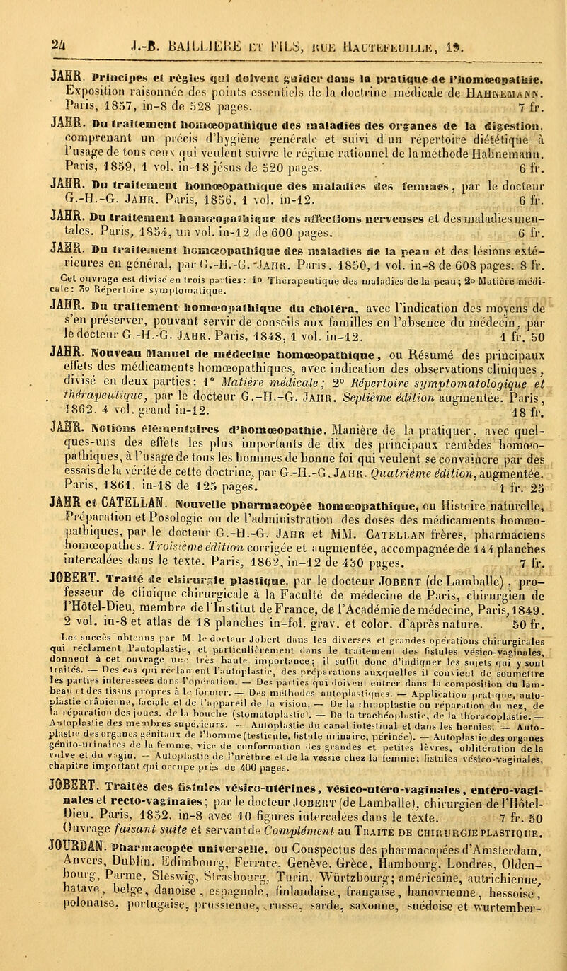 2/» .I.-J5. BA1LL1EUE r/r I-'ILS, hue llAU'iKFiauLLii, 19. JAHR. Principes et régies cjtai doivent guider dans la pratique de l'homœopathie. Exposition raisonnéc des points essentiels de la doctrine médicale de Hahkemank. Paris, 1857, in-8 de 528 pages. 7 fr. JAHR. Du traitement hoîiiiœopathique des maladies des organes de la digestion, comprenant un précis d'hygiène générale et suivi d'un répertoire diététique à l'usage de tous ceux qui veulent suivre le régime rationnel de la méthode Halinemann. Paris, 1859, 1 vol. in-18 Jésus de 520 pages. 6 fr. JAHR. Du traitement hoinoeopathique des maladies des femmes, par le docteur G.-H.-G. Jahr. Paris, 1856, 1 vol. in-12. 6 fr. JAHR. Du traitement honiceopaîîiique des affections nerveuses et des maladies men- tales. Paris, 1854, un vol. in-12 de 600 pages. 6 fr. JAHR. Du traitement ïionsGaopathique des maladies de la peau et des lésions exté- rieures en général, par U.-rJ.-G.-JAHR. Paris. 1850, 1 vol. in-8 de 608 pages. 8 fr. Cet ouvrage est divisé en trois parties : lo Thérapeutique des maladies de la peau ; 2o Matière médi- cale: 5o Répertoire symptomalique. JAHR. Du traitement homeeopathique du choléra, avec l'indication des moyens de s'en préserver, pouvant servir de conseils aux familles en l'absence du médecin, par le docteur G.-H.-G. Jahr. Paris, 1848, 1 vol. in-12. 1 fr. 50 JAHR. Nouveau Manuel de médecine homœopathique, ou Résumé des principaux effets des médicaments homœopathiques, avec indication des observations cliniques, divisé en deux parties: 1° Matière médicale; 2° Répertoire symptomatologique et . thérapeutique, par le docteur G.-H.-G. Jahh. Septième édition augmentée. Paris, 1862. 4 vol. grand in-12. 18 fr. JÀÏÏR. Notions élémentaires d'iîomœopathie. Manière de la pratiquer, avec quel- ques-uns des effets les plus importants de dix des principaux remèdes homœo- pathiques, à l'usage de tous les hommes de bonne foi qui veulent se convaincre par des essaisdela vérité de celte doctrine, par G.-H.-G.Jahr. Quatrième édition, augmentée. Paris, 1861, in-18 de 125 pages. 1 fa, 25 JAHR et CATELLAN. Nouvelle pharmacopée hoiuceopathique, ou Histoire naturelle, Préparation et Posologie ou de l'administration des doses des médicaments homœo- pathiques, par le docteur G.-H.-G. Jahr et MM. Catellan frères, pharmaciens homœopathes. Troisième édition corrigée et augmentée, accompagnée de 144 planches intercalées dans le texte. Paris, 1862, in-12 de 4bO pages. 7 fr. JOBERT. Traité de chirurgie plastique, par le docteur JOBERT (de Lamballe) , pro- fesseur de clinique chirurgicale à la Faculté de médecine de Paris, chirurgien de l'Hôtel-Dieu, membre de l'Institut de France, de l'Académie de médecine, Paris, 1849. 2 vol. in-8 et atlas de 18 planches in-fol. grav. et color. d'après nature. 50 fr. Les succès obtenus par M. le docteur Jobert dans les diverses et grandes opérations chirurgicales qui réclament l'autoplastie, et particulièrement clans le traitement des fistules vésico-vaginales, donnent à cet ouvrage une très haute importance; il suffit donc d'indiquer les sujets qui y sont Uaités. — Des cas qui réclament l'autoplastie, des préparations auxquelles il convienl de soumettre les parties intéressées dans l'opération. — Des pallies qui doivent entrer dans la composition du lam- beau et des tissus propres à le foi nier. — Des méthodes auloplastiques. — Application pratiqoe, auto- piastie crânienne, faciale et de l'appareil de la vision. — De la ihinoplastie ou réparation du nez, de la réparation des joues, delà bouche (stomatoplastie1. — De là trache'oplastie, de la thoraroplasliè.— Aatoplaslie des membres supérieurs, - Auloplaslie du canal intestinal et dans les hernies. — Auto- plastie des organes génitaux de l'homme (testicule, fistule minaire, périnée). — Autoplasiie des organes genilo-ui maires de la femme, vice de conformation .les grandes et petites lèvres, oblitération delà vulve et du vi.gin. - Autoplasiie de i'urèlbre et de la vessie chez la i'emme; fistules vésico-vaginales, chapitre important qui occupe près de 400 pages. JOBERT. Traités des fistules vésico-utérînes, vésico-utéro-vaginales, eutéro-vagl- nales et recto-vaginales ; par le docteur .Ioberï (de Lamballe), chirurgien de l'Hôtel- Dieu. Paris, 1852, in-8 avec 10 figures intercalées dans le texte. 7 fr. 50 Ouvrage faisant suite et servantde Complément au Traité de chikurgie plastique. J0URDAN. Pharmacopée universelle, ou Conspectus des pharmacopées d'Amsterdam, Anvers, Dublin. Edimbourg, Ferrare, Genève, Grèce, Hambourg, Londres, Olden- bourg, Parme, Sleswig, Strasbourg, Turin. Wùrtzbourg; américaine, autrichienne, batave, belge, danoise, espagnole, finlandaise, française, hanovnenne, hessoise ' polonaise, portugaise, prussienne, .russe, sarde, saxonne, suédoise et wurtember-