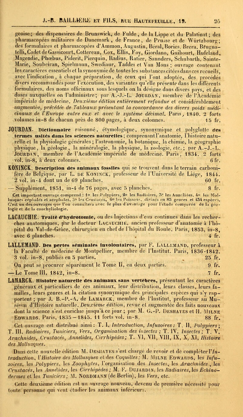 geoise; des dispensaires de Brunswick, de Fulde , de la Lippe et du Palatinat ; des pharmacopées militaires de Danemark, de France, de Prusse et de Wùrtzbourg; des formulaires et pharmacopées d'Ammon, Augustin, Béral, Bories, Brera, Bfugna- telli, Cadet deGassicourt, Cottereau, Cox, Ellis, Foy, Giordano, Guihourt, Hufeland, Magendie, Phœbus, Piderit, Pierquin, Radius, Ratier, Saunders, Sclmbarth, Sainte- Marie, Soubeiran, Spielmann, Swediaur, Taddei et Van Mons ; ouvrage contenant les caractères essentiels et la synonymie de toutes les substances citées dans ces recueils, avec l'indication, à chaque préparation, de ceux qui l'ont adoptée, des procédés divers recommandés pour l'exécution, des variantes qu'elle présente dans les différents formulaires, des noms officinaux sous lesquels on la désigne dans divers pays, et des doses auxquelles on l'administre; par A.-J.-L. Jodrdan, membre de l'Académie impériale de médecine. Deuxième édition entièrement refondue et considérablement augmentée, précédée de Tableaux présentant la concordance des divers poids médi- cinaux de l'Europe entre eux et avec le système décimal. Pans, 1840. 2 forts volumes in-8 de chacun près de 800 pages, à deux colonnes. 15 fr. JOURDAN. Dictionnaire raisonné, étymologique, synonymique et polyglotte des termes usités dans les sciences naturelles; comprenantl'anatomie, l'histoire natu- relle et la physiologie générales ; l'astronomie, la botanique, la chimie, la géographie physique, la géologie, la minéralogie, la physique, la zoologie, etc.; par A.-J.-L. JOURDAN, membre de l'Académie impériale de médecine. Paris, 1834. 2 forts vol. in-8, à deux colonnes. 6fr. K0N1NCK. Description des animaux fossiles qui se trouvent dans le terrain carboni- fère de Belgique, par L. DE Koninck, professeur de l'Université de Liège, 1844. 2 vol. in-4 dont un de 69 planches. 60 fr. — Supplément, 1851, in-4 de 76 pages, avec 5 planches. 8 fr. Cet important ouvrage comprend : \° les Polypiers, 2o les Radiaires, 5° les AuutîIMes, 4o les Mol- lusques cépiialés et acéphales, 5° lps Cruslace's, 6° les Poissons, divisés en 83 genres et 454 espèces. C'est un des ouvrages que l'on consultera avec le plus d'avantage pour l'étude comparée de la géo- logie et de la conchyliologie. LACAUCHÏE. Traité d'nydrotorate, ou des Injections d'eau continues dans les recher- ches anatomiques, par le docteur Lacauchie, ancien professeur d'anatomie à l'hô- pital du Va!-de-Grci.ee, chirurgien en chef de l'hôpital du Roule. Paris, 1853, in-8, avec 6 planches. . 4 fr. LALLEMAND. Des pertes séminales Involontaires, par F. Lallemand, professeur à la Faculté de médecine de Montpellier, membre de l'Institut. Paris, 1836-1842. 3 vol. in-8, publiés en 5 parties. 25 fr. On peut se procurer séparément le Tome II, en deux parties. 9 fr. — Le Tome III, 1842, in-8. 7 fr. LAMARCK. Histoire naturelle des animaux sans vertèbres, présentant les caractères généraux et particuliers de ces animaux, leur distribution, leurs classes, leurs fa- milles, leurs genres et la citation synonymique des principales espèces qui s'y rap- portent ; par J. B.-P.-A. de LAMARCK, membre de l'Institut, professeur au Mu- séum d'Histoire naturelle. Deuxième édition, revue et augmentée des faits nouveaux dont la science s'est enrichie jusqu'à ce jour ; par M. G.-P. Deshayes et H. Milne EDWARDS. Paris, 1835-1845. 11 forts vol. in-8. 88 fr. Cet ouvrage est distribué ainsi: T. I, Introduction, Infusoires ; T. II, Polypiers; T. 111, Radiaires, Tuniciers, Vers, Organisation des insectes ; T. IV, Insectes; T. V, Arachnides, Crustacés, Annelides, Cirrhipèdes ; T. VI, Vil, VIII, IX, X, XI, Histoire des Mollusques. Dans cette nouvelle édition M. Deshayes s'est chargé de revoir et de compléter Y In- troduction, YHistoire des Mollusques et des Coquilles; M. Milne Edwards, les Infu- soires, les Polypiers, les Zoophytes, l'organisation des Insectes, les Arachnides , les Crustacés, les Annelides, les Cirrkipèdes ; M. F. Dujardin, les Radiaires, les Échino- dermes et les Tuniciers; M. NORDMANN (de Berlin), les Vers, etc. Cette deuxième édition est un ouvrage nouveau, devenu de première nécessité pour toute personne qui veut étudier les animaux inférieurs.