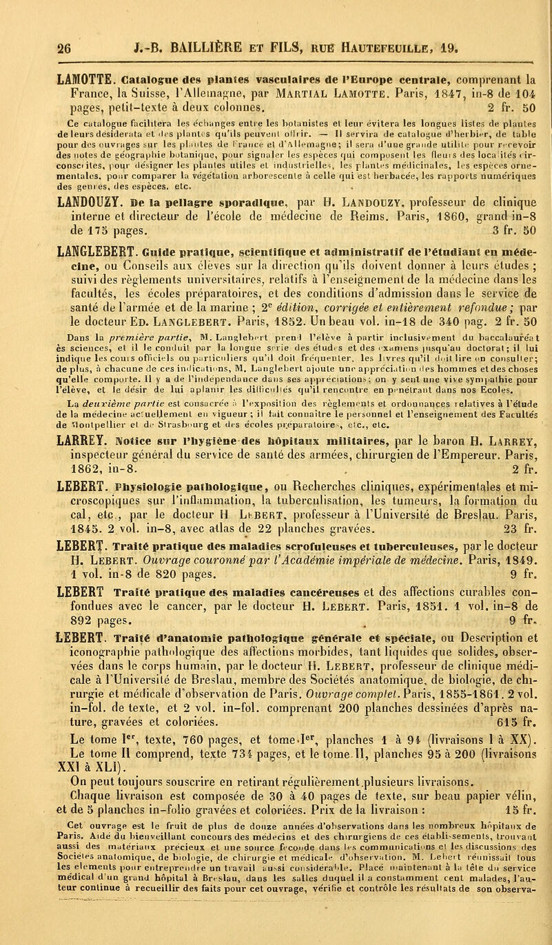 LAMOTTE. Catalogue des plantes vasculaires de l'Europe centrale, comprenant la France, la Suisse, l'Allemagne, par Martial Lamotte. Paris, 1847, in-8 de 104 pages, petit-texte à deux colonnes. 2 fr. 50 Ce catalogue facilitera les échanges entre les botanistes et leur évitera les longues listes de plantes de leurs desiderata et des plantas qu'ils peuvent ollrir. — Il servira de catalogue d'herbier, de table pour des ouvrages sur les plantes de France et d'Allemagne; il sera d'une grande utilité pour recevoir des notes de géographie butanif|ue, pour signaler les espèces qui composent les fleuis des localités rir- consci iles, pour désigner les plantes utiles et industrielles, les piailles médicinales, les espèces orne- mentales, pour comparer la végétation arborescente à celle qui est herbacée, les rapports numériques des genres, des espèces, etc. LANDOUZY. De la pellagre sporadlque, par H. LANDOUZY, professeur de clinique interne et directeur de l'école de médecine de Reims. Paris, 1860, grand in-8 de 175 pages. 3 fr. 50 LÂNGLEBERT. Gujde pratique, scientifique et administratif de l'étudiant en méde- cine, ou Conseils aux élèves sur la direction qu'ils doivent donner à leurs études ; suivi des règlements universitaires, relatifs à l'enseignement de la médecine dans les facultés, les écoles préparatoires, et des conditions d'admission dans le service de santé de l'armée et de la marine ; 2e édition, corrigée et entièrement refondue ; par le docteur Ed. LANGLEBERT. Paris, 1852. Un beau vol. in-18 de 340 pag. 2 fr. 50 Dans la première partie, M. Langlebert prend l'élève à partir inclusivement du baccalauréat es sciences, et il le conduit par la longue série des études et des examens pisqu'au doctorat ; il lui indique les cours officiels ou particuliers qu'il doit fréquenter, les livres qu'il doit lire un consulter; de plus, à chacune de ces indications, M. Langlebert ajoute une appréciation îles hommes et des choses qu'elle comporte. Il y a de l'indépendance dans ses appréciations; on y sent une vive sympalhie pour l'élève, et le désir de lui aplanir les dilliculiés qu'il rencontre en pénétrant dans nos Ecoles. La deuxième partie est consacrée à l'exposition des règlements et ordonnances lelalives à l'étude de la médecine ac'.uellemeul en vigueur; il lait connaître le personnel et l'enseignement des Facultés de Montpellier et de Strasbourg et des écoles préparatoire*, etc., etc. LARREY. Notice sur l'hygiène des hôpitaux militaires, par le baron H. Larrey, inspecteur général du service de santé des armées, chirurgien de l'Empereur. Paris, 1862, in-8. . 2 fr. LEBERT. Physiologie pathologique, ou Recherches cliniques, expérimentales et mi- croscopiques sur l'inflammation, la tuberculisation, les tumeurs, la formation du cal, etc., par le docteur H Lkbert, professeur à l'Université de Breslau. Paris, 1845. 2. vol. in-8, avec atlas de 22 planches gravées. 23 fr. LEBERT- Traité pratique des maladies scrofuleuses et tuberculeuses, par le docteur H. Lebert. Ouvrage couronné far l'Académie impériale de médecine. Paris, 1849. 1 vol. in-8 de 820 pages. 9 fr. LEBERT Traité pratique des maladies cancéreuses et des affections curables con- fondues avec le cancer, par le docteur H. Lebert. Paris, 1851. 1 vol. in-8 de 892 pages. 9 fr» LEBERT. Traité d'anatomie pathologique générale et spéciale, ou Description et iconographie pathologique des affections morbides, tant liquides que solides, obser- vées dans le corps humain, par le docteur li. Lebert, professeur de clinique médi- cale à l'Université de Breslau, membre des Sociétés anatomique, de biologie, de chi- rurgie et médicale d'observation de Paris. Ouvrage complet. Paris, 1855-1861. 2 vol. in-fol. de texte, et 2 vol. in-fol. comprenant 200 planches dessinées d'après na- ture, gravées et coloriées. 615 fr. Le tome 1er, texte, 760 pages, et tomeJer, planches 1 à 94 (livraisons 1 à XX). Le tome II comprend, texte 734 pages, et le tome.Il, planches 95 à 200 (livraisons XXI àXLl). On peut toujours souscrire en retirant régulièrement .plusieurs livraisons. Chaque livraison est composée de 30 à 40 pages de texte, sur beau papier vélin, et de 5 planches in-folio gravées et coloriées. Prix de la livraison : 15 fr. Cet ouvrage est le fruit de plus de douze années d'observations dans les nombreux hôpitaux de Paris. Aidé du bienveillant concours des médecins et des chirurgiens de ces établissements, trouvant aussi des matériaux précieux et une source féconde dans les communications el les discussions des Sociétés anatomique, de biologie, de chirurgie et médicale d'ohservation. M. Leliert réunissait tous les éléments pour entreprendre un travail tsussi considérable. Placé maintenant à la tête du service médical d'un grand hôpital à Breslau, dans les salles duquel il a constamment cent malades, l'au- teur continue à recueillir des faits pour cet ouvrage, vérifie et contrôle les résultats de son observa-