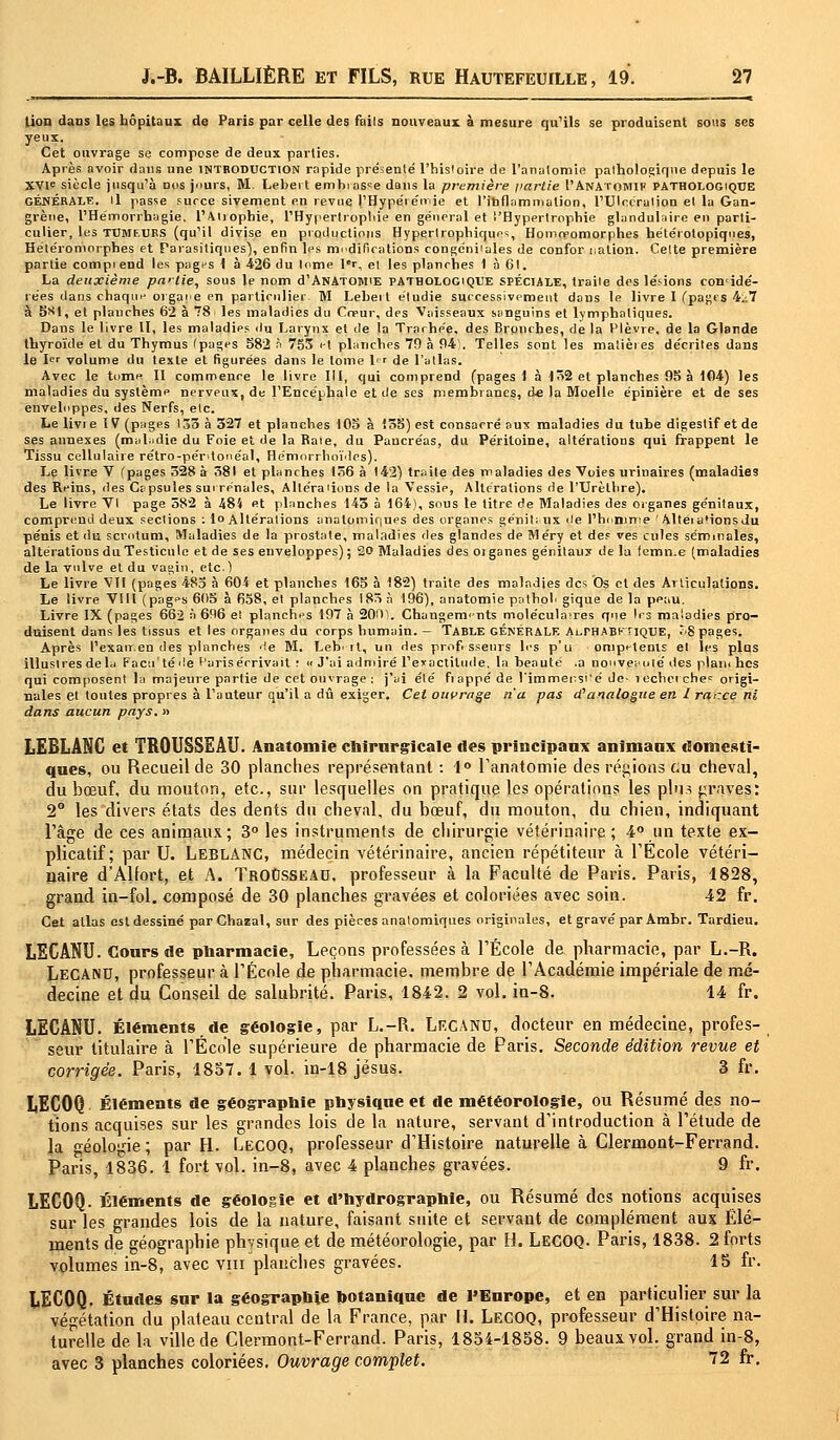 lion dans les hôpitaux de Paris par celle des fails nouveaux à mesure qu'ils se produisent sous ses yeux. Cet onvrage se compose de deux parties. Après avoir dans une introduction rapide présenté l'histoire de l'analomie pathologique depuis le XVIe siècle jusqu'à Dos jours, M. Lebert embiasse dans la première partie I'AnAtomif PATHOLOGIQUE GÉNÉRALE, il passe surce sivement en revue l'Hypéiémie et l'inflammation, l'Ulcération et la Gan- grène, l'Hémorrbagie. l'Atjophie, l'Hypertrophie en général et l'Hypertrophie glandulaire en parti- culier, les tumeurs (qu'il divise en productions Hyperlrophiques, Homopomorphes hétéiolopiqnes, Hétéroniorphes et Parasitiques), enfin les nidifications congdniiales de confor nation. Celte première partie compiend les pages { à 426 du lome Ir, et les planrhes 1 à 61. La deuxième partie, sous le nom d'ANATOMiE pathologique spéciale, traite des lésions con'idé- rées dans chaque organe en particulier M Leheit étudie successivement dans le livre I (pages 4.;7 à 5><1, et plauches 62 à 78 les maladies du Cœur, des Vaisseaux sanguins et lymphatiques. Dans le livre II, les maladies du Larynx et de la Trachée, des Bronches, de la Plèvre, de la Glande thyroïde et du Thymus Ipages 582 à 753 et planches 79 à 94 . Telles sont les matières décrites dans le 1er volume du texte et figurées dans le tome 1 de l'atlas. Avec le tome II commence le livre III, qui comprend (pages 1 à 152 et planches 95 à 104) les maladies du système nerveux, de l'Encéphale et de ses membranes, de la Moelle épinière et de ses enveloppes, des Nerfs, etc. Le livi e ï V (pages 133 à 327 et planches 105 à 135) est consacré aux maladies du tube digestif et de ses annexes (maladie du Foie et de la Raie, du Pancréas, du Péritoine, altérations qui frappent le Tissu cellulaire rétro-péntonéal, Hémorrhoïdes). Le livre V (pages 328 à 381 et planches 136 à 142) traite des maladies des Voies urinaires (maladies des Reins, des Capsules surrénales, Altéraiions de la Vessie, Altérations de l'TJrèlhre). Le livre VI page 582 à 484 et planches 143 à 164), sous te titre de Maladies des organes génitaux, comprend deux sections : lo Altérations analomiques des organes génitaux île l'honime ' AlteiaMonsdu pénis et du scrotum. Maladies de la pirostate, maladies des glandes de Méry et des ves cules séminales, altérations du Testicule et de ses enveloppes) ; 20 Maladies des oi ganes génitaux de la fcmn.e (maladies de la vulve et du vagin, etc.) Le livre VII (pages 483 à 604 et planches 165 à 182) traite des maladies des Os et des Articulations. Le livre VIII (pages 605 à 658, et planches 183 à 196), anatomie pathoh gique de la peau. Livre IX (pages 662 à 696 e! planches 197 à 2001. Changements molécula>res que les maladies pro- duisent dans les tissus et les organes du corps humain. — Table générale A^rHABKTiQUE, ;8 pages. Après l'exatr.en des planches 'le M. Lebi-rt, un des professeurs les p'u ompetents et les plus illustres delà Facti'té'le Paris écrivait ! « J'ai admiré l'exactitude, la beauté .a nouveauté des plan* hes qui composent la majeure partie de cet ouvrage; j'ai élé frappé de l'immersi'é de- îecherches origi- nales et toutes propres à l'auteur qu'il a dû exiger. Cet ouvrage n'a pas d? analogue en 1 rarce ni dans aucun pays, » LEBLANC et TROUSSEAU. Anatomie chirurgicale des principaux animaux domesti- ques, ou Recueil de 30 planches représentant : 1° l'anatomie des régions eu cheval, du bœuf, du mouton, etc., sur lesquelles on pratique les opérations les plus graves: 2° les divers états des dents du cheval, du bœuf, du mouton, du chien, indiquant l'âge de ces animaux; 3° les instruments de chirurgie vétérinaire ; 4° un texte ex- plicatif; par U. LEBLANC, médecin vétérinaire, ancien répétiteur à l'Ecole vétéri- naire d'Alfort, et A. TrOOsseau, professeur à la Faculté de Paris. Paris, 1828, grand in-fol. composé de 30 planches gravées et coloriées avec soin. 42 fr. Cet allas est dessiné parChazal, sur des pièces analomiques originales, et gravé par Ambr. Tardieu. LECANU. Cours de pharmacie, Leçons professées à l'École de pharmacie, par L.-R. Lecanu, professeur à l'École de pharmacie, membre de l'Académie impériale de mé- decine et du Conseil de salubrité. Paris, 1842. 2 vol. in-8. 14 fr. LECANU. Éléments de géologie, par L.-R. Lf.cANU, docteur en médecine, profes- seur titulaire à l'École supérieure de pharmacie de Paris. Seconde édition revue et corrigés. Paris, 1857. 1 vol. in-18 Jésus. 3 fr. LECOQ Éléments de géographie physique et de météorologie, ou Résumé des no- tions acquises sur les grandes lois de la nature, servant d'introduction à l'étude de la néologie ; par H. LECOQ, professeur d'Histoire naturelle à Clerinont-Ferrand. Paris, 1836. 1 fort vol. in-8, avec 4 planches gravées. 9 fr. LECOQ. Éléments de géologie et d'hydrographie, ou Résumé des notions acquises sur les grandes lois de la nature, faisant suite et servant de complément aux Elé- ments de géographie physique et de météorologie, par H. LECOQ. Paris, 1838. 2 forts volumes in-8, avec vm plauches gravées. 15 fr. LECOQ. Études sur la géographie botanique de l'Europe, et en particulier sur la végétation du plateau central de la France, par M. LECOQ, professeur d'Histoire na- turelle de la ville de Clermont-Ferrand. Paris, 1854-1858. 9 beaux vol. grand in-8, avec S planches coloriées. Ouvrage complet. 12 fr.