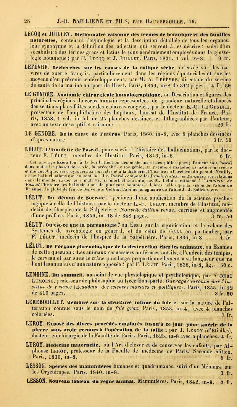LECOO et JUILLET. Dictionnaire raisonne des ternies de botanique et des familles naturelles, contenant l'étymologie et la description détaillée de tous les organes, leur synonymie et la définition des adjectifs qui servent à les décrire ; suivi d'un vocabulaire des termes grecs et latins le plus généralement employés dans la glosso- logie botanique; par H. LECOQ et J. Juillet. Paris, 1831. 1 vol. in-8. 9 fr. LEFEVRE. Recherches sur les causes de la colique sèche observée sur les na- vires de guerre français, particulièrement dans les régions équatoriales et sur les moyens d'en prévenir le développement, par M. A. Lefèvre, directeur du service de santé de la marine au port de Brest. Paris, 1859, in-8 de 312 pages. 4 fr. 50 LE GENDRE. Anatomie chirurgicale hoinalographique, ou Description et figures des principales régions du corps bumain représentées de grandeur naturelle et d'après des sections plans faites sur des cadavres congelés, par le docteur E.-Q. Le Gendre, prosecteur de l'amphithéâtre des hôpitaux, lauréat de l'Institut de France. Pa- ris, 1858, 1 vol. in-fol de 25 planches dessinées et lithographiées par l'auteur, avec un texte descriptif et raisonné. 20 fr. LE GENDRE. De la chute de l'utérus. Paris, 1860, in-8, avec 8 planches dessinées d'après nature. 3fr. 50 LELUT. L'Amulette de Pascal, pour servir à l'histoire des hallucinations, par le doc- teur F. Lélut, membre de l'Institut. Paris, 18i6, in-8. 6 fr. Cet ouvragé fixera tout à là fois l'attention des médecins el des philosophes; l'aiileur suit Pascal dans toutes les phases de sa vie, la précocité île son génie, sa première maladie, si nature nerveuse et mélancolique, ses croyancesaux miracles et à la diahlerie, l'histoire de l'accident du p<>nt d>> Neuilly, et les hallucinations qui en sont la suite. Pascal compose les Provinciales, les Pensées; ses relations dans le monde, sa dernière maladie, sa mort et Sun autopsie. M. Lélut a rattaché à VJmulelte de JWcfflM'hisloire des hallucinations de plusieurs hommes célèbres, telles que la vision de l'abbé de Brienne, le globe de feu de Bunveuulo Cellini, l'abîme imaginaire de l'abbé J.-J. Boileau, etc. LELUT. Du démon de Socrate, spécimen d'une application de la science psycho- logique à celle de l'histoire, par le docteur L.-F. Lélut, membre de l'Institut, mé- decin de l'hospice de la Salpêlrière. Nouvelle édition revue, corrigée et augmentée d'une préface. Paris, 1856, in-18 de 348 pages. 3 fr. 50 LËLUT. Qu'est-ce que la phrénologie? ou Essai sur la signification et la valeur des Systèmes de psychologie en général, et de celui de Gall en particulier, par F. LÉLUT, médecin de l'hospice de la Salpêtrière. Paris, 1836, iu-8. 1 fr. LELUT. De l'organe phrénologique de la destruction chez les animaux, ou Examen de cette question : Les animaux carnassiers ou féroces ont-ils, à l'endroit des tempes, le cerveau et par suite le crâne plus large proportionnellement à sa longueur que ne l'ont les animaux d'une nature opposée? parF. Lélut. Paris, 1838,in-8, fig. 50 c. LEMOINE. Du sommeil, au point de vue physiologique et psychologique, par Albert Lemoink, professeur de philosophie au lycée Bonaparte. Ouvrage couronné far C In- stitut de France [Académie des sciences morales et politiques), Paris, 1855, in-12 de 410 pages. 3 fr. 50 LEREBOULLET. Mémoire sur la structure intime du foie et sur la nature de l'al- tération connue sous le nom de foie gras. Paris, 1853, in-4, avec 4 planches coloriées. 7 fr. LEROY. Exposé des divers procédés employés jusqu'à ce jour pour guérir de la pierre sans avoir recours à l'opération de la taille ; par J. LEROY (d'Étiolles), docteur en chirurgie de la Faculté de Paris. Paris, 1825, in-8 avec 5 planches. 4 fr. LEROY. Médecine maternelle, ou l'Art d'élever et de conserver les enfants, par Al- phonse Leroy, professeur de la Faculté de médecine de Paris. Seconde édition. Paris, 1830, in-8. 6 fr! LESSON. Species des mammifères bimanes et quadrumanes, suivi d'un Mémoire sur les Oryctéropes. Paris, 1840, in-8. 3 fr. LESSON. Nouveau tableau du règne animal. Mammifères. Paris, 1842, in-8. 3 fr.