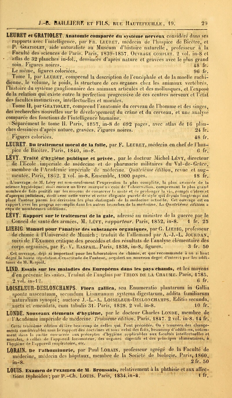 LEURET et GRATIOLET. Anatomle comparée du système nerveux considéré dans ses rapports avec l'intelligence, par Fr. tsEpRET, médecin de l'hospice de Bicêlre, et P. Gratiolet, aide naturaliste au Muséum d'histoire naturelle , professeur à la Faculté des sciences de Paris. Paris, 1839-1857. Ouvrage complet. 2 vol. in-8 et atlas de 32 planches in-fol., dessinées d'après nature et gravées avec le plus grand soin. Figures noires. A 48 fr. Le même, figures coloriées. 96 fr. Tome I, par Leuret. comprend la description de l'encéphale et de la moelle rachi- dienne, le volume, le poids, la structure de ces organes chez les animaux vertéhrés, l'histoire du système ganglionnaire des animaux articulés et des mollusques, et l'exposé delà relation qui existe entre la perfection progressive de ces centres nerveux et l'état des facultés instinctives, intellectuelles et morales. Tome II, par Gratiolet, comprend l'anatomie du cerveau de l'homme et des singes, des recherches nouvelles sur le développement du crâne et du cerveau, et une analyse comparée des fonctions de l'intelligence humaine. Séparément le tome II. Paris, 1857, in-8 de 692 pages, avec atlas de 16 plan- ches dessinées d'après nature, gravées. Figures noires. 24 fr. Figures coloriées. 48 fr. LEURET. Du traitement moral de la folle, par F. Ledret, médecin en chef de l'hos- pice de Bicêlre. Paris, 1840, in-8. G fr. LÊVY- Traité d'hygiène publique et privée, par le docteur Michel LÉVY, directeur de l'Ecole impériale de médecine et de pharmacie militaires du Val-de-Grâce, membre de l'Académie impériale de médecine. Quatrième édition, revue et aug- mentée. Paris, 1862. 2 vol. in-8. Ensemble, 1900 pages. 18 fr. L'ouvrage de 31. Lévy est nnn-seulemeut l'expression la plus complète, la plus avancée de la science hygiénique, mais encore un livre marqué an coin de Polisërvâtion, comprenant le plus grand nombre de faits positifs sur les moyens de conserver ju sauté et de prolonger la vie, rempli d'idées et d'aperçus judicieux, écrit avec cette verve et cette élégante pureté de style qui depuis longtemps ont placé l'auteur parmi les écrivains les plus distingués de la médecine actuelle. Cet ouvrage est en rapport avec les progrès accomplis daus les autres branches de la médecine. La Quatrième édition a reçu de nombreuses additions. LEVY. Rapport sur le traitement de la gale, adressé au ministre de la guerre par le Conseil de santé des armées, M. Lévy, rapporteur. Paris, 1852, in-8. 1 fr. 25 LIEBïG Manuel pour l'analyse des substances organiques, par G. LlEBIG, professeur de chimie à l'Université de Munich ; traduit de l'allemand par A.-J.-L. Jourdan, suivi de l'Examen critique des procédés et des résultats de l'analyse élémentaire des corps organisés, par F.-V. Raspail. Paris, 1838, in-8, figures. 3 fr. 50 Cet ouvrage, déjà si important pour les laboratoires de chimie, et que recommande à un si haut degré la haute réputation d'exactitude de l'auteur, acquiert un nouveau degré d'intérêt par les addi- tions de M. R.ispail. LIND. Essais sur les maladies des Européens dans les pays ebauds, et les moyens d'en prévenir les suites. Traduit de l'anglais par Thion DE LA CHAUME. Paris, 1785. 2 vol. in-12. 6 fr. LOISELEUR-DESLONCHAMPS. Flora gallica, seu Enumeratio plantarum in Gallia sponte nascenttum, secundum Luinœanum systema digestarum, addita familiarum naturalium synopsi ; auctore J.-L.-A. Loiseleur-Deslonchamps. Editio secunda, aucta et emendata, cum tabulis 31. Paris, 1828. 2 vol. in-8. 10 fr. LONDE. Nouveaux éléments d'hygiène, par le docteur Charles LONDE, membre de l'Académie impériale de médecine. Troisième édition. Paris, 1847. 2 vol. in-8. 14 fr. Celte troisième édition dillère beaucoup de celles qui l'ont précédée. On y trouvera des change- ments considérables sons le rapport des doctiines et sous celui des fuils, beaucoup d'additions, notam- ment daus la partie consacrée aux préceptes d'hygiène applicables aux facultés intellectuelles et morales, à i elles de l'appareil locomoteur, des organes digestifs et des principes alimentaires, à l'hygiène de l'appareil respiratoire, elc. LORAIN. De l'albuminurie, par Paul LORAIN, professeur agrégé de la Faculté de médecine, médecin des hôpitaux, membre de la Société de biologie. Paris, 1860, in-8. 2 fr. 50 LOUIS. Examen de l'examen de M. Broussais, relativement à la phthisie et aux affec- tions typhoïdes ; par P.-Ch. LOUIS. Paris, 1834,in-8. 1 fr.