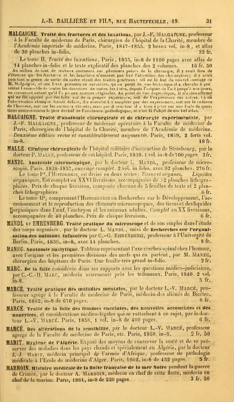 MALGAIGNE. Traité des fractures et des luxations, par J.-F. MALGArGNE, professeur à la Faculté de médecine de Paris, chirurgien de l'hôpital de la Charité, membre de l'Académie impériale de médecine. Paris, 1847-1855. 2 beaux vol. in-8, et atlas de 30 planches in-folio. 33 fr. Le tome II, Traité des luxations, Paris, 1855, in-8 de 1100 pages avec atlas de 14 planches in-folio et le texte explicatif des planches des 2 volumes. 16 fr. 50 Au milieu de lant de travaux emineuls sm plusieurs points de la chirurgie, il y avait lieu de s'étonner que les fractures et les luxations n'eussent pas fixe' l'atlenlion des chii urgiens; il y avait pointant urgence de sortir du cadre étroit des traités généraux: tel esl le but du nouvel ouvrage de M. Mulgiiigne, et son livre présente ce caractère, qu'au point de vue historique il a cherche à pré senter 1 ensemble de toutes les doctrines de toutes les i >ées, depuis l'origine de l'ai t jusqu'à nos jours, en recourant autant qu'il l'a pu aux sources originales. Au point de vue dogmatique, il n'a lieu affirmé qui ne fût appuyé par des faits soil de sa propre expérience, soit de l'expérience des antres. I à où l'obsTvalion clinique faisait défaut, il a ciierché à y suppléer par des expériences, soit sur le cadavre de l'homme, soil sur les animaux vivants; mais par-d ssns tout il a tenu à jeter sur une foule de ques- tions controversées le jour décisif de l'anatomie pathologique, et c'est là l'objet de son bel atlas. MÂLGAIGNE. Traité d'anatomie chirurgicale et de chirurgie expérimentale, par J.-F. A]algaigne,„ professeur de médecine opératoire à la Faculté de médecine de Paris, chirurgien de l'hôpital de la Charité, membre de l'Académie de médecine. Deuxième édition revue et considérablement augmentée. Paris, 1859, 2 forts vol. in-8. 18 fr. MALLE. Clinique chirurgicale de l'hôpital militaire d'instruction de Strasbourg, par le docteur P. Malle, professeur de cet hôpital. Paris, 183S. 1 vol. in-8 de 700 pages. 3fr. MANDL. Anatomie microscopique, par le docteur L. MANDL, professeur de micro- scopie. Paris. 1838-1857., ouvrage complet. 2 vol. in folio, avec 92 planches. 276 fr. Le tome Ier, I'Histologie, est divisé en deux séries: Tissus et organes. Liquides organiques. Est complet en XXVÎ livraisons, accompagnées de ?>2 planches lithogra- phiées. Prix de chaque livraison, composée chacune de 5 feuilles de texte et 2 plan- ches lithographiées 6 fr. Le tome IIe, comprenantI'Histogénèse ou Recherches sur le Développement, l'ac- croissement et la reproduction des éléments microscopiques, des tissus et desliquides ^organiques dans l'œuf, l'embryon et les animaux adultes. Complet en XX livraisons, accompagnées de 40 planches. Prix de chaque livraison. 6 fr. MANDL et EHRENBERG. Traité pratique du microscope et de son emploi dans l'étude des corps organisés , par le docteur L. Mandl, suivi de Recherches sur l'organi- sation des animaux infusoires par C.-G. Ehrenberg, professeur à l'Université de Berlin. Paris, 1839, in-8, avec 14 planches. 8 fr. MÂNEC. Anatomie analytique. Tableau représentant l'axe cérébro-spinal chez l'homme, avec l'origine et les premières divisions des nerfs qui en partent, par M. MANEC, chirurgien des hôpitaux de Paris. Une feuille très grand in-folio. 2 fr. MARC. De la folie considérée dans ses rapports avec les questions médico-judiciaires, parC.-C.-H. Marc, médecin assermenté près les tribunaux. Paris, 1840. 2 vol. in-8. 5 fr. MARCÉ. Traité pratique des maladies mentales, par le docteur L.-V. MARCÉ, pro- fesseur agrégé à la Faculté de médecine de Paris, médecin-des aliénés de Bicêtre. Paris, 1862, in-8 de 670 pages. 8 fr. MARCÉ. Traité de la folie des femmes enceintes, des nouvelles accouclsées et des nourrices, et considérations médico-légales qui se rattachent à ce sujet, par le doc- teur L.-V. MARCÉ. Paris, 1858, 1 vol. in-8 de 400 pages. 6 fr. MARCÉ. Des altérations de la sensibilité, par le docteur L.-V. MARCÉ, professeur agrégé de la Faculté de médecine de Paris, etc. Paris, 1860, in-8. 2 fr. 50 MARIT. Hygiène de l'Algérie. Exposé des moyens de conserver la santé et de se pré- server des maladies dans les pays chauds et spécialement en Algérie, par le docteur J.-J. Marit, médecin principal dp l'armée d'Afrique, professeur de pathologie médicale à l'École de médecine d'Alger. Paris, 1862, in-8 de 452 pages. 5 fr. MARROIN. Histoire médicale de la flotte française de la mer Noire pendant la guerre de Crimée, par le docteur A. MarrOIN, médecin en chef de cette flotte, médecin en chef de la marine. Pans, 1861, in-8 de 220 pages. . 3 fr, 50