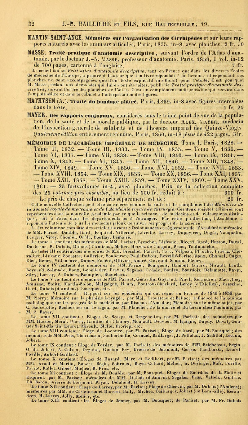 MARTIN-SAINT-ANGE. Mémoires sur l'organisation «les Cirrhtpèdes et sur leurs rap- ports naturels avec les animaux articulés, Paris, 1835, in-8. avec planches. 2 fr. M) MASSE. Traité pratique d'anatomie descriptive, suivant Tordre de l'Atlas d'ana- tomie, par le docteur J.-M. Masse, professeur d'anatomie. Paris, 1858, 1 vol. in-12 de 700 pages, cartonné à l'anglaise. 7 l'r. L'i.ccueil t'ait au Petit atlas d'anatomie descriptive, tant en Franco que dans les diverses Écoles de médecine de 1 Europe, a prouve' à l'auteur que s.in livre répondait à un besoin , et cependant ces planches ne sont accompagnées que d'un texte explicatif in-uiflisaut pour l'étude. C'est pourquoi M. Masse, cédant aux demandes qui lui en ont été laites, publie le Traité pratiqua d'anatomie des- criptive, suivant l'ordre des planches de l'alias. C'est un complément indispensable qui servira dans l'amphithéâtre et dans te cabinet à l'interprétation des ligures. MATHYSEN (A.). Traité du bandage pl&Sré. Paris, 1859, in-8 avec ligures intercalées dans le texte. 1 fr. 2s MAYER. Des rapports conjugaux, considérés sous le triple point de vue de la popula- tion, de la santé et de la morale, publique, par le docteur Alex. Mayer, médecin de l'inspection générale de salubrité et de l'hospice impérial des Quinze-Vingts Quatrième édition entièrement refondue. Paris, 1860, in-18jésus de 422 pages. 3 fr. MÉMOIRES DE L'ACADÉMIE IMPÉRIALE DE MÉDECINE. Tome 1, Paris, 1828. — Tome 1!, 1832. — Tome III, 1833. — Tome IV, 1835. — Tome V, 1836.— Tome VI, 1837. —Tome VU, 1838.—Tome VIII, 1840.— Tome IX, 1841.— Tome X, 1843. — Tome XI, 1845. — Tome Xll, 1846. — Tome Xlll, 1848. — Tome XIV, 1849. — Tome XV, 1850. —Tome XVI, 1852. —Tome XVII, 1853. — Tome XV1U, 1854. — TomeXIX, 1855. — TomeXX, 1856. —TomeXXI, 1857. -Tome XXII, 1858. -Tome XXlil, 1859. — Tome XXIV, 1860.- TomeXXV, 1861. — 25 fortsvolumes in-4 , avec planches. Prix de la collection complète des 25 volumes pris ensemble, au lieu de 500 fr. réduit à : 300 fr. Le prix de chaque volume pris séparément est de : 20 fr. Cette nouvelle Collection peut être considérée comme ia suile et le complément des Mémoires de la Société royale de médecine et de VAcadémie royale de chirurgie. Ces deux sociétés célèbres sout représentées daus la nouvelle Académie par ce que la science a de médecins et de chirurgiens distin- gués, soit à Paris, dans les départements ou à l'étranger. Par cetie publication, l'Académie a répondu à l'alterne de tnus les médecins jaloux de suivre les progrès de la science. Le 1er volume se compose des articles suivanls : Ordonnances et règlements de l'Académie, mémoire de MM. Pariset, Double, llurd, Esquirol. Villermé, Léveillé, Larrey, Dupuylren, Dugès, Vauqueliu, l'augier, Viffey, Chomel, Orfila, Boullay, Lemaire. Le tome 11 contient des mémoires de MM. Pariset, Bieschet, Lisfranc, Ricord, ïtard, Husson, Duval, Ducliesne, P. Dubois, Dubois (d'Amiens), Métier, Heivez de Chégoin, Priou, Toulmouche. Le lo*ie 111 contient des mémoires de M.ti. Brèschel, Pariset, Marc, Velpeau, Planche, Frayas, Che- vallier, Lisfranc, Bonastre, Cullerier, Soubeiran, Paul Dubo s, Reveillé-Parise, Koux, Chomel, Dugès, Dizé, Henry, Villeneuve, Dupny, Fodéré, Ollivier, André, Gowand, Sunson, Flcury. Le louie IV contient des mémoiies de fllM. Pariset, Bourgeois, Hamont, Girard, Mirault, Lauths Reyuau'd, Salmade, Koux, Lepellelicr, Pravaz, Ségalas, Civïâle, Bouley, Bourdois, Delumotte, Ravin, .Silvy, Laney, P. Dubois, Kœnipfen, Blanchard. Le tome V contient des mémoires de MM. Pariset, Gérardin, Goyrand, Pinel, Kcraudren, Maca.titey, Amussat, Stoltz, Martiu-Solon, Malgaigne, Henry, Boutrou-Cbarlard, Leroy (d'Eliolles), Brèschel, Ïtard, Dubois (d'Amiens), Bousquet, etc. Le tome VI contient : Rapport sur les épidémies qui ont régné en France de 1830 à 1836, pat M. Piorry; Mémoire sur la phlhisie laryngée, par MM. Trousseau et Belloc ; Influence de l'uuatoniie pathologique sur les progrès de la médecine, par Risueno d'Amador; Mémoire sur le même sujet, par C. Saucurotte; Recherches sur le sagou, par M. Planche; De la morve et du farciu chez l'homme, pai M. P. Rayer. Le tome Vil contient : Eloges de Scarpa et Desgenettes, par M. Pariset; des mémoires par MM. Husson, Mérat, Piorry, Gaultier de Clauhry, Moulault, Bouvier, Malgaigne, Dupny, Duval, Gou- tter Saint-Martin, Leuret, Mirault, Malle, Froriep, etc. Le tome Vlll contient : Eloge de Laennec, par M. Pariset; Eloge de llard, par M. Bousquet; des mémoii es de MM. Prus, Thoi leuson, Souberbielie, Cornuel, Baillarger, J. Pellelan, J. Sédillot, Lecanu, Jobert. Le tome IX contient : Eloge de Tessier, par M. Pariset; des mémoires de MM. Bricheteau, Bégin Orfila. Jobert, A. Colson, Déguise, Guetani-Bey, Brierre de Boismont, Cerise, Kaciborski, Leuret Foville, AubertGaillard. Le tome X contient : Éloges de Huzard, Marc el Lodibert, par M. Pariset; des mémoires par MM. Aruol et Martin, Robert, Bégin, Poitroux, Royer-Collard, Melier, A. De.vergie, Rufz, Foville, Parrot, Rollel, Gibert.Michéa, R. Prus, elc. Le tome XI contient : Éloge de M. Double, par M. Bousquet; Eloges de Bourdois de la Motte et Esquirol, par M. Pariset; mémoires de MM. Dubois (d'Amiens), Ségalas, Prus, Valleix, Gintrac, Ch. Baron, Brierre de Boismont, Payai), Delafond. H. Laney. Le tome Xll contient : Éloge de Larrey, par M. Pariset; Eloge de Chervin, par M. Dubois (d'Amiens); mémoires par MM. de Castelneau et Ducrest, Bally, Michéa, Baillarger, Jobert (de Lamballe), Kérau- dren, H. Larrey, Jolly, Mélier, etc.